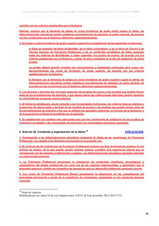Ley Orgánica de Educación 2/2006, de 3 de mayo LOE, modificada por la Ley Orgánica 8/2013, de 9 de diciembre LOMCE
____________________________________________________________________________________________________________________________________________________________________________________________________________________________________________________________________________________________________________________________________________________________________________________________________________________________________________________________________________________________________________________________________________________________________________________________________________________________________________________________________________________________________________________________________________________________________________________________________________________________________________________________________________________________________________________________________________________________________________________________________________________________________________________________________________________________________________________________________________________________________________________________________________________________________________________________________________________________________
____________________________________________________________________________________________________________________________________________________________________________________________________________________________________________________________________________________________________________________________________________________________________________________________________________________________________________________________________________________________________________________________________________________________________________________________________________________________________________________________________________________________________________________________________________________________________________________________________________________________________________________________________________________________________________________________________________________________________________________________________________________________________________________________________________________________________________________________________________________________________________________________________________________________________________________________________________________________________
____________________________________________________________________________________________________________________________________________________________________________________________________________________________________________________________________________________________________________________________________________________________________________________________________________________________________________________________________________________________________________________________________________________________________________________________________________________________________________________________________________________________________________________________________________________________________________________________________________________________________________________________________________________________________________________________________________________________________________________________________________________________________________________________________________________________________________________________________________________________________________________________________________________________________________________________________________________________________

acuerdo con los criterios establecidos por el Gobierno.
Además, siempre que la demanda de plazas en ciclos formativos de grado medio supere la oferta, las
Administraciones educativas podrán establecer procedimientos de admisión al centro docente, de acuerdo
con las condiciones que el Gobierno determine reglamentariamente.
3. El acceso a ciclos formativos de grado superior requerirá el cumplimiento de las siguientes condiciones:
a) Estar en posesión del título de Bachiller, de un título universitario, o de un título de Técnico o de
Técnico Superior de Formación Profesional, o de un certificado acreditativo de haber superado
todas las materias de Bachillerato, o haber superado una prueba de acceso, de acuerdo con los
criterios establecidos por el Gobierno, y tener 19 años cumplidos en el año de realización de dicha
prueba.
La prueba deberá permitir acreditar los conocimientos y habilidades suficientes para cursar con
aprovechamiento los ciclos de formación de grado superior, de acuerdo con los criterios
establecidos por el Gobierno.
b) Siempre que la demanda de plazas en ciclos formativos de grado superior supere la oferta, las
Administraciones educativas podrán establecer procedimientos de admisión al centro docente, de
acuerdo con las condiciones que el Gobierno determine reglamentariamente.
4. Los alumnos y alumnas que no hayan superado las pruebas de acceso o las pruebas que puedan formar
parte de los procedimientos de admisión, o que deseen elevar las calificaciones obtenidas, podrán repetirlas
en convocatorias sucesivas, previa solicitud.
5. El Gobierno establecerá, previa consulta a las Comunidades Autónomas, los criterios básicos relativos a
la exención de alguna parte o del total de las pruebas de acceso o las pruebas que puedan formar parte de
los procedimientos de admisión a los que se refieren los apartados anteriores, en función de la formación o
de la experiencia profesional acreditada por el aspirante.
6. Se establecerán las medidas más adecuadas para que las condiciones de realización de las pruebas de
evaluación se adapten a las necesidades del alumnado con necesidades educativas especiales.

2 Artículo 42. Contenido y organización de la oferta

34

EXPLICACIÓN

1. Corresponde a las Administraciones educativas programar la oferta de las enseñanzas de Formación
Profesional, con respeto a los derechos reconocidos en la presente Ley.
2. El currículo de las enseñanzas de Formación Profesional incluirá una fase de formación práctica en los
centros de trabajo, de la que podrán quedar exentos quienes acrediten una experiencia laboral que se
corresponda con los estudios profesionales cursados. Las Administraciones educativas regularán esta fase
y la mencionada exención.
3. La Formación Profesional promoverá la integración de contenidos científicos, tecnológicos y
organizativos del ámbito profesional, así como los de las materias instrumentales, y garantizará que el
alumnado adquiera y amplíe las competencias necesarias para su desarrollo profesional, personal y social.
4. Los ciclos de Formación Profesional Básica garantizarán la adquisición de las competencias del
aprendizaje permanente a través de la impartición de enseñanzas organizadas en los siguientes bloques
comunes:

34

Notas de vigencia
Modificado por art. único.35 de Ley Orgánica núm. 8/2013, de 9 de diciembre. RCL20131771.

____________________________________________________________________________________________________________________________________________________________________________________________________________________________________________________________________________________________________________________________________________________________________________________________________________________________________________________________________________________________________________________________________________________________________________________________________________________________________________________________________________________________________________________________________________________________________________________________________________________________________________________________________________________________________________________________________________________________________________________________________________________________________________________________________________________________________________________________________________________________________________________________________________________________________________________________________________________________________
____________________________________________________________________________________________________________________________________________________________________________________________________________________________________________________________________________________________________________________________________________________________________________________________________________________________________________________________________________________________________________________________________________________________________________________________________________________________________________________________________________________________________________________________________________________________________________________________________________________________________________________________________________________________________________________________________________________________________________________________________________________________________________________________________________________________________________________________________________________________________________________________________________________________________________________________________________________________________
____________________________________________________________________________________________________________________________________________________________________________________________________________________________________________________________________________________________________________________________________________________________________________________________________________________________________________________________________________________________________________________________________________________________________________________________________________________________________________________________________________________________________________________________________________________________________________________________________________________________________________________________________________________________________________________________________________________________________________________________________________________________________________________________________________________________________________________________________________________________________________________________________________________________________________________________________________________________________

54

 