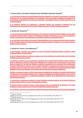 Ley Orgánica de Educación 2/2006, de 3 de mayo LOE, modificada por la Ley Orgánica 8/2013, de 9 de diciembre LOMCE
____________________________________________________________________________________________________________________________________________________________________________________________________________________________________________________________________________________________________________________________________________________________________________________________________________________________________________________________________________________________________________________________________________________________________________________________________________________________________________________________________________________________________________________________________________________________________________________________________________________________________________________________________________________________________________________________________________________________________________________________________________________________________________________________________________________________________________________________________________________________________________________________________________________________________________________________________________________________________
____________________________________________________________________________________________________________________________________________________________________________________________________________________________________________________________________________________________________________________________________________________________________________________________________________________________________________________________________________________________________________________________________________________________________________________________________________________________________________________________________________________________________________________________________________________________________________________________________________________________________________________________________________________________________________________________________________________________________________________________________________________________________________________________________________________________________________________________________________________________________________________________________________________________________________________________________________________________________
____________________________________________________________________________________________________________________________________________________________________________________________________________________________________________________________________________________________________________________________________________________________________________________________________________________________________________________________________________________________________________________________________________________________________________________________________________________________________________________________________________________________________________________________________________________________________________________________________________________________________________________________________________________________________________________________________________________________________________________________________________________________________________________________________________________________________________________________________________________________________________________________________________________________________________________________________________________________________

2 Artículo 42 bis. Formación Profesional dual del Sistema Educativo Español

35

1. La Formación Profesional dual del Sistema Educativo Español es el conjunto de acciones e iniciativas
formativas que, en corresponsabilidad con las empresas, tienen por objeto la cualificación profesional de
las personas, armonizando los procesos de enseñanza y aprendizaje entre los centros educativos y los
centros de trabajo.
2. El Gobierno regulará las condiciones y requisitos básicos que permitan el desarrollo por las
Administraciones educativas de la Formación Profesional dual en el ámbito del sistema educativo.

2 Artículo 43. Evaluación

36

1. La evaluación del aprendizaje del alumnado en los ciclos de Formación Profesional Básica y en los ciclos
formativos de grado medio y superior se realizará por módulos profesionales y, en su caso, por materias o
bloques, de acuerdo con las condiciones que el Gobierno determine reglamentariamente.
2. La superación de los ciclos de Formación Profesional Básica, de los ciclos formativos de grado medio y
de los de grado superior requerirá la evaluación positiva en todos los módulos y en su caso materias y
bloques que los componen.

2 Artículo 44. Títulos y convalidaciones

37

1. Los alumnos y alumnas que superen un ciclo de Formación Profesional Básica recibirán el título
Profesional Básico correspondiente.
El título Profesional Básico permitirá el acceso a los ciclos formativos de grado medio de la Formación
Profesional del sistema educativo.
Los alumnos y alumnas que se encuentren en posesión de un título Profesional Básico podrán obtener el
título de Graduado en Educación Secundaria Obligatoria por cualquiera de las dos opciones a las que se
refiere el artículo 29.1 de esta Ley Orgánica, mediante la superación de la evaluación final de Educación
Secundaria Obligatoria en relación con las materias del bloque de asignaturas troncales que como mínimo
se deban cursar en la opción que escoja el alumno o alumna. La calificación final de Educación Secundaria
Obligatoria será la nota obtenida en la evaluación final de Educación Secundaria Obligatoria.
Además, las personas mayores de 22 años que tengan acreditadas las unidades de competencia profesional
incluidas en un título profesional básico, bien a través de certificados de profesionalidad de nivel 1 o por el
procedimiento de evaluación y acreditación establecido, recibirán de las Administraciones educativas el
título Profesional Básico.
2. Los alumnos y alumnas que superen los ciclos formativos de grado medio de la Formación Profesional
recibirán el título de Técnico de la correspondiente profesión.
El título de Técnico permitirá el acceso, previa superación de un procedimiento de admisión, a los ciclos
formativos de grado superior de la Formación Profesional del sistema educativo.
3. Los alumnos y alumnas que superen los ciclos formativos de grado superior de la Formación Profesional
35

Notas de vigencia
Añadido por art. único.36 de Ley Orgánica núm. 8/2013, de 9 de diciembre. RCL20131771.
36
Notas de vigencia
Modificado por art. único.37 de Ley Orgánica núm. 8/2013, de 9 de diciembre. RCL20131771.
37
Notas de vigencia
Modificado por art. único.38 de Ley Orgánica núm. 8/2013, de 9 de diciembre. RCL20131771.

____________________________________________________________________________________________________________________________________________________________________________________________________________________________________________________________________________________________________________________________________________________________________________________________________________________________________________________________________________________________________________________________________________________________________________________________________________________________________________________________________________________________________________________________________________________________________________________________________________________________________________________________________________________________________________________________________________________________________________________________________________________________________________________________________________________________________________________________________________________________________________________________________________________________________________________________________________________________________
____________________________________________________________________________________________________________________________________________________________________________________________________________________________________________________________________________________________________________________________________________________________________________________________________________________________________________________________________________________________________________________________________________________________________________________________________________________________________________________________________________________________________________________________________________________________________________________________________________________________________________________________________________________________________________________________________________________________________________________________________________________________________________________________________________________________________________________________________________________________________________________________________________________________________________________________________________________________________
____________________________________________________________________________________________________________________________________________________________________________________________________________________________________________________________________________________________________________________________________________________________________________________________________________________________________________________________________________________________________________________________________________________________________________________________________________________________________________________________________________________________________________________________________________________________________________________________________________________________________________________________________________________________________________________________________________________________________________________________________________________________________________________________________________________________________________________________________________________________________________________________________________________________________________________________________________________________________

56

 
