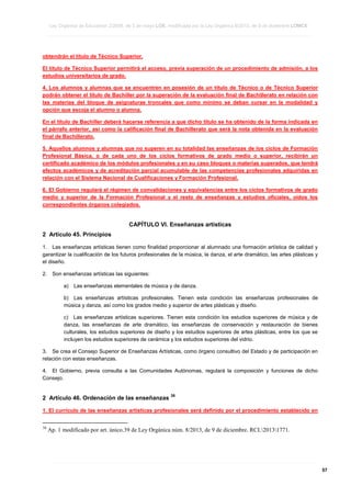 Ley Orgánica de Educación 2/2006, de 3 de mayo LOE, modificada por la Ley Orgánica 8/2013, de 9 de diciembre LOMCE
____________________________________________________________________________________________________________________________________________________________________________________________________________________________________________________________________________________________________________________________________________________________________________________________________________________________________________________________________________________________________________________________________________________________________________________________________________________________________________________________________________________________________________________________________________________________________________________________________________________________________________________________________________________________________________________________________________________________________________________________________________________________________________________________________________________________________________________________________________________________________________________________________________________________________________________________________________________________________
____________________________________________________________________________________________________________________________________________________________________________________________________________________________________________________________________________________________________________________________________________________________________________________________________________________________________________________________________________________________________________________________________________________________________________________________________________________________________________________________________________________________________________________________________________________________________________________________________________________________________________________________________________________________________________________________________________________________________________________________________________________________________________________________________________________________________________________________________________________________________________________________________________________________________________________________________________________________________
____________________________________________________________________________________________________________________________________________________________________________________________________________________________________________________________________________________________________________________________________________________________________________________________________________________________________________________________________________________________________________________________________________________________________________________________________________________________________________________________________________________________________________________________________________________________________________________________________________________________________________________________________________________________________________________________________________________________________________________________________________________________________________________________________________________________________________________________________________________________________________________________________________________________________________________________________________________________________

obtendrán el título de Técnico Superior.
El título de Técnico Superior permitirá el acceso, previa superación de un procedimiento de admisión, a los
estudios universitarios de grado.
4. Los alumnos y alumnas que se encuentren en posesión de un título de Técnico o de Técnico Superior
podrán obtener el título de Bachiller por la superación de la evaluación final de Bachillerato en relación con
las materias del bloque de asignaturas troncales que como mínimo se deban cursar en la modalidad y
opción que escoja el alumno o alumna.
En el título de Bachiller deberá hacerse referencia a que dicho título se ha obtenido de la forma indicada en
el párrafo anterior, así como la calificación final de Bachillerato que será la nota obtenida en la evaluación
final de Bachillerato.
5. Aquellos alumnos y alumnas que no superen en su totalidad las enseñanzas de los ciclos de Formación
Profesional Básica, o de cada uno de los ciclos formativos de grado medio o superior, recibirán un
certificado académico de los módulos profesionales y en su caso bloques o materias superados, que tendrá
efectos académicos y de acreditación parcial acumulable de las competencias profesionales adquiridas en
relación con el Sistema Nacional de Cualificaciones y Formación Profesional.
6. El Gobierno regulará el régimen de convalidaciones y equivalencias entre los ciclos formativos de grado
medio y superior de la Formación Profesional y el resto de enseñanzas y estudios oficiales, oídos los
correspondientes órganos colegiados.

CAPÍTULO VI. Enseñanzas artísticas
2 Artículo 45. Principios
1. Las enseñanzas artísticas tienen como finalidad proporcionar al alumnado una formación artística de calidad y
garantizar la cualificación de los futuros profesionales de la música, la danza, el arte dramático, las artes plásticas y
el diseño.
2.

Son enseñanzas artísticas las siguientes:
a)

Las enseñanzas elementales de música y de danza.

b) Las enseñanzas artísticas profesionales. Tienen esta condición las enseñanzas profesionales de
música y danza, así como los grados medio y superior de artes plásticas y diseño.
c) Las enseñanzas artísticas superiores. Tienen esta condición los estudios superiores de música y de
danza, las enseñanzas de arte dramático, las enseñanzas de conservación y restauración de bienes
culturales, los estudios superiores de diseño y los estudios superiores de artes plásticas, entre los que se
incluyen los estudios superiores de cerámica y los estudios superiores del vidrio.
3. Se crea el Consejo Superior de Enseñanzas Artísticas, como órgano consultivo del Estado y de participación en
relación con estas enseñanzas.
4. El Gobierno, previa consulta a las Comunidades Autónomas, regulará la composición y funciones de dicho
Consejo.

2 Artículo 46. Ordenación de las enseñanzas

38

1. El currículo de las enseñanzas artísticas profesionales será definido por el procedimiento establecido en
38

Ap. 1 modificado por art. único.39 de Ley Orgánica núm. 8/2013, de 9 de diciembre. RCL20131771.

____________________________________________________________________________________________________________________________________________________________________________________________________________________________________________________________________________________________________________________________________________________________________________________________________________________________________________________________________________________________________________________________________________________________________________________________________________________________________________________________________________________________________________________________________________________________________________________________________________________________________________________________________________________________________________________________________________________________________________________________________________________________________________________________________________________________________________________________________________________________________________________________________________________________________________________________________________________________________
____________________________________________________________________________________________________________________________________________________________________________________________________________________________________________________________________________________________________________________________________________________________________________________________________________________________________________________________________________________________________________________________________________________________________________________________________________________________________________________________________________________________________________________________________________________________________________________________________________________________________________________________________________________________________________________________________________________________________________________________________________________________________________________________________________________________________________________________________________________________________________________________________________________________________________________________________________________________________
____________________________________________________________________________________________________________________________________________________________________________________________________________________________________________________________________________________________________________________________________________________________________________________________________________________________________________________________________________________________________________________________________________________________________________________________________________________________________________________________________________________________________________________________________________________________________________________________________________________________________________________________________________________________________________________________________________________________________________________________________________________________________________________________________________________________________________________________________________________________________________________________________________________________________________________________________________________________________

57

 