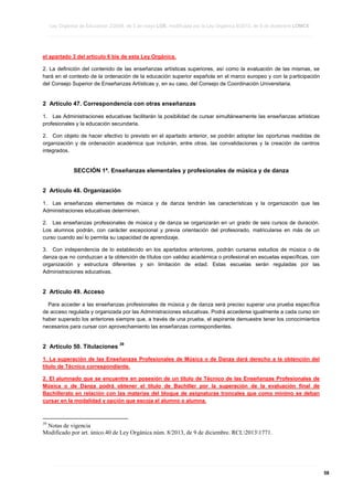 Ley Orgánica de Educación 2/2006, de 3 de mayo LOE, modificada por la Ley Orgánica 8/2013, de 9 de diciembre LOMCE
____________________________________________________________________________________________________________________________________________________________________________________________________________________________________________________________________________________________________________________________________________________________________________________________________________________________________________________________________________________________________________________________________________________________________________________________________________________________________________________________________________________________________________________________________________________________________________________________________________________________________________________________________________________________________________________________________________________________________________________________________________________________________________________________________________________________________________________________________________________________________________________________________________________________________________________________________________________________________
____________________________________________________________________________________________________________________________________________________________________________________________________________________________________________________________________________________________________________________________________________________________________________________________________________________________________________________________________________________________________________________________________________________________________________________________________________________________________________________________________________________________________________________________________________________________________________________________________________________________________________________________________________________________________________________________________________________________________________________________________________________________________________________________________________________________________________________________________________________________________________________________________________________________________________________________________________________________________
____________________________________________________________________________________________________________________________________________________________________________________________________________________________________________________________________________________________________________________________________________________________________________________________________________________________________________________________________________________________________________________________________________________________________________________________________________________________________________________________________________________________________________________________________________________________________________________________________________________________________________________________________________________________________________________________________________________________________________________________________________________________________________________________________________________________________________________________________________________________________________________________________________________________________________________________________________________________________

el apartado 3 del artículo 6 bis de esta Ley Orgánica.
2. La definición del contenido de las enseñanzas artísticas superiores, así como la evaluación de las mismas, se
hará en el contexto de la ordenación de la educación superior española en el marco europeo y con la participación
del Consejo Superior de Enseñanzas Artísticas y, en su caso, del Consejo de Coordinación Universitaria.

2 Artículo 47. Correspondencia con otras enseñanzas
1. Las Administraciones educativas facilitarán la posibilidad de cursar simultáneamente las enseñanzas artísticas
profesionales y la educación secundaria.
2. Con objeto de hacer efectivo lo previsto en el apartado anterior, se podrán adoptar las oportunas medidas de
organización y de ordenación académica que incluirán, entre otras, las convalidaciones y la creación de centros
integrados.

SECCIÓN 1ª. Enseñanzas elementales y profesionales de música y de danza
2 Artículo 48. Organización
1. Las enseñanzas elementales de música y de danza tendrán las características y la organización que las
Administraciones educativas determinen.
2. Las enseñanzas profesionales de música y de danza se organizarán en un grado de seis cursos de duración.
Los alumnos podrán, con carácter excepcional y previa orientación del profesorado, matricularse en más de un
curso cuando así lo permita su capacidad de aprendizaje.
3. Con independencia de lo establecido en los apartados anteriores, podrán cursarse estudios de música o de
danza que no conduzcan a la obtención de títulos con validez académica o profesional en escuelas específicas, con
organización y estructura diferentes y sin limitación de edad. Estas escuelas serán reguladas por las
Administraciones educativas.

2 Artículo 49. Acceso
Para acceder a las enseñanzas profesionales de música y de danza será preciso superar una prueba específica
de acceso regulada y organizada por las Administraciones educativas. Podrá accederse igualmente a cada curso sin
haber superado los anteriores siempre que, a través de una prueba, el aspirante demuestre tener los conocimientos
necesarios para cursar con aprovechamiento las enseñanzas correspondientes.

2 Artículo 50. Titulaciones

39

1. La superación de las Enseñanzas Profesionales de Música o de Danza dará derecho a la obtención del
título de Técnico correspondiente.
2. El alumnado que se encuentre en posesión de un título de Técnico de las Enseñanzas Profesionales de
Música o de Danza podrá obtener el título de Bachiller por la superación de la evaluación final de
Bachillerato en relación con las materias del bloque de asignaturas troncales que como mínimo se deban
cursar en la modalidad y opción que escoja el alumno o alumna.

39

Notas de vigencia
Modificado por art. único.40 de Ley Orgánica núm. 8/2013, de 9 de diciembre. RCL20131771.

____________________________________________________________________________________________________________________________________________________________________________________________________________________________________________________________________________________________________________________________________________________________________________________________________________________________________________________________________________________________________________________________________________________________________________________________________________________________________________________________________________________________________________________________________________________________________________________________________________________________________________________________________________________________________________________________________________________________________________________________________________________________________________________________________________________________________________________________________________________________________________________________________________________________________________________________________________________________________
____________________________________________________________________________________________________________________________________________________________________________________________________________________________________________________________________________________________________________________________________________________________________________________________________________________________________________________________________________________________________________________________________________________________________________________________________________________________________________________________________________________________________________________________________________________________________________________________________________________________________________________________________________________________________________________________________________________________________________________________________________________________________________________________________________________________________________________________________________________________________________________________________________________________________________________________________________________________________
____________________________________________________________________________________________________________________________________________________________________________________________________________________________________________________________________________________________________________________________________________________________________________________________________________________________________________________________________________________________________________________________________________________________________________________________________________________________________________________________________________________________________________________________________________________________________________________________________________________________________________________________________________________________________________________________________________________________________________________________________________________________________________________________________________________________________________________________________________________________________________________________________________________________________________________________________________________________________

58

 