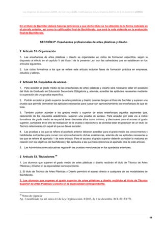 Ley Orgánica de Educación 2/2006, de 3 de mayo LOE, modificada por la Ley Orgánica 8/2013, de 9 de diciembre LOMCE
____________________________________________________________________________________________________________________________________________________________________________________________________________________________________________________________________________________________________________________________________________________________________________________________________________________________________________________________________________________________________________________________________________________________________________________________________________________________________________________________________________________________________________________________________________________________________________________________________________________________________________________________________________________________________________________________________________________________________________________________________________________________________________________________________________________________________________________________________________________________________________________________________________________________________________________________________________________________________
____________________________________________________________________________________________________________________________________________________________________________________________________________________________________________________________________________________________________________________________________________________________________________________________________________________________________________________________________________________________________________________________________________________________________________________________________________________________________________________________________________________________________________________________________________________________________________________________________________________________________________________________________________________________________________________________________________________________________________________________________________________________________________________________________________________________________________________________________________________________________________________________________________________________________________________________________________________________________
____________________________________________________________________________________________________________________________________________________________________________________________________________________________________________________________________________________________________________________________________________________________________________________________________________________________________________________________________________________________________________________________________________________________________________________________________________________________________________________________________________________________________________________________________________________________________________________________________________________________________________________________________________________________________________________________________________________________________________________________________________________________________________________________________________________________________________________________________________________________________________________________________________________________________________________________________________________________________

En el título de Bachiller deberá hacerse referencia a que dicho título se ha obtenido de la forma indicada en
el párrafo anterior, así como la calificación final de Bachillerato, que será la nota obtenida en la evaluación
final de Bachillerato.

SECCIÓN 2ª. Enseñanzas profesionales de artes plásticas y diseño
2 Artículo 51. Organización
1. Las enseñanzas de artes plásticas y diseño se organizarán en ciclos de formación específica, según lo
dispuesto al efecto en el capítulo V del título I de la presente Ley, con las salvedades que se establecen en los
artículos siguientes.
2. Los ciclos formativos a los que se refiere este artículo incluirán fases de formación práctica en empresas,
estudios y talleres.

2 Artículo 52. Requisitos de acceso
1. Para acceder al grado medio de las enseñanzas de artes plásticas y diseño será necesario estar en posesión
del título de Graduado en Educación Secundaria Obligatoria y, además, acreditar las aptitudes necesarias mediante
la superación de una prueba específica.
2. Podrán acceder al grado superior de artes plásticas y diseño quienes tengan el título de Bachiller y superen una
prueba que permita demostrar las aptitudes necesarias para cursar con aprovechamiento las enseñanzas de que se
trate.
3. También podrán acceder a los grados medio y superior de estas enseñanzas aquellos aspirantes que,
careciendo de los requisitos académicos, superen una prueba de acceso. Para acceder por esta vía a ciclos
formativos de grado medio se requerirá tener diecisiete años como mínimo, y diecinueve para el acceso al grado
superior, cumplidos en el año de realización de la prueba o dieciocho si se acredita estar en posesión de un título de
Técnico relacionado con aquél al que se desea acceder.
4. Las pruebas a las que se refiere el apartado anterior deberán acreditar para el grado medio los conocimientos y
habilidades suficientes para cursar con aprovechamiento dichas enseñanzas, además de las aptitudes necesarias a
las que se refiere el apartado 1 de este artículo. Para el acceso al grado superior deberán acreditar la madurez en
relación con los objetivos del bachillerato y las aptitudes a las que hace referencia el apartado dos de este artículo.
5.

Las Administraciones educativas regularán las pruebas mencionadas en los apartados anteriores.

2 Artículo 53. Titulaciones

40

1. Los alumnos que superen el grado medio de artes plásticas y diseño recibirán el título de Técnico de Artes
Plásticas y Diseño en la especialidad correspondiente.
2. El título de Técnico de Artes Plásticas y Diseño permitirá el acceso directo a cualquiera de las modalidades de
Bachillerato.
3. Los alumnos que superen el grado superior de artes plásticas y diseño recibirán el título de Técnico
Superior de Artes Plásticas y Diseño en la especialidad correspondiente.

40

Notas de vigencia
Ap. 3 modificado por art. único.41 de Ley Orgánica núm. 8/2013, de 9 de diciembre. RCL20131771.

____________________________________________________________________________________________________________________________________________________________________________________________________________________________________________________________________________________________________________________________________________________________________________________________________________________________________________________________________________________________________________________________________________________________________________________________________________________________________________________________________________________________________________________________________________________________________________________________________________________________________________________________________________________________________________________________________________________________________________________________________________________________________________________________________________________________________________________________________________________________________________________________________________________________________________________________________________________________________
____________________________________________________________________________________________________________________________________________________________________________________________________________________________________________________________________________________________________________________________________________________________________________________________________________________________________________________________________________________________________________________________________________________________________________________________________________________________________________________________________________________________________________________________________________________________________________________________________________________________________________________________________________________________________________________________________________________________________________________________________________________________________________________________________________________________________________________________________________________________________________________________________________________________________________________________________________________________________
____________________________________________________________________________________________________________________________________________________________________________________________________________________________________________________________________________________________________________________________________________________________________________________________________________________________________________________________________________________________________________________________________________________________________________________________________________________________________________________________________________________________________________________________________________________________________________________________________________________________________________________________________________________________________________________________________________________________________________________________________________________________________________________________________________________________________________________________________________________________________________________________________________________________________________________________________________________________________

59

 