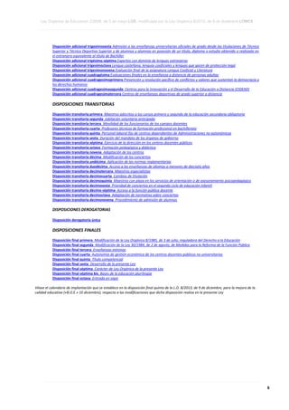Ley Orgánica de Educación 2/2006, de 3 de mayo LOE, modificada por la Ley Orgánica 8/2013, de 9 de diciembre LOMCE
____________________________________________________________________________________________________________________________________________________________________________________________________________________________________________________________________________________________________________________________________________________________________________________________________________________________________________________________________________________________________________________________________________________________________________________________________________________________________________________________________________________________________________________________________________________________________________________________________________________________________________________________________________________________________________________________________________________________________________________________________________________________________________________________________________________________________________________________________________________________________________________________________________________________________________________________________________________________________
____________________________________________________________________________________________________________________________________________________________________________________________________________________________________________________________________________________________________________________________________________________________________________________________________________________________________________________________________________________________________________________________________________________________________________________________________________________________________________________________________________________________________________________________________________________________________________________________________________________________________________________________________________________________________________________________________________________________________________________________________________________________________________________________________________________________________________________________________________________________________________________________________________________________________________________________________________________________________
____________________________________________________________________________________________________________________________________________________________________________________________________________________________________________________________________________________________________________________________________________________________________________________________________________________________________________________________________________________________________________________________________________________________________________________________________________________________________________________________________________________________________________________________________________________________________________________________________________________________________________________________________________________________________________________________________________________________________________________________________________________________________________________________________________________________________________________________________________________________________________________________________________________________________________________________________________________________________

Disposición adicional trigesimosexta Admisión a las enseñanzas universitarias oficiales de grado desde las titulaciones de Técnico
Superior y Técnico Deportivo Superior y de alumnos y alumnas en posesión de un título, diploma o estudio obtenido o realizado en
el extranjero equivalente al título de Bachiller
Disposición adicional trigésimo séptima Expertos con dominio de lenguas extranjeras
Disposición adicional trigesimoctava Lengua castellana, lenguas cooficiales y lenguas que gocen de protección legal
Disposición adicional trigesimonovena Evaluación final de la asignatura Lengua Cooficial y Literatura
Disposición adicional cuadragésima Evaluaciones finales en la enseñanza a distancia de personas adultas
Disposición adicional cuadragesimoprimera Prevención y resolución pacífica de conflictos y valores que sustentan la democracia y
los derechos humanos
Disposición adicional cuadragesimasegunda Centros para la Innovación y el Desarrollo de la Educación a Distancia (CIDEAD)
Disposición adicional cuadragesimatercera Centros de enseñanzas deportivas de grado superior a distancia

DISPOSICIONES TRANSITORIAS
Disposición transitoria primera Maestros adscritos a los cursos primero y segundo de la educación secundaria obligatoria
Disposición transitoria segunda Jubilación voluntaria anticipada
Disposición transitoria tercera Movilidad de los funcionarios de los cuerpos docentes
Disposición transitoria cuarta Profesores técnicos de formación profesional en bachillerato
Disposición transitoria quinta Personal laboral fijo de centros dependientes de Administraciones no autonómicas
Disposición transitoria sexta Duración del mandato de los órganos de gobierno
Disposición transitoria séptima Ejercicio de la dirección en los centros docentes públicos
Disposición transitoria octava Formación pedagógica y didáctica
Disposición transitoria novena Adaptación de los centros
Disposición transitoria décima Modificación de los conciertos
Disposición transitoria undécima Aplicación de las normas reglamentarias
Disposición transitoria duodécima Acceso a las enseñanzas de idiomas a menores de dieciséis años
Disposición transitoria decimotercera Maestros especialistas
Disposición transitoria decimocuarta Cambios de titulación
Disposición transitoria decimoquinta Maestros con plaza en los servicios de orientación o de asesoramiento psicopedagógico
Disposición transitoria decimosexta Prioridad de conciertos en el segundo ciclo de educación infantil
Disposición transitoria décimo séptima Acceso a la función pública docente
Disposición transitoria decimoctava Adaptación de normativa sobre conciertos
Disposición transitoria decimonovena Procedimiento de admisión de alumnos

DISPOSICIONES DEROGATORIAS
Disposición derogatoria única

DISPOSICIONES FINALES
Disposición final primera Modificación de la Ley Orgánica 8/1985, de 3 de julio, reguladora del Derecho a la Educación
Disposición final segunda Modificación de la Ley 30/1984, de 2 de agosto, de Medidas para la Reforma de la Función Pública
Disposición final tercera Enseñanzas mínimas
Disposición final cuarta Autonomía de gestión económica de los centros docentes públicos no universitarios
Disposición final quinta Título competencial
Disposición final sexta Desarrollo de la presente Ley
Disposición final séptima Carácter de Ley Orgánica de la presente Ley
Disposición final séptima bis Bases de la educación plurilingüe
Disposición final octava Entrada en vigor
Véase el calendario de implantación que se establece en la disposición final quinta de la L.O. 8/2013, de 9 de diciembre, para la mejora de la
calidad educativa («B.O.E.» 10 diciembre), respecto a las modificaciones que dicha disposición realiza en la presente Ley

____________________________________________________________________________________________________________________________________________________________________________________________________________________________________________________________________________________________________________________________________________________________________________________________________________________________________________________________________________________________________________________________________________________________________________________________________________________________________________________________________________________________________________________________________________________________________________________________________________________________________________________________________________________________________________________________________________________________________________________________________________________________________________________________________________________________________________________________________________________________________________________________________________________________________________________________________________________________________
____________________________________________________________________________________________________________________________________________________________________________________________________________________________________________________________________________________________________________________________________________________________________________________________________________________________________________________________________________________________________________________________________________________________________________________________________________________________________________________________________________________________________________________________________________________________________________________________________________________________________________________________________________________________________________________________________________________________________________________________________________________________________________________________________________________________________________________________________________________________________________________________________________________________________________________________________________________________________
____________________________________________________________________________________________________________________________________________________________________________________________________________________________________________________________________________________________________________________________________________________________________________________________________________________________________________________________________________________________________________________________________________________________________________________________________________________________________________________________________________________________________________________________________________________________________________________________________________________________________________________________________________________________________________________________________________________________________________________________________________________________________________________________________________________________________________________________________________________________________________________________________________________________________________________________________________________________________

6

 