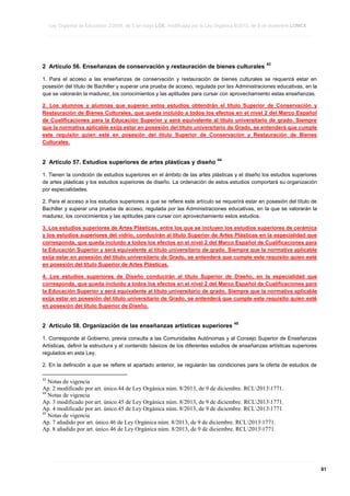 Ley Orgánica de Educación 2/2006, de 3 de mayo LOE, modificada por la Ley Orgánica 8/2013, de 9 de diciembre LOMCE
____________________________________________________________________________________________________________________________________________________________________________________________________________________________________________________________________________________________________________________________________________________________________________________________________________________________________________________________________________________________________________________________________________________________________________________________________________________________________________________________________________________________________________________________________________________________________________________________________________________________________________________________________________________________________________________________________________________________________________________________________________________________________________________________________________________________________________________________________________________________________________________________________________________________________________________________________________________________________
____________________________________________________________________________________________________________________________________________________________________________________________________________________________________________________________________________________________________________________________________________________________________________________________________________________________________________________________________________________________________________________________________________________________________________________________________________________________________________________________________________________________________________________________________________________________________________________________________________________________________________________________________________________________________________________________________________________________________________________________________________________________________________________________________________________________________________________________________________________________________________________________________________________________________________________________________________________________________
____________________________________________________________________________________________________________________________________________________________________________________________________________________________________________________________________________________________________________________________________________________________________________________________________________________________________________________________________________________________________________________________________________________________________________________________________________________________________________________________________________________________________________________________________________________________________________________________________________________________________________________________________________________________________________________________________________________________________________________________________________________________________________________________________________________________________________________________________________________________________________________________________________________________________________________________________________________________________

2 Artículo 56. Enseñanzas de conservación y restauración de bienes culturales

43

1. Para el acceso a las enseñanzas de conservación y restauración de bienes culturales se requerirá estar en
posesión del título de Bachiller y superar una prueba de acceso, regulada por las Administraciones educativas, en la
que se valorarán la madurez, los conocimientos y las aptitudes para cursar con aprovechamiento estas enseñanzas.
2. Los alumnos y alumnas que superen estos estudios obtendrán el título Superior de Conservación y
Restauración de Bienes Culturales, que queda incluido a todos los efectos en el nivel 2 del Marco Español
de Cualificaciones para la Educación Superior y será equivalente al título universitario de grado. Siempre
que la normativa aplicable exija estar en posesión del título universitario de Grado, se entenderá que cumple
este requisito quien esté en posesión del título Superior de Conservación y Restauración de Bienes
Culturales.

2 Artículo 57. Estudios superiores de artes plásticas y diseño

44

1. Tienen la condición de estudios superiores en el ámbito de las artes plásticas y el diseño los estudios superiores
de artes plásticas y los estudios superiores de diseño. La ordenación de estos estudios comportará su organización
por especialidades.
2. Para el acceso a los estudios superiores a que se refiere este artículo se requerirá estar en posesión del título de
Bachiller y superar una prueba de acceso, regulada por las Administraciones educativas, en la que se valorarán la
madurez, los conocimientos y las aptitudes para cursar con aprovechamiento estos estudios.
3. Los estudios superiores de Artes Plásticas, entre los que se incluyen los estudios superiores de cerámica
y los estudios superiores del vidrio, conducirán al título Superior de Artes Plásticas en la especialidad que
corresponda, que queda incluido a todos los efectos en el nivel 2 del Marco Español de Cualificaciones para
la Educación Superior y será equivalente al título universitario de grado. Siempre que la normativa aplicable
exija estar en posesión del título universitario de Grado, se entenderá que cumple este requisito quien esté
en posesión del título Superior de Artes Plásticas.
4. Los estudios superiores de Diseño conducirán al título Superior de Diseño, en la especialidad que
corresponda, que queda incluido a todos los efectos en el nivel 2 del Marco Español de Cualificaciones para
la Educación Superior y será equivalente al título universitario de grado. Siempre que la normativa aplicable
exija estar en posesión del título universitario de Grado, se entenderá que cumple este requisito quien esté
en posesión del título Superior de Diseño.

2 Artículo 58. Organización de las enseñanzas artísticas superiores

45

1. Corresponde al Gobierno, previa consulta a las Comunidades Autónomas y al Consejo Superior de Enseñanzas
Artísticas, definir la estructura y el contenido básicos de los diferentes estudios de enseñanzas artísticas superiores
regulados en esta Ley.
2. En la definición a que se refiere el apartado anterior, se regularán las condiciones para la oferta de estudios de
43

Notas de vigencia
Ap. 2 modificado por art. único.44 de Ley Orgánica núm. 8/2013, de 9 de diciembre. RCL20131771.
44
Notas de vigencia
Ap. 3 modificado por art. único.45 de Ley Orgánica núm. 8/2013, de 9 de diciembre. RCL20131771.
Ap. 4 modificado por art. único.45 de Ley Orgánica núm. 8/2013, de 9 de diciembre. RCL20131771
45
Notas de vigencia
Ap. 7 añadido por art. único.46 de Ley Orgánica núm. 8/2013, de 9 de diciembre. RCL20131771.
Ap. 8 añadido por art. único.46 de Ley Orgánica núm. 8/2013, de 9 de diciembre. RCL20131771.

____________________________________________________________________________________________________________________________________________________________________________________________________________________________________________________________________________________________________________________________________________________________________________________________________________________________________________________________________________________________________________________________________________________________________________________________________________________________________________________________________________________________________________________________________________________________________________________________________________________________________________________________________________________________________________________________________________________________________________________________________________________________________________________________________________________________________________________________________________________________________________________________________________________________________________________________________________________________________
____________________________________________________________________________________________________________________________________________________________________________________________________________________________________________________________________________________________________________________________________________________________________________________________________________________________________________________________________________________________________________________________________________________________________________________________________________________________________________________________________________________________________________________________________________________________________________________________________________________________________________________________________________________________________________________________________________________________________________________________________________________________________________________________________________________________________________________________________________________________________________________________________________________________________________________________________________________________________
____________________________________________________________________________________________________________________________________________________________________________________________________________________________________________________________________________________________________________________________________________________________________________________________________________________________________________________________________________________________________________________________________________________________________________________________________________________________________________________________________________________________________________________________________________________________________________________________________________________________________________________________________________________________________________________________________________________________________________________________________________________________________________________________________________________________________________________________________________________________________________________________________________________________________________________________________________________________________

61

 