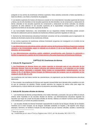 Ley Orgánica de Educación 2/2006, de 3 de mayo LOE, modificada por la Ley Orgánica 8/2013, de 9 de diciembre LOMCE
____________________________________________________________________________________________________________________________________________________________________________________________________________________________________________________________________________________________________________________________________________________________________________________________________________________________________________________________________________________________________________________________________________________________________________________________________________________________________________________________________________________________________________________________________________________________________________________________________________________________________________________________________________________________________________________________________________________________________________________________________________________________________________________________________________________________________________________________________________________________________________________________________________________________________________________________________________________________________
____________________________________________________________________________________________________________________________________________________________________________________________________________________________________________________________________________________________________________________________________________________________________________________________________________________________________________________________________________________________________________________________________________________________________________________________________________________________________________________________________________________________________________________________________________________________________________________________________________________________________________________________________________________________________________________________________________________________________________________________________________________________________________________________________________________________________________________________________________________________________________________________________________________________________________________________________________________________________
____________________________________________________________________________________________________________________________________________________________________________________________________________________________________________________________________________________________________________________________________________________________________________________________________________________________________________________________________________________________________________________________________________________________________________________________________________________________________________________________________________________________________________________________________________________________________________________________________________________________________________________________________________________________________________________________________________________________________________________________________________________________________________________________________________________________________________________________________________________________________________________________________________________________________________________________________________________________________

postgrado en los centros de enseñanzas artísticas superiores. Estos estudios conducirán a títulos equivalentes, a
todos los efectos, a los títulos universitarios de postgrado.
3. Los estudios superiores de música y de danza se cursarán en los conservatorios o escuelas superiores de música
y danza y los de arte dramático en las escuelas superiores de arte dramático; los de conservación y restauración de
bienes culturales en las escuelas superiores de conservación y restauración de bienes culturales; los estudios
superiores de artes plásticas en las escuelas superiores de la especialidad correspondiente y los estudios
superiores de diseño en las escuelas superiores de diseño.
4. Las Comunidades Autónomas y las universidades de sus respectivos ámbitos territoriales podrán convenir
fórmulas de colaboración para los estudios de enseñanzas artísticas superiores regulados en esta Ley.
5. Asimismo las Administraciones educativas fomentarán convenios con las universidades para la organización de
estudios de doctorado propios de las enseñanzas artísticas.
6. Los centros superiores de enseñanzas artísticas fomentarán programas de investigación en el ámbito de las
disciplinas que les sean propias.
7. Las Administraciones educativas podrán adscribir centros de Enseñanzas Artísticas Superiores mediante
convenio a las Universidades, según lo indicado en el artículo 11 de la Ley Orgánica 6/2001, de 21 de
diciembre, de Universidades.
8. Las Administraciones educativas podrán establecer procedimientos para favorecer la autonomía y
facilitar la organización y gestión de los Conservatorios y Escuelas Superiores de Enseñanzas Artísticas.

CAPÍTULO VII. Enseñanzas de idiomas
2 Artículo 59. Organización

46

1. Las Enseñanzas de Idiomas tienen por objeto capacitar al alumnado para el uso adecuado de los
diferentes idiomas, fuera de las etapas ordinarias del sistema educativo, y se organizan en los niveles
siguientes: básico, intermedio y avanzado. Estos niveles se corresponderán, respectivamente, con los
niveles A, B y C del Marco Común Europeo de Referencia para las Lenguas, que se subdividen en los
niveles A1, A2, B1, B2, C1 y C2.
Las enseñanzas del nivel básico tendrán las características y la organización que las Administraciones educativas
determinen.
2. Para acceder a las enseñanzas de idiomas será requisito imprescindible tener dieciséis años cumplidos en el año
en que se comiencen los estudios. Podrán acceder asimismo los mayores de catorce años para seguir las
enseñanzas de un idioma distinto del cursado en la educación secundaria obligatoria.

2 Artículo 60. Escuelas oficiales de idiomas
1. Las enseñanzas de idiomas correspondientes a los niveles intermedio y avanzado a las que se refiere el artículo
anterior serán impartidas en las escuelas oficiales de idiomas. Las Administraciones educativas regularán los
requisitos que hayan de cumplir las escuelas oficiales de idiomas, relativos a la relación numérica alumno-profesor,
a las instalaciones y al número de puestos escolares.
2. Las escuelas oficiales de idiomas fomentarán especialmente el estudio de las lenguas oficiales de los Estados
miembros de la Unión Europea, de las lenguas cooficiales existentes en España y del español como lengua
extranjera. Asimismo, se facilitará el estudio de otras lenguas que por razones culturales, sociales o económicas
46

Notas de vigencia
Ap. 1 modificado por art. único.47 de Ley Orgánica núm. 8/2013, de 9 de diciembre. RCL20131771.

____________________________________________________________________________________________________________________________________________________________________________________________________________________________________________________________________________________________________________________________________________________________________________________________________________________________________________________________________________________________________________________________________________________________________________________________________________________________________________________________________________________________________________________________________________________________________________________________________________________________________________________________________________________________________________________________________________________________________________________________________________________________________________________________________________________________________________________________________________________________________________________________________________________________________________________________________________________________________
____________________________________________________________________________________________________________________________________________________________________________________________________________________________________________________________________________________________________________________________________________________________________________________________________________________________________________________________________________________________________________________________________________________________________________________________________________________________________________________________________________________________________________________________________________________________________________________________________________________________________________________________________________________________________________________________________________________________________________________________________________________________________________________________________________________________________________________________________________________________________________________________________________________________________________________________________________________________________
____________________________________________________________________________________________________________________________________________________________________________________________________________________________________________________________________________________________________________________________________________________________________________________________________________________________________________________________________________________________________________________________________________________________________________________________________________________________________________________________________________________________________________________________________________________________________________________________________________________________________________________________________________________________________________________________________________________________________________________________________________________________________________________________________________________________________________________________________________________________________________________________________________________________________________________________________________________________________

62

 