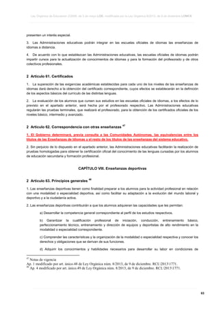 Ley Orgánica de Educación 2/2006, de 3 de mayo LOE, modificada por la Ley Orgánica 8/2013, de 9 de diciembre LOMCE
____________________________________________________________________________________________________________________________________________________________________________________________________________________________________________________________________________________________________________________________________________________________________________________________________________________________________________________________________________________________________________________________________________________________________________________________________________________________________________________________________________________________________________________________________________________________________________________________________________________________________________________________________________________________________________________________________________________________________________________________________________________________________________________________________________________________________________________________________________________________________________________________________________________________________________________________________________________________________
____________________________________________________________________________________________________________________________________________________________________________________________________________________________________________________________________________________________________________________________________________________________________________________________________________________________________________________________________________________________________________________________________________________________________________________________________________________________________________________________________________________________________________________________________________________________________________________________________________________________________________________________________________________________________________________________________________________________________________________________________________________________________________________________________________________________________________________________________________________________________________________________________________________________________________________________________________________________________
____________________________________________________________________________________________________________________________________________________________________________________________________________________________________________________________________________________________________________________________________________________________________________________________________________________________________________________________________________________________________________________________________________________________________________________________________________________________________________________________________________________________________________________________________________________________________________________________________________________________________________________________________________________________________________________________________________________________________________________________________________________________________________________________________________________________________________________________________________________________________________________________________________________________________________________________________________________________________

presenten un interés especial.
3. Las Administraciones educativas podrán integrar en las escuelas oficiales de idiomas las enseñanzas de
idiomas a distancia.
4. De acuerdo con lo que establezcan las Administraciones educativas, las escuelas oficiales de idiomas podrán
impartir cursos para la actualización de conocimientos de idiomas y para la formación del profesorado y de otros
colectivos profesionales.

2 Artículo 61. Certificados
1. La superación de las exigencias académicas establecidas para cada uno de los niveles de las enseñanzas de
idiomas dará derecho a la obtención del certificado correspondiente, cuyos efectos se establecerán en la definición
de los aspectos básicos del currículo de las distintas lenguas.
2. La evaluación de los alumnos que cursen sus estudios en las escuelas oficiales de idiomas, a los efectos de lo
previsto en el apartado anterior, será hecha por el profesorado respectivo. Las Administraciones educativas
regularán las pruebas terminales, que realizará el profesorado, para la obtención de los certificados oficiales de los
niveles básico, intermedio y avanzado.

2 Artículo 62. Correspondencia con otras enseñanzas

47

1. El Gobierno determinará, previa consulta a las Comunidades Autónomas, las equivalencias entre los
títulos de las Enseñanzas de Idiomas y el resto de los títulos de las enseñanzas del sistema educativo.
2. Sin perjuicio de lo dispuesto en el apartado anterior, las Administraciones educativas facilitarán la realización de
pruebas homologadas para obtener la certificación oficial del conocimiento de las lenguas cursadas por los alumnos
de educación secundaria y formación profesional.

CAPÍTULO VIII. Enseñanzas deportivas
2 Artículo 63. Principios generales

48

1. Las enseñanzas deportivas tienen como finalidad preparar a los alumnos para la actividad profesional en relación
con una modalidad o especialidad deportiva, así como facilitar su adaptación a la evolución del mundo laboral y
deportivo y a la ciudadanía activa.
2. Las enseñanzas deportivas contribuirán a que los alumnos adquieran las capacidades que les permitan:
a) Desarrollar la competencia general correspondiente al perfil de los estudios respectivos.
b) Garantizar la cualificación profesional de iniciación, conducción, entrenamiento básico,
perfeccionamiento técnico, entrenamiento y dirección de equipos y deportistas de alto rendimiento en la
modalidad o especialidad correspondiente.
c) Comprender las características y la organización de la modalidad o especialidad respectiva y conocer los
derechos y obligaciones que se derivan de sus funciones.
d) Adquirir los conocimientos y habilidades necesarios para desarrollar su labor en condiciones de
47

Notas de vigencia
Ap. 1 modificado por art. único.48 de Ley Orgánica núm. 8/2013, de 9 de diciembre. RCL20131771.
48
Ap. 4 modificado por art. único.49 de Ley Orgánica núm. 8/2013, de 9 de diciembre. RCL20131771.

____________________________________________________________________________________________________________________________________________________________________________________________________________________________________________________________________________________________________________________________________________________________________________________________________________________________________________________________________________________________________________________________________________________________________________________________________________________________________________________________________________________________________________________________________________________________________________________________________________________________________________________________________________________________________________________________________________________________________________________________________________________________________________________________________________________________________________________________________________________________________________________________________________________________________________________________________________________________________
____________________________________________________________________________________________________________________________________________________________________________________________________________________________________________________________________________________________________________________________________________________________________________________________________________________________________________________________________________________________________________________________________________________________________________________________________________________________________________________________________________________________________________________________________________________________________________________________________________________________________________________________________________________________________________________________________________________________________________________________________________________________________________________________________________________________________________________________________________________________________________________________________________________________________________________________________________________________________
____________________________________________________________________________________________________________________________________________________________________________________________________________________________________________________________________________________________________________________________________________________________________________________________________________________________________________________________________________________________________________________________________________________________________________________________________________________________________________________________________________________________________________________________________________________________________________________________________________________________________________________________________________________________________________________________________________________________________________________________________________________________________________________________________________________________________________________________________________________________________________________________________________________________________________________________________________________________________

63

 