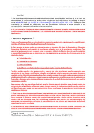 Ley Orgánica de Educación 2/2006, de 3 de mayo LOE, modificada por la Ley Orgánica 8/2013, de 9 de diciembre LOMCE
____________________________________________________________________________________________________________________________________________________________________________________________________________________________________________________________________________________________________________________________________________________________________________________________________________________________________________________________________________________________________________________________________________________________________________________________________________________________________________________________________________________________________________________________________________________________________________________________________________________________________________________________________________________________________________________________________________________________________________________________________________________________________________________________________________________________________________________________________________________________________________________________________________________________________________________________________________________________________
____________________________________________________________________________________________________________________________________________________________________________________________________________________________________________________________________________________________________________________________________________________________________________________________________________________________________________________________________________________________________________________________________________________________________________________________________________________________________________________________________________________________________________________________________________________________________________________________________________________________________________________________________________________________________________________________________________________________________________________________________________________________________________________________________________________________________________________________________________________________________________________________________________________________________________________________________________________________________
____________________________________________________________________________________________________________________________________________________________________________________________________________________________________________________________________________________________________________________________________________________________________________________________________________________________________________________________________________________________________________________________________________________________________________________________________________________________________________________________________________________________________________________________________________________________________________________________________________________________________________________________________________________________________________________________________________________________________________________________________________________________________________________________________________________________________________________________________________________________________________________________________________________________________________________________________________________________________

seguridad.
3. Las enseñanzas deportivas se organizarán tomando como base las modalidades deportivas, y, en su caso, sus
especialidades, de conformidad con el reconocimiento otorgado por el Consejo Superior de Deportes, de acuerdo
con el artículo 8.b) de la Ley 10/1990, de 15 de octubre (RCL 1990, 2123 y RCL 1991, 1816) , del Deporte. Esta
organización se realizará en colaboración con las Comunidades Autónomas y previa consulta a sus
correspondientes órganos en materia de enseñanzas deportivas.
4. El currículo de las Enseñanzas Deportivas se ajustará a las exigencias derivadas del Sistema Nacional de
Cualificaciones y Formación Profesional y a lo establecido en el apartado 3 del artículo 6 bis de la presente
Ley Orgánica.

2 Artículo 64. Organización

49

1. Las enseñanzas deportivas se estructurarán en dos grados, grado medio y grado superior, y podrán estar
referidas al Catálogo Nacional de Cualificaciones Profesionales.
2. Para acceder al grado medio será necesario estar en posesión del título de Graduado en Educación
Secundaria Obligatoria en la opción de enseñanzas aplicadas o en la de enseñanzas académicas. Para
acceder al grado superior será necesario estar en posesión del título de Técnico deportivo, en la modalidad
o especialidad deportiva que se determine por vía reglamentaria, y además de, al menos, uno de los
siguientes títulos:
a) Título de Bachiller.
b) Título de Técnico Superior.
c) Título universitario.
d) Certificado acreditativo de haber superado todas las materias del Bachillerato.
También podrán acceder a los grados medio y superior de estas enseñanzas aquellos aspirantes que,
careciendo de los títulos o certificados indicados en el párrafo anterior, superen una prueba de acceso
regulada por las Administraciones educativas. Para acceder por esta vía al grado medio se requerirá tener la
edad de diecisiete años y diecinueve para el acceso al grado superior, cumplidos en el año de realización de
la prueba, o dieciocho años si se acredita estar en posesión de un título de técnico relacionado con aquél al
que se desea acceder.
Las pruebas a las que se refiere el párrafo anterior deberán permitir acreditar para el grado medio los
conocimientos y habilidades suficientes, y para el grado superior la madurez en relación con los objetivos
del Bachillerato, para cursar con aprovechamiento dichas enseñanzas, de acuerdo con los criterios que
establezca el Gobierno.
3. En el caso de determinadas modalidades o especialidades, podrá requerirse además la superación de una
prueba realizada por las Administraciones educativas, acreditar méritos deportivos o ambos requisitos de
forma conjunta. El Gobierno regulará las características de la prueba y de los méritos deportivos, de tal
manera que se demuestre tener las condiciones necesarias para cursar con aprovechamiento las
enseñanzas correspondientes, así como la convalidación de los mismos por experiencia profesional,
deportiva o formación acreditada.
4. Las enseñanzas deportivas se organizarán en bloques y módulos de duración variable, constituidos por
áreas de conocimiento teórico-prácticas adecuadas a los diversos campos profesionales y deportivos.
49

Notas de vigencia
Modificado por art. único.50 de Ley Orgánica núm. 8/2013, de 9 de diciembre. RCL20131771.

____________________________________________________________________________________________________________________________________________________________________________________________________________________________________________________________________________________________________________________________________________________________________________________________________________________________________________________________________________________________________________________________________________________________________________________________________________________________________________________________________________________________________________________________________________________________________________________________________________________________________________________________________________________________________________________________________________________________________________________________________________________________________________________________________________________________________________________________________________________________________________________________________________________________________________________________________________________________________
____________________________________________________________________________________________________________________________________________________________________________________________________________________________________________________________________________________________________________________________________________________________________________________________________________________________________________________________________________________________________________________________________________________________________________________________________________________________________________________________________________________________________________________________________________________________________________________________________________________________________________________________________________________________________________________________________________________________________________________________________________________________________________________________________________________________________________________________________________________________________________________________________________________________________________________________________________________________________
____________________________________________________________________________________________________________________________________________________________________________________________________________________________________________________________________________________________________________________________________________________________________________________________________________________________________________________________________________________________________________________________________________________________________________________________________________________________________________________________________________________________________________________________________________________________________________________________________________________________________________________________________________________________________________________________________________________________________________________________________________________________________________________________________________________________________________________________________________________________________________________________________________________________________________________________________________________________________

64

 