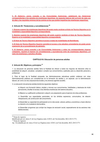 Ley Orgánica de Educación 2/2006, de 3 de mayo LOE, modificada por la Ley Orgánica 8/2013, de 9 de diciembre LOMCE
____________________________________________________________________________________________________________________________________________________________________________________________________________________________________________________________________________________________________________________________________________________________________________________________________________________________________________________________________________________________________________________________________________________________________________________________________________________________________________________________________________________________________________________________________________________________________________________________________________________________________________________________________________________________________________________________________________________________________________________________________________________________________________________________________________________________________________________________________________________________________________________________________________________________________________________________________________________________________
____________________________________________________________________________________________________________________________________________________________________________________________________________________________________________________________________________________________________________________________________________________________________________________________________________________________________________________________________________________________________________________________________________________________________________________________________________________________________________________________________________________________________________________________________________________________________________________________________________________________________________________________________________________________________________________________________________________________________________________________________________________________________________________________________________________________________________________________________________________________________________________________________________________________________________________________________________________________________
____________________________________________________________________________________________________________________________________________________________________________________________________________________________________________________________________________________________________________________________________________________________________________________________________________________________________________________________________________________________________________________________________________________________________________________________________________________________________________________________________________________________________________________________________________________________________________________________________________________________________________________________________________________________________________________________________________________________________________________________________________________________________________________________________________________________________________________________________________________________________________________________________________________________________________________________________________________________________

5. El Gobierno, previa consulta a las Comunidades Autónomas, establecerá las titulaciones
correspondientes a los estudios de enseñanzas deportivas, los aspectos básicos del currículo de cada una
de ellas y los requisitos mínimos de los centros en los que podrán impartirse las enseñanzas respectivas.

2 Artículo 65. Titulaciones y convalidaciones

50

1. Quienes superen las enseñanzas deportivas del grado medio recibirán el título de Técnico Deportivo en la
modalidad o especialidad deportiva correspondiente.
2. Quienes superen las enseñanzas deportivas del grado superior recibirán el título de Técnico Deportivo
Superior en la modalidad o especialidad deportiva correspondiente.
3. El título de Técnico Deportivo permitirá el acceso a todas las modalidades de Bachillerato.
4. El título de Técnico Deportivo Superior permitirá el acceso a los estudios universitarios de grado previa
superación de un procedimiento de admisión.
5. El Gobierno, previa consulta a las Comunidades Autónomas y oídos los correspondientes órganos
colegiados, regulará el régimen de convalidaciones y equivalencias entre las enseñanzas deportivas y el
resto de enseñanzas y estudios oficiales.

CAPÍTULO IX. Educación de personas adultas
2 Artículo 66. Objetivos y principios

51

1. La educación de personas adultas tiene la finalidad de ofrecer a todos los mayores de dieciocho años la
posibilidad de adquirir, actualizar, completar o ampliar sus conocimientos y aptitudes para su desarrollo personal y
profesional.
2. Para el logro de la finalidad propuesta, las Administraciones educativas podrán colaborar con otras
Administraciones públicas con competencias en la formación de adultos y, en especial, con la Administración
laboral, así como con las corporaciones locales y los diversos agentes sociales.
3. La educación de personas adultas tendrá los siguientes objetivos:
a) Adquirir una formación básica, ampliar y renovar sus conocimientos, habilidades y destrezas de modo
permanente y facilitar el acceso a las distintas enseñanzas del sistema educativo.
b) Mejorar su cualificación profesional o adquirir una preparación para el ejercicio de otras profesiones.
c) Desarrollar sus capacidades personales, en los ámbitos expresivos, comunicativo, de relación
interpersonal y de construcción del conocimiento.
d) Desarrollar su capacidad de participación en la vida social, cultural, política y económica y hacer efectivo
su derecho a la ciudadanía democrática.
e) Desarrollar programas que corrijan los riesgos de exclusión social, especialmente de los sectores más
desfavorecidos.

50

Notas de vigencia
Modificado por art. único.51 de Ley Orgánica núm. 8/2013, de 9 de diciembre. RCL20131771.
51
Notas de vigencia
Ap. 3 h) añadido por art. único.52 de Ley Orgánica núm. 8/2013, de 9 de diciembre. RCL20131771

____________________________________________________________________________________________________________________________________________________________________________________________________________________________________________________________________________________________________________________________________________________________________________________________________________________________________________________________________________________________________________________________________________________________________________________________________________________________________________________________________________________________________________________________________________________________________________________________________________________________________________________________________________________________________________________________________________________________________________________________________________________________________________________________________________________________________________________________________________________________________________________________________________________________________________________________________________________________________
____________________________________________________________________________________________________________________________________________________________________________________________________________________________________________________________________________________________________________________________________________________________________________________________________________________________________________________________________________________________________________________________________________________________________________________________________________________________________________________________________________________________________________________________________________________________________________________________________________________________________________________________________________________________________________________________________________________________________________________________________________________________________________________________________________________________________________________________________________________________________________________________________________________________________________________________________________________________________
____________________________________________________________________________________________________________________________________________________________________________________________________________________________________________________________________________________________________________________________________________________________________________________________________________________________________________________________________________________________________________________________________________________________________________________________________________________________________________________________________________________________________________________________________________________________________________________________________________________________________________________________________________________________________________________________________________________________________________________________________________________________________________________________________________________________________________________________________________________________________________________________________________________________________________________________________________________________________

65

 