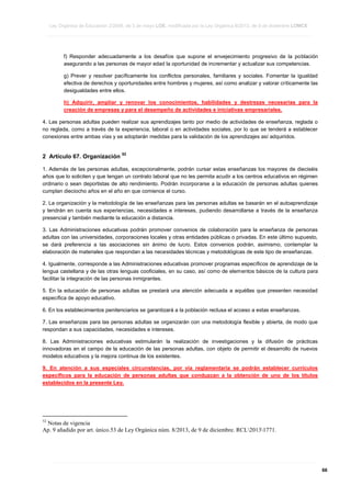 Ley Orgánica de Educación 2/2006, de 3 de mayo LOE, modificada por la Ley Orgánica 8/2013, de 9 de diciembre LOMCE
____________________________________________________________________________________________________________________________________________________________________________________________________________________________________________________________________________________________________________________________________________________________________________________________________________________________________________________________________________________________________________________________________________________________________________________________________________________________________________________________________________________________________________________________________________________________________________________________________________________________________________________________________________________________________________________________________________________________________________________________________________________________________________________________________________________________________________________________________________________________________________________________________________________________________________________________________________________________________
____________________________________________________________________________________________________________________________________________________________________________________________________________________________________________________________________________________________________________________________________________________________________________________________________________________________________________________________________________________________________________________________________________________________________________________________________________________________________________________________________________________________________________________________________________________________________________________________________________________________________________________________________________________________________________________________________________________________________________________________________________________________________________________________________________________________________________________________________________________________________________________________________________________________________________________________________________________________________
____________________________________________________________________________________________________________________________________________________________________________________________________________________________________________________________________________________________________________________________________________________________________________________________________________________________________________________________________________________________________________________________________________________________________________________________________________________________________________________________________________________________________________________________________________________________________________________________________________________________________________________________________________________________________________________________________________________________________________________________________________________________________________________________________________________________________________________________________________________________________________________________________________________________________________________________________________________________________

f) Responder adecuadamente a los desafíos que supone el envejecimiento progresivo de la población
asegurando a las personas de mayor edad la oportunidad de incrementar y actualizar sus competencias.
g) Prever y resolver pacíficamente los conflictos personales, familiares y sociales. Fomentar la igualdad
efectiva de derechos y oportunidades entre hombres y mujeres, así como analizar y valorar críticamente las
desigualdades entre ellos.
h) Adquirir, ampliar y renovar los conocimientos, habilidades y destrezas necesarias para la
creación de empresas y para el desempeño de actividades e iniciativas empresariales.
4. Las personas adultas pueden realizar sus aprendizajes tanto por medio de actividades de enseñanza, reglada o
no reglada, como a través de la experiencia, laboral o en actividades sociales, por lo que se tenderá a establecer
conexiones entre ambas vías y se adoptarán medidas para la validación de los aprendizajes así adquiridos.

2 Artículo 67. Organización

52

1. Además de las personas adultas, excepcionalmente, podrán cursar estas enseñanzas los mayores de dieciséis
años que lo soliciten y que tengan un contrato laboral que no les permita acudir a los centros educativos en régimen
ordinario o sean deportistas de alto rendimiento. Podrán incorporarse a la educación de personas adultas quienes
cumplan dieciocho años en el año en que comience el curso.
2. La organización y la metodología de las enseñanzas para las personas adultas se basarán en el autoaprendizaje
y tendrán en cuenta sus experiencias, necesidades e intereses, pudiendo desarrollarse a través de la enseñanza
presencial y también mediante la educación a distancia.
3. Las Administraciones educativas podrán promover convenios de colaboración para la enseñanza de personas
adultas con las universidades, corporaciones locales y otras entidades públicas o privadas. En este último supuesto,
se dará preferencia a las asociaciones sin ánimo de lucro. Estos convenios podrán, asimismo, contemplar la
elaboración de materiales que respondan a las necesidades técnicas y metodológicas de este tipo de enseñanzas.
4. Igualmente, corresponde a las Administraciones educativas promover programas específicos de aprendizaje de la
lengua castellana y de las otras lenguas cooficiales, en su caso, así como de elementos básicos de la cultura para
facilitar la integración de las personas inmigrantes.
5. En la educación de personas adultas se prestará una atención adecuada a aquéllas que presenten necesidad
específica de apoyo educativo.
6. En los establecimientos penitenciarios se garantizará a la población reclusa el acceso a estas enseñanzas.
7. Las enseñanzas para las personas adultas se organizarán con una metodología flexible y abierta, de modo que
respondan a sus capacidades, necesidades e intereses.
8. Las Administraciones educativas estimularán la realización de investigaciones y la difusión de prácticas
innovadoras en el campo de la educación de las personas adultas, con objeto de permitir el desarrollo de nuevos
modelos educativos y la mejora continua de los existentes.
9. En atención a sus especiales circunstancias, por vía reglamentaria se podrán establecer currículos
específicos para la educación de personas adultas que conduzcan a la obtención de uno de los títulos
establecidos en la presente Ley.

52

Notas de vigencia
Ap. 9 añadido por art. único.53 de Ley Orgánica núm. 8/2013, de 9 de diciembre. RCL20131771.

____________________________________________________________________________________________________________________________________________________________________________________________________________________________________________________________________________________________________________________________________________________________________________________________________________________________________________________________________________________________________________________________________________________________________________________________________________________________________________________________________________________________________________________________________________________________________________________________________________________________________________________________________________________________________________________________________________________________________________________________________________________________________________________________________________________________________________________________________________________________________________________________________________________________________________________________________________________________________
____________________________________________________________________________________________________________________________________________________________________________________________________________________________________________________________________________________________________________________________________________________________________________________________________________________________________________________________________________________________________________________________________________________________________________________________________________________________________________________________________________________________________________________________________________________________________________________________________________________________________________________________________________________________________________________________________________________________________________________________________________________________________________________________________________________________________________________________________________________________________________________________________________________________________________________________________________________________________
____________________________________________________________________________________________________________________________________________________________________________________________________________________________________________________________________________________________________________________________________________________________________________________________________________________________________________________________________________________________________________________________________________________________________________________________________________________________________________________________________________________________________________________________________________________________________________________________________________________________________________________________________________________________________________________________________________________________________________________________________________________________________________________________________________________________________________________________________________________________________________________________________________________________________________________________________________________________________

66

 