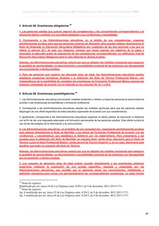 Ley Orgánica de Educación 2/2006, de 3 de mayo LOE, modificada por la Ley Orgánica 8/2013, de 9 de diciembre LOMCE
____________________________________________________________________________________________________________________________________________________________________________________________________________________________________________________________________________________________________________________________________________________________________________________________________________________________________________________________________________________________________________________________________________________________________________________________________________________________________________________________________________________________________________________________________________________________________________________________________________________________________________________________________________________________________________________________________________________________________________________________________________________________________________________________________________________________________________________________________________________________________________________________________________________________________________________________________________________________________
____________________________________________________________________________________________________________________________________________________________________________________________________________________________________________________________________________________________________________________________________________________________________________________________________________________________________________________________________________________________________________________________________________________________________________________________________________________________________________________________________________________________________________________________________________________________________________________________________________________________________________________________________________________________________________________________________________________________________________________________________________________________________________________________________________________________________________________________________________________________________________________________________________________________________________________________________________________________________
____________________________________________________________________________________________________________________________________________________________________________________________________________________________________________________________________________________________________________________________________________________________________________________________________________________________________________________________________________________________________________________________________________________________________________________________________________________________________________________________________________________________________________________________________________________________________________________________________________________________________________________________________________________________________________________________________________________________________________________________________________________________________________________________________________________________________________________________________________________________________________________________________________________________________________________________________________________________________

2 Artículo 68. Enseñanzas obligatorias

53

1. Las personas adultas que quieran adquirir las competencias y los conocimientos correspondientes a la
educación básica contarán con una oferta adaptada a sus condiciones y necesidades.
2. Corresponde a las Administraciones educativas, en el ámbito de sus competencias, organizar
periódicamente pruebas para que las personas mayores de dieciocho años puedan obtener directamente el
título de Graduado en Educación Secundaria Obligatoria por cualquiera de las dos opciones a las que se
refiere el artículo 25.1 de esta Ley Orgánica, siempre que hayan logrado los objetivos de la etapa y
alcanzado el adecuado grado de adquisición de las competencias correspondientes. La calificación final de
Educación Secundaria Obligatoria será la nota obtenida en dichas pruebas.
Además, las Administraciones educativas velarán por que se adopten las medidas necesarias para asegurar
la igualdad de oportunidades, no discriminación y accesibilidad universal de las personas con discapacidad
que se presenten a dichas pruebas.
3. Para las personas que superen los diecisiete años de edad, las Administraciones educativas podrán
establecer programas formativos dirigidos a la obtención del título de Técnico Profesional Básico, con
independencia de la posibilidad de completar las enseñanzas de Formación Profesional Básica quienes las
hubieran comenzado de acuerdo con lo indicado en los artículos 30, 41.1 y 42.4.

2 Artículo 69. Enseñanzas postobligatorias

54

1. Las Administraciones educativas promoverán medidas tendentes a ofrecer a todas las personas la oportunidad de
acceder a las enseñanzas de bachillerato o formación profesional.
2. Corresponde a las Administraciones educativas adoptar las medidas oportunas para que las personas adultas
dispongan de una oferta específica de estos estudios organizada de acuerdo con sus características.
3. Igualmente, corresponde a las Administraciones educativas organizar la oferta pública de educación a distancia
con el fin de dar una respuesta adecuada a la formación permanente de las personas adultas. Esta oferta incluirá el
uso de las tecnologías de la información y la comunicación.
4. Las Administraciones educativas, en el ámbito de sus competencias, organizarán periódicamente pruebas
para obtener directamente el título de Bachiller y los títulos de Formación Profesional de acuerdo con las
condiciones y características que establezca el Gobierno por vía reglamentaria. Para presentarse a las
pruebas para la obtención del título de Bachiller se requiere tener veinte años, dieciocho para el título de
Técnico y para el título Profesional Básico, veinte para el de Técnico Superior o, en su caso, diecinueve para
aquéllos que estén en posesión del título de Técnico.
Además, las Administraciones educativas velarán por que se adopten las medidas necesarias para asegurar
la igualdad de oportunidades, no discriminación y accesibilidad universal de las personas con discapacidad
que se presenten a dichas pruebas.
5. Los mayores de dieciocho años de edad podrán acceder directamente a las enseñanzas artísticas
superiores mediante la superación de una prueba específica, regulada y organizada por las
Administraciones educativas, que acredite que el aspirante posee los conocimientos, habilidades y
aptitudes necesarios para cursar con aprovechamiento las correspondientes enseñanzas. La edad mínima

53

Notas de vigencia
Modificado por art. único.54 de Ley Orgánica núm. 8/2013, de 9 de diciembre. RCL20131771.
54
Notas de vigencia
Ap. 4 modificado por art. único.55 de Ley Orgánica núm. 8/2013, de 9 de diciembre. RCL20131771.
Ap. 5 modificado por art. único.56 de Ley Orgánica núm. 8/2013, de 9 de diciembre. RCL20131771.

____________________________________________________________________________________________________________________________________________________________________________________________________________________________________________________________________________________________________________________________________________________________________________________________________________________________________________________________________________________________________________________________________________________________________________________________________________________________________________________________________________________________________________________________________________________________________________________________________________________________________________________________________________________________________________________________________________________________________________________________________________________________________________________________________________________________________________________________________________________________________________________________________________________________________________________________________________________________________
____________________________________________________________________________________________________________________________________________________________________________________________________________________________________________________________________________________________________________________________________________________________________________________________________________________________________________________________________________________________________________________________________________________________________________________________________________________________________________________________________________________________________________________________________________________________________________________________________________________________________________________________________________________________________________________________________________________________________________________________________________________________________________________________________________________________________________________________________________________________________________________________________________________________________________________________________________________________________
____________________________________________________________________________________________________________________________________________________________________________________________________________________________________________________________________________________________________________________________________________________________________________________________________________________________________________________________________________________________________________________________________________________________________________________________________________________________________________________________________________________________________________________________________________________________________________________________________________________________________________________________________________________________________________________________________________________________________________________________________________________________________________________________________________________________________________________________________________________________________________________________________________________________________________________________________________________________________

67

 