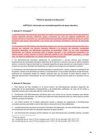 Ley Orgánica de Educación 2/2006, de 3 de mayo LOE, modificada por la Ley Orgánica 8/2013, de 9 de diciembre LOMCE
____________________________________________________________________________________________________________________________________________________________________________________________________________________________________________________________________________________________________________________________________________________________________________________________________________________________________________________________________________________________________________________________________________________________________________________________________________________________________________________________________________________________________________________________________________________________________________________________________________________________________________________________________________________________________________________________________________________________________________________________________________________________________________________________________________________________________________________________________________________________________________________________________________________________________________________________________________________________________
____________________________________________________________________________________________________________________________________________________________________________________________________________________________________________________________________________________________________________________________________________________________________________________________________________________________________________________________________________________________________________________________________________________________________________________________________________________________________________________________________________________________________________________________________________________________________________________________________________________________________________________________________________________________________________________________________________________________________________________________________________________________________________________________________________________________________________________________________________________________________________________________________________________________________________________________________________________________________
____________________________________________________________________________________________________________________________________________________________________________________________________________________________________________________________________________________________________________________________________________________________________________________________________________________________________________________________________________________________________________________________________________________________________________________________________________________________________________________________________________________________________________________________________________________________________________________________________________________________________________________________________________________________________________________________________________________________________________________________________________________________________________________________________________________________________________________________________________________________________________________________________________________________________________________________________________________________________

TÍTULO II. Equidad en la Educación
CAPÍTULO I. Alumnado con necesidad específica de apoyo educativo
3 Artículo 71. Principios

55

1. Las Administraciones educativas dispondrán los medios necesarios para que todo el alumnado alcance el
máximo desarrollo personal, intelectual, social y emocional, así como los objetivos establecidos con
carácter general en la presente Ley. Las Administraciones educativas podrán establecer planes de centros
prioritarios para apoyar especialmente a los centros que escolaricen alumnado en situación de desventaja
social.
2. Corresponde a las Administraciones educativas asegurar los recursos necesarios para que los alumnos y
alumnas que requieran una atención educativa diferente a la ordinaria, por presentar necesidades
educativas especiales, por dificultades específicas de aprendizaje, TDAH, por sus altas capacidades
intelectuales, por haberse incorporado tarde al sistema educativo, o por condiciones personales o de
historia escolar, puedan alcanzar el máximo desarrollo posible de sus capacidades personales y, en todo
caso, los objetivos establecidos con carácter general para todo el alumnado.
3. Las Administraciones educativas establecerán los procedimientos y recursos precisos para identificar
tempranamente las necesidades educativas específicas de los alumnos y alumnas a las que se refiere el apartado
anterior. La atención integral al alumnado con necesidad específica de apoyo educativo se iniciará desde el mismo
momento en que dicha necesidad sea identificada y se regirá por los principios de normalización e inclusión.
4. Corresponde a las Administraciones educativas garantizar la escolarización, regular y asegurar la participación de
los padres o tutores en las decisiones que afecten a la escolarización y a los procesos educativos de este alumnado.
Igualmente les corresponde adoptar las medidas oportunas para que los padres de estos alumnos reciban el
adecuado asesoramiento individualizado, así como la información necesaria que les ayude en la educación de sus
hijos.

3 Artículo 72. Recursos
1. Para alcanzar los fines señalados en el artículo anterior, las Administraciones educativas dispondrán del
profesorado de las especialidades correspondientes y de profesionales cualificados, así como de los medios y
materiales precisos para la adecuada atención a este alumnado.
2. Corresponde a las Administraciones educativas dotar a los centros de los recursos necesarios para atender
adecuadamente a este alumnado. Los criterios para determinar estas dotaciones serán los mismos para los centros
públicos y privados concertados.
3. Los centros contarán con la debida organización escolar y realizarán las adaptaciones y diversificaciones
curriculares precisas para facilitar a todo el alumnado la consecución de los fines establecidos.
4. Las Administraciones educativas promoverán la formación del profesorado y de otros profesionales relacionada
con el tratamiento del alumnado con necesidad específica de apoyo educativo.
5.

Las Administraciones educativas podrán colaborar con otras Administraciones o entidades públicas o privadas

55

Notas de vigencia
Ap. 1 modificado por art. único.57 de Ley Orgánica núm. 8/2013, de 9 de diciembre. RCL20131771.
Ap. 2 modificado por art. único.57 de Ley Orgánica núm. 8/2013, de 9 de diciembre. RCL20131771.

____________________________________________________________________________________________________________________________________________________________________________________________________________________________________________________________________________________________________________________________________________________________________________________________________________________________________________________________________________________________________________________________________________________________________________________________________________________________________________________________________________________________________________________________________________________________________________________________________________________________________________________________________________________________________________________________________________________________________________________________________________________________________________________________________________________________________________________________________________________________________________________________________________________________________________________________________________________________________
____________________________________________________________________________________________________________________________________________________________________________________________________________________________________________________________________________________________________________________________________________________________________________________________________________________________________________________________________________________________________________________________________________________________________________________________________________________________________________________________________________________________________________________________________________________________________________________________________________________________________________________________________________________________________________________________________________________________________________________________________________________________________________________________________________________________________________________________________________________________________________________________________________________________________________________________________________________________________
____________________________________________________________________________________________________________________________________________________________________________________________________________________________________________________________________________________________________________________________________________________________________________________________________________________________________________________________________________________________________________________________________________________________________________________________________________________________________________________________________________________________________________________________________________________________________________________________________________________________________________________________________________________________________________________________________________________________________________________________________________________________________________________________________________________________________________________________________________________________________________________________________________________________________________________________________________________________________

69

 