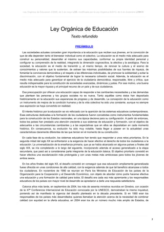 Ley Orgánica de Educación 2/2006, de 3 de mayo LOE, modificada por la Ley Orgánica 8/2013, de 9 de diciembre LOMCE
____________________________________________________________________________________________________________________________________________________________________________________________________________________________________________________________________________________________________________________________________________________________________________________________________________________________________________________________________________________________________________________________________________________________________________________________________________________________________________________________________________________________________________________________________________________________________________________________________________________________________________________________________________________________________________________________________________________________________________________________________________________________________________________________________________________________________________________________________________________________________________________________________________________________________________________________________________________________________
____________________________________________________________________________________________________________________________________________________________________________________________________________________________________________________________________________________________________________________________________________________________________________________________________________________________________________________________________________________________________________________________________________________________________________________________________________________________________________________________________________________________________________________________________________________________________________________________________________________________________________________________________________________________________________________________________________________________________________________________________________________________________________________________________________________________________________________________________________________________________________________________________________________________________________________________________________________________________
____________________________________________________________________________________________________________________________________________________________________________________________________________________________________________________________________________________________________________________________________________________________________________________________________________________________________________________________________________________________________________________________________________________________________________________________________________________________________________________________________________________________________________________________________________________________________________________________________________________________________________________________________________________________________________________________________________________________________________________________________________________________________________________________________________________________________________________________________________________________________________________________________________________________________________________________________________________________________

Ley Orgánica de Educación
Texto refundido
PREÁMBULO
Las sociedades actuales conceden gran importancia a la educación que reciben sus jóvenes, en la convicción de
que de ella dependen tanto el bienestar individual como el colectivo. La educación es el medio más adecuado para
construir su personalidad, desarrollar al máximo sus capacidades, conformar su propia identidad personal y
configurar su comprensión de la realidad, integrando la dimensión cognoscitiva, la afectiva y la axiológica. Para la
sociedad, la educación es el medio de transmitir y, al mismo tiempo, de renovar la cultura y el acervo de
conocimientos y valores que la sustentan, de extraer las máximas posibilidades de sus fuentes de riqueza, de
fomentar la convivencia democrática y el respeto a las diferencias individuales, de promover la solidaridad y evitar la
discriminación, con el objetivo fundamental de lograr la necesaria cohesión social. Además, la educación es el
medio más adecuado para garantizar el ejercicio de la ciudadanía democrática, responsable, libre y crítica, que
resulta indispensable para la constitución de sociedades avanzadas, dinámicas y justas. Por ese motivo, una buena
educación es la mayor riqueza y el principal recurso de un país y de sus ciudadanos.
Esa preocupación por ofrecer una educación capaz de responder a las cambiantes necesidades y a las demandas
que plantean las personas y los grupos sociales no es nueva. Tanto aquéllas como éstos han depositado
históricamente en la educación sus esperanzas de progreso y de desarrollo. La concepción de la educación como
un instrumento de mejora de la condición humana y de la vida colectiva ha sido una constante, aunque no siempre
esa aspiración se haya convertido en realidad.
El interés histórico por la educación se vio reforzado con la aparición de los sistemas educativos contemporáneos.
Esas estructuras dedicadas a la formación de los ciudadanos fueron concebidas como instrumentos fundamentales
para la construcción de los Estados nacionales, en una época decisiva para su configuración. A partir de entonces,
todos los países han prestado una atención creciente a sus sistemas de educación y formación, con el objetivo de
adecuarlos a las circunstancias cambiantes y a las expectativas que en ellos se depositaban en cada momento
histórico. En consecuencia, su evolución ha sido muy notable, hasta llegar a poseer en la actualidad unas
características claramente diferentes de las que tenían en el momento de su constitución.
En cada fase de su evolución, los sistemas educativos han tenido que responder a unos retos prioritarios. En la
segunda mitad del siglo XX se enfrentaron a la exigencia de hacer efectivo el derecho de todos los ciudadanos a la
educación. La universalización de la enseñanza primaria, que ya se había alcanzado en algunos países a finales del
siglo XIX, se iría completando a lo largo del siguiente, incorporando además el acceso generalizado a la etapa
secundaria, que pasó así a considerarse parte integrante de la educación básica. El objetivo prioritario consistió en
hacer efectiva una escolarización más prolongada y con unas metas más ambiciosas para todos los jóvenes de
ambos sexos.
En los años finales del siglo XX, el desafío consistió en conseguir que esa educación ampliamente generalizada
fuese ofrecida en unas condiciones de alta calidad, con la exigencia además de que tal beneficio alcanzase a todos
los ciudadanos. En noviembre de 1990 se reunían en París los Ministros de Educación de los países de la
Organización para la Cooperación y el Desarrollo Económico, con objeto de abordar cómo podía hacerse efectiva
una educación y una formación de calidad para todos. El desafío era cada vez más apremiante y los responsables
educativos de los países con mayor nivel de desarrollo se aprestaron a darle una respuesta satisfactoria.
Catorce años más tarde, en septiembre de 2004, los más de sesenta ministros reunidos en Ginebra, con ocasión
de la 47ª Conferencia Internacional de Educación convocada por la UNESCO, demostraban la misma inquietud,
poniendo así de manifiesto la vigencia del desafío planteado en la década precedente. Si en 1990 eran los
responsables de los países más desarrollados quienes llamaban la atención acerca de la necesidad de combinar
calidad con equidad en la oferta educativa, en 2004 eran los de un número mucho más amplio de Estados, de

____________________________________________________________________________________________________________________________________________________________________________________________________________________________________________________________________________________________________________________________________________________________________________________________________________________________________________________________________________________________________________________________________________________________________________________________________________________________________________________________________________________________________________________________________________________________________________________________________________________________________________________________________________________________________________________________________________________________________________________________________________________________________________________________________________________________________________________________________________________________________________________________________________________________________________________________________________________________________
____________________________________________________________________________________________________________________________________________________________________________________________________________________________________________________________________________________________________________________________________________________________________________________________________________________________________________________________________________________________________________________________________________________________________________________________________________________________________________________________________________________________________________________________________________________________________________________________________________________________________________________________________________________________________________________________________________________________________________________________________________________________________________________________________________________________________________________________________________________________________________________________________________________________________________________________________________________________________
____________________________________________________________________________________________________________________________________________________________________________________________________________________________________________________________________________________________________________________________________________________________________________________________________________________________________________________________________________________________________________________________________________________________________________________________________________________________________________________________________________________________________________________________________________________________________________________________________________________________________________________________________________________________________________________________________________________________________________________________________________________________________________________________________________________________________________________________________________________________________________________________________________________________________________________________________________________________________

7

 