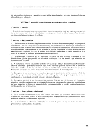 Ley Orgánica de Educación 2/2006, de 3 de mayo LOE, modificada por la Ley Orgánica 8/2013, de 9 de diciembre LOMCE
____________________________________________________________________________________________________________________________________________________________________________________________________________________________________________________________________________________________________________________________________________________________________________________________________________________________________________________________________________________________________________________________________________________________________________________________________________________________________________________________________________________________________________________________________________________________________________________________________________________________________________________________________________________________________________________________________________________________________________________________________________________________________________________________________________________________________________________________________________________________________________________________________________________________________________________________________________________________________
____________________________________________________________________________________________________________________________________________________________________________________________________________________________________________________________________________________________________________________________________________________________________________________________________________________________________________________________________________________________________________________________________________________________________________________________________________________________________________________________________________________________________________________________________________________________________________________________________________________________________________________________________________________________________________________________________________________________________________________________________________________________________________________________________________________________________________________________________________________________________________________________________________________________________________________________________________________________________
____________________________________________________________________________________________________________________________________________________________________________________________________________________________________________________________________________________________________________________________________________________________________________________________________________________________________________________________________________________________________________________________________________________________________________________________________________________________________________________________________________________________________________________________________________________________________________________________________________________________________________________________________________________________________________________________________________________________________________________________________________________________________________________________________________________________________________________________________________________________________________________________________________________________________________________________________________________________________

sin ánimo de lucro, instituciones o asociaciones, para facilitar la escolarización y una mejor incorporación de este
alumnado al centro educativo.

SECCIÓN 1ª. Alumnado que presenta necesidades educativas especiales
3 Artículo 73. Ámbito
Se entiende por alumnado que presenta necesidades educativas especiales, aquél que requiera, por un período
de su escolarización o a lo largo de toda ella, determinados apoyos y atenciones educativas específicas derivadas
de discapacidad o trastornos graves de conducta.

3 Artículo 74. Escolarización
1. La escolarización del alumnado que presenta necesidades educativas especiales se regirá por los principios de
normalización e inclusión y asegurará su no discriminación y la igualdad efectiva en el acceso y la permanencia en
el sistema educativo, pudiendo introducirse medidas de flexibilización de las distintas etapas educativas, cuando se
considere necesario. La escolarización de este alumnado en unidades o centros de educación especial, que podrá
extenderse hasta los veintiún años, sólo se llevará a cabo cuando sus necesidades no puedan ser atendidas en el
marco de las medidas de atención a la diversidad de los centros ordinarios.
2. La identificación y valoración de las necesidades educativas de este alumnado se realizará, lo más
tempranamente posible, por personal con la debida cualificación y en los términos que determinen las
Administraciones educativas.
3. Al finalizar cada curso se evaluarán los resultados conseguidos por cada uno de los alumnos en función de los
objetivos propuestos a partir de la valoración inicial. Dicha evaluación permitirá proporcionarles la orientación
adecuada y modificar el plan de actuación así como la modalidad de escolarización, de modo que pueda
favorecerse, siempre que sea posible, el acceso del alumnado a un régimen de mayor integración.
4. Corresponde a las Administraciones educativas promover la escolarización en la educación infantil del
alumnado que presente necesidades educativas especiales y desarrollar programas para su adecuada
escolarización en los centros de educación primaria y secundaria obligatoria.
5. Corresponde asimismo a las Administraciones educativas favorecer que el alumnado con necesidades
educativas especiales pueda continuar su escolarización de manera adecuada en las enseñanzas postobligatorias,
así como adaptar las condiciones de realización de las pruebas establecidas en esta Ley para aquellas personas
con discapacidad que así lo requieran.

3 Artículo 75. Integración social y laboral
1. Con la finalidad de facilitar la integración social y laboral del alumnado con necesidades educativas especiales
que no pueda conseguir los objetivos de la educación obligatoria, las Administraciones públicas fomentarán ofertas
formativas adaptadas a sus necesidades específicas.
2. Las Administraciones educativas establecerán una reserva de plazas en las enseñanzas de formación
profesional para el alumnado con discapacidad.

____________________________________________________________________________________________________________________________________________________________________________________________________________________________________________________________________________________________________________________________________________________________________________________________________________________________________________________________________________________________________________________________________________________________________________________________________________________________________________________________________________________________________________________________________________________________________________________________________________________________________________________________________________________________________________________________________________________________________________________________________________________________________________________________________________________________________________________________________________________________________________________________________________________________________________________________________________________________________
____________________________________________________________________________________________________________________________________________________________________________________________________________________________________________________________________________________________________________________________________________________________________________________________________________________________________________________________________________________________________________________________________________________________________________________________________________________________________________________________________________________________________________________________________________________________________________________________________________________________________________________________________________________________________________________________________________________________________________________________________________________________________________________________________________________________________________________________________________________________________________________________________________________________________________________________________________________________________
____________________________________________________________________________________________________________________________________________________________________________________________________________________________________________________________________________________________________________________________________________________________________________________________________________________________________________________________________________________________________________________________________________________________________________________________________________________________________________________________________________________________________________________________________________________________________________________________________________________________________________________________________________________________________________________________________________________________________________________________________________________________________________________________________________________________________________________________________________________________________________________________________________________________________________________________________________________________________

70

 