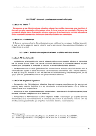 Ley Orgánica de Educación 2/2006, de 3 de mayo LOE, modificada por la Ley Orgánica 8/2013, de 9 de diciembre LOMCE
____________________________________________________________________________________________________________________________________________________________________________________________________________________________________________________________________________________________________________________________________________________________________________________________________________________________________________________________________________________________________________________________________________________________________________________________________________________________________________________________________________________________________________________________________________________________________________________________________________________________________________________________________________________________________________________________________________________________________________________________________________________________________________________________________________________________________________________________________________________________________________________________________________________________________________________________________________________________________
____________________________________________________________________________________________________________________________________________________________________________________________________________________________________________________________________________________________________________________________________________________________________________________________________________________________________________________________________________________________________________________________________________________________________________________________________________________________________________________________________________________________________________________________________________________________________________________________________________________________________________________________________________________________________________________________________________________________________________________________________________________________________________________________________________________________________________________________________________________________________________________________________________________________________________________________________________________________________
____________________________________________________________________________________________________________________________________________________________________________________________________________________________________________________________________________________________________________________________________________________________________________________________________________________________________________________________________________________________________________________________________________________________________________________________________________________________________________________________________________________________________________________________________________________________________________________________________________________________________________________________________________________________________________________________________________________________________________________________________________________________________________________________________________________________________________________________________________________________________________________________________________________________________________________________________________________________________

SECCIÓN 2ª. Alumnado con altas capacidades intelectuales
3 Artículo 76. Ámbito

56

Corresponde a las Administraciones educativas adoptar las medidas necesarias para identificar al
alumnado con altas capacidades intelectuales y valorar de forma temprana sus necesidades. Asimismo, les
corresponde adoptar planes de actuación, así como programas de enriquecimiento curricular adecuados a
dichas necesidades, que permitan al alumnado desarrollar al máximo sus capacidades.

3 Artículo 77. Escolarización
El Gobierno, previa consulta a las Comunidades Autónomas, establecerá las normas para flexibilizar la duración
de cada una de las etapas del sistema educativo para los alumnos con altas capacidades intelectuales, con
independencia de su edad.

SECCIÓN 3ª. Alumnos con integración tardía en el sistema educativo español
3 Artículo 78. Escolarización
1. Corresponde a las Administraciones públicas favorecer la incorporación al sistema educativo de los alumnos
que, por proceder de otros países o por cualquier otro motivo, se incorporen de forma tardía al sistema educativo
español. Dicha incorporación se garantizará, en todo caso, en la edad de escolarización obligatoria.
2. Las Administraciones educativas garantizarán que la escolarización del alumnado que acceda de forma tardía al
sistema educativo español se realice atendiendo a sus circunstancias, conocimientos, edad e historial académico,
de modo que se pueda incorporar al curso más adecuado a sus características y conocimientos previos, con los
apoyos oportunos, y de esta forma continuar con aprovechamiento su educación.

3 Artículo 79. Programas específicos
1. Corresponde a las Administraciones educativas desarrollar programas específicos para los alumnos que
presenten graves carencias lingüísticas o en sus competencias o conocimientos básicos, a fin de facilitar su
integración en el curso correspondiente.
2. El desarrollo de estos programas será en todo caso simultáneo a la escolarización de los alumnos en los grupos
ordinarios, conforme al nivel y evolución de su aprendizaje.
3. Corresponde a las Administraciones educativas adoptar las medidas necesarias para que los padres o tutores
del alumnado que se incorpora tardíamente al sistema educativo reciban el asesoramiento necesario sobre los
derechos, deberes y oportunidades que comporta la incorporación al sistema educativo español.

56

Notas de vigencia
Ap. 1 modificado por art. único.57 de Ley Orgánica núm. 8/2013, de 9 de diciembre. RCL20131771.
Ap. 2 modificado por art. único.57 de Ley Orgánica núm. 8/2013, de 9 de diciembre. RCL20131771.

____________________________________________________________________________________________________________________________________________________________________________________________________________________________________________________________________________________________________________________________________________________________________________________________________________________________________________________________________________________________________________________________________________________________________________________________________________________________________________________________________________________________________________________________________________________________________________________________________________________________________________________________________________________________________________________________________________________________________________________________________________________________________________________________________________________________________________________________________________________________________________________________________________________________________________________________________________________________________
____________________________________________________________________________________________________________________________________________________________________________________________________________________________________________________________________________________________________________________________________________________________________________________________________________________________________________________________________________________________________________________________________________________________________________________________________________________________________________________________________________________________________________________________________________________________________________________________________________________________________________________________________________________________________________________________________________________________________________________________________________________________________________________________________________________________________________________________________________________________________________________________________________________________________________________________________________________________________
____________________________________________________________________________________________________________________________________________________________________________________________________________________________________________________________________________________________________________________________________________________________________________________________________________________________________________________________________________________________________________________________________________________________________________________________________________________________________________________________________________________________________________________________________________________________________________________________________________________________________________________________________________________________________________________________________________________________________________________________________________________________________________________________________________________________________________________________________________________________________________________________________________________________________________________________________________________________________

71

 