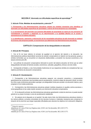 Ley Orgánica de Educación 2/2006, de 3 de mayo LOE, modificada por la Ley Orgánica 8/2013, de 9 de diciembre LOMCE
____________________________________________________________________________________________________________________________________________________________________________________________________________________________________________________________________________________________________________________________________________________________________________________________________________________________________________________________________________________________________________________________________________________________________________________________________________________________________________________________________________________________________________________________________________________________________________________________________________________________________________________________________________________________________________________________________________________________________________________________________________________________________________________________________________________________________________________________________________________________________________________________________________________________________________________________________________________________________
____________________________________________________________________________________________________________________________________________________________________________________________________________________________________________________________________________________________________________________________________________________________________________________________________________________________________________________________________________________________________________________________________________________________________________________________________________________________________________________________________________________________________________________________________________________________________________________________________________________________________________________________________________________________________________________________________________________________________________________________________________________________________________________________________________________________________________________________________________________________________________________________________________________________________________________________________________________________________
____________________________________________________________________________________________________________________________________________________________________________________________________________________________________________________________________________________________________________________________________________________________________________________________________________________________________________________________________________________________________________________________________________________________________________________________________________________________________________________________________________________________________________________________________________________________________________________________________________________________________________________________________________________________________________________________________________________________________________________________________________________________________________________________________________________________________________________________________________________________________________________________________________________________________________________________________________________________________

SECCIÓN 4ª. Alumnado con dificultades específicas de aprendizaje
3 Artículo 79 bis. Medidas de escolarización y atención

57

58

1. Corresponde a las Administraciones educativas adoptar las medidas necesarias para identificar al
alumnado con dificultades específicas de aprendizaje y valorar de forma temprana sus necesidades.
2. La escolarización del alumnado que presenta dificultades de aprendizaje se regirá por los principios de
normalización e inclusión y asegurará su no discriminación y la igualdad efectiva en el acceso y
permanencia en el sistema educativo.
3. La identificación, valoración e intervención de las necesidades educativas de este alumnado se realizará
de la forma más temprana posible, en los términos que determinen las Administraciones educativas.

CAPÍTULO II. Compensación de las desigualdades en educación
3 Artículo 80. Principios
1. Con el fin de hacer efectivo el principio de igualdad en el ejercicio del derecho a la educación, las
Administraciones públicas desarrollarán acciones de carácter compensatorio en relación con las personas, grupos y
ámbitos territoriales que se encuentren en situaciones desfavorables y proveerán los recursos económicos y los
apoyos precisos para ello.
2. Las políticas de educación compensatoria reforzarán la acción del sistema educativo de forma que se eviten
desigualdades derivadas de factores sociales, económicos, culturales, geográficos, étnicos o de otra índole.
3. Corresponde al Estado y a las Comunidades Autónomas en sus respectivos ámbitos de competencia fijar sus
objetivos prioritarios de educación compensatoria.

3 Artículo 81. Escolarización
1. Corresponde a las Administraciones educativas asegurar una actuación preventiva y compensatoria
garantizando las condiciones más favorables para la escolarización, durante la etapa de educación infantil, de todos
los niños cuyas condiciones personales supongan una desigualdad inicial para acceder a la educación básica y para
progresar en los niveles posteriores.
2. Corresponde a las Administraciones educativas adoptar medidas singulares en aquellos centros escolares o
zonas geográficas en las cuales resulte necesaria una intervención educativa compensatoria.
3. En la educación primaria, las Administraciones educativas garantizarán a todos los alumnos un puesto escolar
gratuito en su propio municipio o zona de escolarización establecida.
4. Sin perjuicio de lo dispuesto en el capítulo I de este mismo título, las Administraciones educativas dotarán a
los centros públicos y privados concertados de los recursos humanos y materiales necesarios para compensar la
situación de los alumnos que tengan especiales dificultades para alcanzar los objetivos de la educación obligatoria,

57

Notas de vigencia
Añadida por art. único.59 de Ley Orgánica núm. 8/2013, de 9 de diciembre. RCL20131771.
58
Notas de vigencia
Añadido por art. único.59 de Ley Orgánica núm. 8/2013, de 9 de diciembre. RCL20131771.

____________________________________________________________________________________________________________________________________________________________________________________________________________________________________________________________________________________________________________________________________________________________________________________________________________________________________________________________________________________________________________________________________________________________________________________________________________________________________________________________________________________________________________________________________________________________________________________________________________________________________________________________________________________________________________________________________________________________________________________________________________________________________________________________________________________________________________________________________________________________________________________________________________________________________________________________________________________________________
____________________________________________________________________________________________________________________________________________________________________________________________________________________________________________________________________________________________________________________________________________________________________________________________________________________________________________________________________________________________________________________________________________________________________________________________________________________________________________________________________________________________________________________________________________________________________________________________________________________________________________________________________________________________________________________________________________________________________________________________________________________________________________________________________________________________________________________________________________________________________________________________________________________________________________________________________________________________________
____________________________________________________________________________________________________________________________________________________________________________________________________________________________________________________________________________________________________________________________________________________________________________________________________________________________________________________________________________________________________________________________________________________________________________________________________________________________________________________________________________________________________________________________________________________________________________________________________________________________________________________________________________________________________________________________________________________________________________________________________________________________________________________________________________________________________________________________________________________________________________________________________________________________________________________________________________________________________

72

 