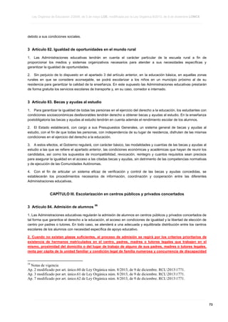 Ley Orgánica de Educación 2/2006, de 3 de mayo LOE, modificada por la Ley Orgánica 8/2013, de 9 de diciembre LOMCE
____________________________________________________________________________________________________________________________________________________________________________________________________________________________________________________________________________________________________________________________________________________________________________________________________________________________________________________________________________________________________________________________________________________________________________________________________________________________________________________________________________________________________________________________________________________________________________________________________________________________________________________________________________________________________________________________________________________________________________________________________________________________________________________________________________________________________________________________________________________________________________________________________________________________________________________________________________________________________
____________________________________________________________________________________________________________________________________________________________________________________________________________________________________________________________________________________________________________________________________________________________________________________________________________________________________________________________________________________________________________________________________________________________________________________________________________________________________________________________________________________________________________________________________________________________________________________________________________________________________________________________________________________________________________________________________________________________________________________________________________________________________________________________________________________________________________________________________________________________________________________________________________________________________________________________________________________________________
____________________________________________________________________________________________________________________________________________________________________________________________________________________________________________________________________________________________________________________________________________________________________________________________________________________________________________________________________________________________________________________________________________________________________________________________________________________________________________________________________________________________________________________________________________________________________________________________________________________________________________________________________________________________________________________________________________________________________________________________________________________________________________________________________________________________________________________________________________________________________________________________________________________________________________________________________________________________________

debido a sus condiciones sociales.

3 Artículo 82. Igualdad de oportunidades en el mundo rural
1. Las Administraciones educativas tendrán en cuenta el carácter particular de la escuela rural a fin de
proporcionar los medios y sistemas organizativos necesarios para atender a sus necesidades específicas y
garantizar la igualdad de oportunidades.
2. Sin perjuicio de lo dispuesto en el apartado 3 del artículo anterior, en la educación básica, en aquellas zonas
rurales en que se considere aconsejable, se podrá escolarizar a los niños en un municipio próximo al de su
residencia para garantizar la calidad de la enseñanza. En este supuesto las Administraciones educativas prestarán
de forma gratuita los servicios escolares de transporte y, en su caso, comedor e internado.

3 Artículo 83. Becas y ayudas al estudio
1. Para garantizar la igualdad de todas las personas en el ejercicio del derecho a la educación, los estudiantes con
condiciones socioeconómicas desfavorables tendrán derecho a obtener becas y ayudas al estudio. En la enseñanza
postobligatoria las becas y ayudas al estudio tendrán en cuenta además el rendimiento escolar de los alumnos.
2. El Estado establecerá, con cargo a sus Presupuestos Generales, un sistema general de becas y ayudas al
estudio, con el fin de que todas las personas, con independencia de su lugar de residencia, disfruten de las mismas
condiciones en el ejercicio del derecho a la educación.
3. A estos efectos, el Gobierno regulará, con carácter básico, las modalidades y cuantías de las becas y ayudas al
estudio a las que se refiere el apartado anterior, las condiciones económicas y académicas que hayan de reunir los
candidatos, así como los supuestos de incompatibilidad, revocación, reintegro y cuantos requisitos sean precisos
para asegurar la igualdad en el acceso a las citadas becas y ayudas, sin detrimento de las competencias normativas
y de ejecución de las Comunidades Autónomas.
4. Con el fin de articular un sistema eficaz de verificación y control de las becas y ayudas concedidas, se
establecerán los procedimientos necesarios de información, coordinación y cooperación entre las diferentes
Administraciones educativas.

CAPÍTULO III. Escolarización en centros públicos y privados concertados
3 Artículo 84. Admisión de alumnos

59

1. Las Administraciones educativas regularán la admisión de alumnos en centros públicos y privados concertados de
tal forma que garantice el derecho a la educación, el acceso en condiciones de igualdad y la libertad de elección de
centro por padres o tutores. En todo caso, se atenderá a una adecuada y equilibrada distribución entre los centros
escolares de los alumnos con necesidad específica de apoyo educativo.
2. Cuando no existan plazas suficientes, el proceso de admisión se regirá por los criterios prioritarios de
existencia de hermanos matriculados en el centro, padres, madres o tutores legales que trabajen en el
mismo, proximidad del domicilio o del lugar de trabajo de alguno de sus padres, madres o tutores legales,
renta per cápita de la unidad familiar y condición legal de familia numerosa y concurrencia de discapacidad

59

Notas de vigencia
Ap. 2 modificado por art. único.60 de Ley Orgánica núm. 8/2013, de 9 de diciembre. RCL20131771.
Ap. 3 modificado por art. único.61 de Ley Orgánica núm. 8/2013, de 9 de diciembre. RCL20131771.
Ap. 7 modificado por art. único.62 de Ley Orgánica núm. 8/2013, de 9 de diciembre. RCL20131771.

____________________________________________________________________________________________________________________________________________________________________________________________________________________________________________________________________________________________________________________________________________________________________________________________________________________________________________________________________________________________________________________________________________________________________________________________________________________________________________________________________________________________________________________________________________________________________________________________________________________________________________________________________________________________________________________________________________________________________________________________________________________________________________________________________________________________________________________________________________________________________________________________________________________________________________________________________________________________________
____________________________________________________________________________________________________________________________________________________________________________________________________________________________________________________________________________________________________________________________________________________________________________________________________________________________________________________________________________________________________________________________________________________________________________________________________________________________________________________________________________________________________________________________________________________________________________________________________________________________________________________________________________________________________________________________________________________________________________________________________________________________________________________________________________________________________________________________________________________________________________________________________________________________________________________________________________________________________
____________________________________________________________________________________________________________________________________________________________________________________________________________________________________________________________________________________________________________________________________________________________________________________________________________________________________________________________________________________________________________________________________________________________________________________________________________________________________________________________________________________________________________________________________________________________________________________________________________________________________________________________________________________________________________________________________________________________________________________________________________________________________________________________________________________________________________________________________________________________________________________________________________________________________________________________________________________________________

73

 