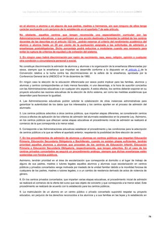 Ley Orgánica de Educación 2/2006, de 3 de mayo LOE, modificada por la Ley Orgánica 8/2013, de 9 de diciembre LOMCE
____________________________________________________________________________________________________________________________________________________________________________________________________________________________________________________________________________________________________________________________________________________________________________________________________________________________________________________________________________________________________________________________________________________________________________________________________________________________________________________________________________________________________________________________________________________________________________________________________________________________________________________________________________________________________________________________________________________________________________________________________________________________________________________________________________________________________________________________________________________________________________________________________________________________________________________________________________________________________
____________________________________________________________________________________________________________________________________________________________________________________________________________________________________________________________________________________________________________________________________________________________________________________________________________________________________________________________________________________________________________________________________________________________________________________________________________________________________________________________________________________________________________________________________________________________________________________________________________________________________________________________________________________________________________________________________________________________________________________________________________________________________________________________________________________________________________________________________________________________________________________________________________________________________________________________________________________________________
____________________________________________________________________________________________________________________________________________________________________________________________________________________________________________________________________________________________________________________________________________________________________________________________________________________________________________________________________________________________________________________________________________________________________________________________________________________________________________________________________________________________________________________________________________________________________________________________________________________________________________________________________________________________________________________________________________________________________________________________________________________________________________________________________________________________________________________________________________________________________________________________________________________________________________________________________________________________________

en el alumno o alumna o en alguno de sus padres, madres o hermanos, sin que ninguno de ellos tenga
carácter excluyente y sin perjuicio de lo establecido en el apartado 7 de este artículo.
No obstante, aquellos centros que tengan reconocida una especialización curricular por las
Administraciones educativas, o que participen en una acción destinada a fomentar la calidad de los centros
docentes de las descritas en el artículo 122 bis , podrán reservar al criterio del rendimiento académico del
alumno o alumna hasta un 20 por ciento de la puntuación asignada a las solicitudes de admisión a
enseñanzas postobligatorias. Dicho porcentaje podrá reducirse o modularse cuando sea necesario para
evitar la ruptura de criterios de equidad y de cohesión del sistema.
3. En ningún caso habrá discriminación por razón de nacimiento, raza, sexo, religión, opinión o cualquier
otra condición o circunstancia personal o social.
No constituye discriminación la admisión de alumnos y alumnas o la organización de la enseñanza diferenciadas por
sexos, siempre que la enseñanza que impartan se desarrolle conforme a lo dispuesto en el artículo 2 de la
Convención relativa a la lucha contra las discriminaciones en la esfera de la enseñanza, aprobada por la
Conferencia General de la UNESCO el 14 de diciembre de 1960.
En ningún caso la elección de la educación diferenciada por sexos podrá implicar para las familias, alumnos y
alumnas y centros correspondientes un trato menos favorable, ni una desventaja, a la hora de suscribir conciertos
con las Administraciones educativas o en cualquier otro aspecto. A estos efectos, los centros deberán exponer en su
proyecto educativo las razones educativas de la elección de dicho sistema, así como las medidas académicas que
desarrollan para favorecer la igualdad.
4. Las Administraciones educativas podrán solicitar la colaboración de otras instancias administrativas para
garantizar la autenticidad de los datos que los interesados y los centros aporten en el proceso de admisión del
alumnado.
5. Los centros públicos adscritos a otros centros públicos, que impartan etapas diferentes, se considerarán centros
únicos a efectos de aplicación de los criterios de admisión del alumnado establecidos en la presente Ley. Asimismo,
en los centros públicos que ofrezcan varias etapas educativas el procedimiento inicial de admisión se realizará al
comienzo de la que corresponda a la menor edad.
6. Corresponde a las Administraciones educativas establecer el procedimiento y las condiciones para la adscripción
de centros públicos a la que se refiere el apartado anterior, respetando la posibilidad de libre elección de centro.
7. En los procedimientos de admisión de alumnos y alumnas en centros públicos que impartan Educación
Primaria, Educación Secundaria Obligatoria o Bachillerato, cuando no existan plazas suficientes, tendrán
prioridad aquellos alumnos y alumnas que procedan de los centros de Educación Infantil, Educación
Primaria o Educación Secundaria Obligatoria, respectivamente, que tengan adscritos. En el caso de los
centros privados concertados se seguirá un procedimiento análogo, siempre que dichas enseñanzas estén
sostenidas con fondos públicos.
Asimismo, tendrán prioridad en el área de escolarización que corresponda al domicilio o al lugar de trabajo de
alguno de sus padres, madres o tutores legales aquellos alumnos y alumnas cuya escolarización en centros
públicos y privados concertados venga motivada por traslado de la unidad familiar debido a la movilidad forzosa de
cualquiera de los padres, madres o tutores legales, o a un cambio de residencia derivado de actos de violencia de
género.
8. En los centros privados concertados, que impartan varias etapas educativas, el procedimiento inicial de admisión
se realizará al comienzo de la oferta del curso que sea objeto de concierto y que corresponda a la menor edad. Este
procedimiento se realizará de acuerdo con lo establecido para los centros públicos.
9. La matriculación de un alumno en un centro público o privado concertado supondrá respetar su proyecto
educativo, sin perjuicio de los derechos reconocidos a los alumnos y a sus familias en las leyes y lo establecido en

____________________________________________________________________________________________________________________________________________________________________________________________________________________________________________________________________________________________________________________________________________________________________________________________________________________________________________________________________________________________________________________________________________________________________________________________________________________________________________________________________________________________________________________________________________________________________________________________________________________________________________________________________________________________________________________________________________________________________________________________________________________________________________________________________________________________________________________________________________________________________________________________________________________________________________________________________________________________________
____________________________________________________________________________________________________________________________________________________________________________________________________________________________________________________________________________________________________________________________________________________________________________________________________________________________________________________________________________________________________________________________________________________________________________________________________________________________________________________________________________________________________________________________________________________________________________________________________________________________________________________________________________________________________________________________________________________________________________________________________________________________________________________________________________________________________________________________________________________________________________________________________________________________________________________________________________________________________
____________________________________________________________________________________________________________________________________________________________________________________________________________________________________________________________________________________________________________________________________________________________________________________________________________________________________________________________________________________________________________________________________________________________________________________________________________________________________________________________________________________________________________________________________________________________________________________________________________________________________________________________________________________________________________________________________________________________________________________________________________________________________________________________________________________________________________________________________________________________________________________________________________________________________________________________________________________________________

74

 