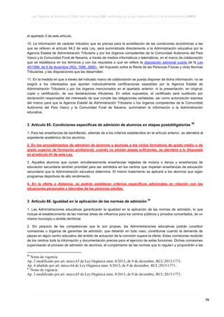 Ley Orgánica de Educación 2/2006, de 3 de mayo LOE, modificada por la Ley Orgánica 8/2013, de 9 de diciembre LOMCE
____________________________________________________________________________________________________________________________________________________________________________________________________________________________________________________________________________________________________________________________________________________________________________________________________________________________________________________________________________________________________________________________________________________________________________________________________________________________________________________________________________________________________________________________________________________________________________________________________________________________________________________________________________________________________________________________________________________________________________________________________________________________________________________________________________________________________________________________________________________________________________________________________________________________________________________________________________________________________
____________________________________________________________________________________________________________________________________________________________________________________________________________________________________________________________________________________________________________________________________________________________________________________________________________________________________________________________________________________________________________________________________________________________________________________________________________________________________________________________________________________________________________________________________________________________________________________________________________________________________________________________________________________________________________________________________________________________________________________________________________________________________________________________________________________________________________________________________________________________________________________________________________________________________________________________________________________________________
____________________________________________________________________________________________________________________________________________________________________________________________________________________________________________________________________________________________________________________________________________________________________________________________________________________________________________________________________________________________________________________________________________________________________________________________________________________________________________________________________________________________________________________________________________________________________________________________________________________________________________________________________________________________________________________________________________________________________________________________________________________________________________________________________________________________________________________________________________________________________________________________________________________________________________________________________________________________________

el apartado 3 de este artículo.
10. La información de carácter tributario que se precisa para la acreditación de las condiciones económicas a las
que se refieren el artículo 84.2 de esta Ley, será suministrada directamente a la Administración educativa por la
Agencia Estatal de Administración Tributaria y por los órganos competentes de la Comunidad Autónoma del País
Vasco y la Comunidad Foral de Navarra, a través de medios informáticos o telemáticos, en el marco de colaboración
que se establezca en los términos y con los requisitos a que se refiere la disposición adicional cuarta de la Ley
40/1998, de 9 de diciembre (RCL 1998, 2866) , del Impuesto sobre la Renta de las Personas Físicas y otras Normas
Tributarias, y las disposiciones que las desarrollan.
11. En la medida en que a través del indicado marco de colaboración se pueda disponer de dicha información, no se
exigirá a los interesados que aporten individualmente certificaciones expedidas por la Agencia Estatal de
Administración Tributaria y por los órganos mencionados en el apartado anterior, ni la presentación, en original,
copia o certificación, de sus declaraciones tributarias. En estos supuestos, el certificado será sustituido por
declaración responsable del interesado de que cumple las obligaciones señaladas, así como autorización expresa
del mismo para que la Agencia Estatal de Administración Tributaria o los órganos competentes de la Comunidad
Autónoma del País Vasco y la Comunidad Foral de Navarra, suministren la información a la Administración
educativa.

3 Artículo 85. Condiciones específicas de admisión de alumnos en etapas postobligatorias

60

1. Para las enseñanzas de bachillerato, además de a los criterios establecidos en el artículo anterior, se atenderá al
expediente académico de los alumnos.
2. En los procedimientos de admisión de alumnos y alumnas a los ciclos formativos de grado medio o de
grado superior de formación profesional, cuando no existan plazas suficientes, se atenderá a lo dispuesto
en el artículo 41 de esta Ley.
3. Aquellos alumnos que cursen simultáneamente enseñanzas regladas de música o danza y enseñanzas de
educación secundaria tendrán prioridad para ser admitidos en los centros que impartan enseñanzas de educación
secundaria que la Administración educativa determine. El mismo tratamiento se aplicará a los alumnos que sigan
programas deportivos de alto rendimiento.
4. En la oferta a distancia, se podrán establecer criterios específicos adicionales en relación con las
situaciones personales y laborales de las personas adultas.

3 Artículo 86. Igualdad en la aplicación de las normas de admisión

61

1. Las Administraciones educativas garantizarán la igualdad en la aplicación de las normas de admisión, lo que
incluye el establecimiento de las mismas áreas de influencia para los centros públicos y privados concertados, de un
mismo municipio o ámbito territorial.
2. Sin perjuicio de las competencias que le son propias, las Administraciones educativas podrán constituir
comisiones u órganos de garantías de admisión, que deberán en todo caso, constituirse cuando la demanda de
plazas en algún centro educativo del ámbito de actuación de la comisión supere la oferta. Estas comisiones recibirán
de los centros toda la información y documentación precisa para el ejercicio de estas funciones. Dichas comisiones
supervisarán el proceso de admisión de alumnos, el cumplimiento de las normas que lo regulan y propondrán a las
60

Notas de vigencia
Ap. 2 modificado por art. único.63 de Ley Orgánica núm. 8/2013, de 9 de diciembre. RCL20131771.
Ap. 4 añadido por art. único.64 de Ley Orgánica núm. 8/2013, de 9 de diciembre. RCL20131771.
61
Notas de vigencia
Ap. 3 modificado por art. único.65 de Ley Orgánica núm. 8/2013, de 9 de diciembre. RCL20131771.

____________________________________________________________________________________________________________________________________________________________________________________________________________________________________________________________________________________________________________________________________________________________________________________________________________________________________________________________________________________________________________________________________________________________________________________________________________________________________________________________________________________________________________________________________________________________________________________________________________________________________________________________________________________________________________________________________________________________________________________________________________________________________________________________________________________________________________________________________________________________________________________________________________________________________________________________________________________________________
____________________________________________________________________________________________________________________________________________________________________________________________________________________________________________________________________________________________________________________________________________________________________________________________________________________________________________________________________________________________________________________________________________________________________________________________________________________________________________________________________________________________________________________________________________________________________________________________________________________________________________________________________________________________________________________________________________________________________________________________________________________________________________________________________________________________________________________________________________________________________________________________________________________________________________________________________________________________________
____________________________________________________________________________________________________________________________________________________________________________________________________________________________________________________________________________________________________________________________________________________________________________________________________________________________________________________________________________________________________________________________________________________________________________________________________________________________________________________________________________________________________________________________________________________________________________________________________________________________________________________________________________________________________________________________________________________________________________________________________________________________________________________________________________________________________________________________________________________________________________________________________________________________________________________________________________________________________

75

 