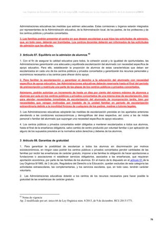 Ley Orgánica de Educación 2/2006, de 3 de mayo LOE, modificada por la Ley Orgánica 8/2013, de 9 de diciembre LOMCE
____________________________________________________________________________________________________________________________________________________________________________________________________________________________________________________________________________________________________________________________________________________________________________________________________________________________________________________________________________________________________________________________________________________________________________________________________________________________________________________________________________________________________________________________________________________________________________________________________________________________________________________________________________________________________________________________________________________________________________________________________________________________________________________________________________________________________________________________________________________________________________________________________________________________________________________________________________________________________
____________________________________________________________________________________________________________________________________________________________________________________________________________________________________________________________________________________________________________________________________________________________________________________________________________________________________________________________________________________________________________________________________________________________________________________________________________________________________________________________________________________________________________________________________________________________________________________________________________________________________________________________________________________________________________________________________________________________________________________________________________________________________________________________________________________________________________________________________________________________________________________________________________________________________________________________________________________________________
____________________________________________________________________________________________________________________________________________________________________________________________________________________________________________________________________________________________________________________________________________________________________________________________________________________________________________________________________________________________________________________________________________________________________________________________________________________________________________________________________________________________________________________________________________________________________________________________________________________________________________________________________________________________________________________________________________________________________________________________________________________________________________________________________________________________________________________________________________________________________________________________________________________________________________________________________________________________________

Administraciones educativas las medidas que estimen adecuadas. Estas comisiones u órganos estarán integrados
por representantes de la Administración educativa, de la Administración local, de los padres, de los profesores y de
los centros públicos y privados concertados.
3. Las familias podrán presentar al centro en que deseen escolarizar a sus hijos las solicitudes de admisión,
que, en todo caso, deberán ser tramitadas. Los centros docentes deberán ser informados de las solicitudes
de admisión que les afecten.

3 Artículo 87. Equilibrio en la admisión de alumnos

62

1. Con el fin de asegurar la calidad educativa para todos, la cohesión social y la igualdad de oportunidades, las
Administraciones garantizarán una adecuada y equilibrada escolarización del alumnado con necesidad específica de
apoyo educativo. Para ello, establecerán la proporción de alumnos de estas características que deban ser
escolarizados en cada uno de los centros públicos y privados concertados y garantizarán los recursos personales y
económicos necesarios a los centros para ofrecer dicho apoyo.
2. Para facilitar la escolarización y garantizar el derecho a la educación del alumnado con necesidad
específica de apoyo educativo, las Administraciones educativas deberán reservarle hasta el final del período
de preinscripción y matrícula una parte de las plazas de los centros públicos y privados concertados.
Asimismo, podrán autorizar un incremento de hasta un diez por ciento del número máximo de alumnos y
alumnas por aula en los centros públicos y privados concertados de una misma área de escolarización, bien
para atender necesidades inmediatas de escolarización del alumnado de incorporación tardía, bien por
necesidades que vengan motivadas por traslado de la unidad familiar en período de escolarización
extraordinaria debido a la movilidad forzosa de cualquiera de los padres, madres o tutores legales.
3. Las Administraciones educativas adoptarán las medidas de escolarización previstas en los apartados anteriores
atendiendo a las condiciones socioeconómicas y demográficas del área respectiva, así como a las de índole
personal o familiar del alumnado que supongan una necesidad específica de apoyo educativo.
4. Los centros públicos y privados concertados están obligados a mantener escolarizados a todos sus alumnos,
hasta el final de la enseñanza obligatoria, salvo cambio de centro producido por voluntad familiar o por aplicación de
alguno de los supuestos previstos en la normativa sobre derechos y deberes de los alumnos.

3 Artículo 88. Garantías de gratuidad
1. Para garantizar la posibilidad de escolarizar a todos los alumnos sin discriminación por motivos
socioeconómicos, en ningún caso podrán los centros públicos o privados concertados percibir cantidades de las
familias por recibir las enseñanzas de carácter gratuito, imponer a las familias la obligación de hacer aportaciones a
fundaciones o asociaciones ni establecer servicios obligatorios, asociados a las enseñanzas, que requieran
aportación económica, por parte de las familias de los alumnos. En el marco de lo dispuesto en el artículo 51 de la
Ley Orgánica 8/1985, de 3 de julio, Reguladora del Derecho a la Educación, quedan excluidas de esta categoría las
actividades extraescolares, las complementarias, y los servicios escolares, que, en todo caso, tendrán carácter
voluntario.
2. Las Administraciones educativas dotarán a los centros de los recursos necesarios para hacer posible la
gratuidad de las enseñanzas de carácter gratuito.

62

Notas de vigencia
Ap. 2 modificado por art. único.66 de Ley Orgánica núm. 8/2013, de 9 de diciembre. RCL20131771.

____________________________________________________________________________________________________________________________________________________________________________________________________________________________________________________________________________________________________________________________________________________________________________________________________________________________________________________________________________________________________________________________________________________________________________________________________________________________________________________________________________________________________________________________________________________________________________________________________________________________________________________________________________________________________________________________________________________________________________________________________________________________________________________________________________________________________________________________________________________________________________________________________________________________________________________________________________________________________
____________________________________________________________________________________________________________________________________________________________________________________________________________________________________________________________________________________________________________________________________________________________________________________________________________________________________________________________________________________________________________________________________________________________________________________________________________________________________________________________________________________________________________________________________________________________________________________________________________________________________________________________________________________________________________________________________________________________________________________________________________________________________________________________________________________________________________________________________________________________________________________________________________________________________________________________________________________________________
____________________________________________________________________________________________________________________________________________________________________________________________________________________________________________________________________________________________________________________________________________________________________________________________________________________________________________________________________________________________________________________________________________________________________________________________________________________________________________________________________________________________________________________________________________________________________________________________________________________________________________________________________________________________________________________________________________________________________________________________________________________________________________________________________________________________________________________________________________________________________________________________________________________________________________________________________________________________________

76

 