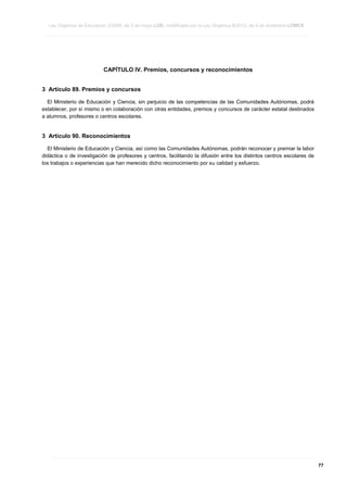 Ley Orgánica de Educación 2/2006, de 3 de mayo LOE, modificada por la Ley Orgánica 8/2013, de 9 de diciembre LOMCE
____________________________________________________________________________________________________________________________________________________________________________________________________________________________________________________________________________________________________________________________________________________________________________________________________________________________________________________________________________________________________________________________________________________________________________________________________________________________________________________________________________________________________________________________________________________________________________________________________________________________________________________________________________________________________________________________________________________________________________________________________________________________________________________________________________________________________________________________________________________________________________________________________________________________________________________________________________________________________
____________________________________________________________________________________________________________________________________________________________________________________________________________________________________________________________________________________________________________________________________________________________________________________________________________________________________________________________________________________________________________________________________________________________________________________________________________________________________________________________________________________________________________________________________________________________________________________________________________________________________________________________________________________________________________________________________________________________________________________________________________________________________________________________________________________________________________________________________________________________________________________________________________________________________________________________________________________________________
____________________________________________________________________________________________________________________________________________________________________________________________________________________________________________________________________________________________________________________________________________________________________________________________________________________________________________________________________________________________________________________________________________________________________________________________________________________________________________________________________________________________________________________________________________________________________________________________________________________________________________________________________________________________________________________________________________________________________________________________________________________________________________________________________________________________________________________________________________________________________________________________________________________________________________________________________________________________________

CAPÍTULO IV. Premios, concursos y reconocimientos
3 Artículo 89. Premios y concursos
El Ministerio de Educación y Ciencia, sin perjuicio de las competencias de las Comunidades Autónomas, podrá
establecer, por sí mismo o en colaboración con otras entidades, premios y concursos de carácter estatal destinados
a alumnos, profesores o centros escolares.

3 Artículo 90. Reconocimientos
El Ministerio de Educación y Ciencia, así como las Comunidades Autónomas, podrán reconocer y premiar la labor
didáctica o de investigación de profesores y centros, facilitando la difusión entre los distintos centros escolares de
los trabajos o experiencias que han merecido dicho reconocimiento por su calidad y esfuerzo.

____________________________________________________________________________________________________________________________________________________________________________________________________________________________________________________________________________________________________________________________________________________________________________________________________________________________________________________________________________________________________________________________________________________________________________________________________________________________________________________________________________________________________________________________________________________________________________________________________________________________________________________________________________________________________________________________________________________________________________________________________________________________________________________________________________________________________________________________________________________________________________________________________________________________________________________________________________________________________
____________________________________________________________________________________________________________________________________________________________________________________________________________________________________________________________________________________________________________________________________________________________________________________________________________________________________________________________________________________________________________________________________________________________________________________________________________________________________________________________________________________________________________________________________________________________________________________________________________________________________________________________________________________________________________________________________________________________________________________________________________________________________________________________________________________________________________________________________________________________________________________________________________________________________________________________________________________________________
____________________________________________________________________________________________________________________________________________________________________________________________________________________________________________________________________________________________________________________________________________________________________________________________________________________________________________________________________________________________________________________________________________________________________________________________________________________________________________________________________________________________________________________________________________________________________________________________________________________________________________________________________________________________________________________________________________________________________________________________________________________________________________________________________________________________________________________________________________________________________________________________________________________________________________________________________________________________________

77

 