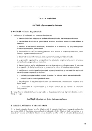 Ley Orgánica de Educación 2/2006, de 3 de mayo LOE, modificada por la Ley Orgánica 8/2013, de 9 de diciembre LOMCE
____________________________________________________________________________________________________________________________________________________________________________________________________________________________________________________________________________________________________________________________________________________________________________________________________________________________________________________________________________________________________________________________________________________________________________________________________________________________________________________________________________________________________________________________________________________________________________________________________________________________________________________________________________________________________________________________________________________________________________________________________________________________________________________________________________________________________________________________________________________________________________________________________________________________________________________________________________________________________
____________________________________________________________________________________________________________________________________________________________________________________________________________________________________________________________________________________________________________________________________________________________________________________________________________________________________________________________________________________________________________________________________________________________________________________________________________________________________________________________________________________________________________________________________________________________________________________________________________________________________________________________________________________________________________________________________________________________________________________________________________________________________________________________________________________________________________________________________________________________________________________________________________________________________________________________________________________________________
____________________________________________________________________________________________________________________________________________________________________________________________________________________________________________________________________________________________________________________________________________________________________________________________________________________________________________________________________________________________________________________________________________________________________________________________________________________________________________________________________________________________________________________________________________________________________________________________________________________________________________________________________________________________________________________________________________________________________________________________________________________________________________________________________________________________________________________________________________________________________________________________________________________________________________________________________________________________________

TÍTULO III. Profesorado

CAPÍTULO I. Funciones del profesorado

3 Artículo 91. Funciones del profesorado
1.

Las funciones del profesorado son, entre otras, las siguientes:
a)

La programación y la enseñanza de las áreas, materias y módulos que tengan encomendados.

b) La evaluación del proceso de aprendizaje del alumnado, así como la evaluación de los procesos de
enseñanza.
c) La tutoría de los alumnos, la dirección y la orientación de su aprendizaje y el apoyo en su proceso
educativo, en colaboración con las familias.
d) La orientación educativa, académica y profesional de los alumnos, en colaboración, en su caso, con los
servicios o departamentos especializados.
e)

La atención al desarrollo intelectual, afectivo, psicomotriz, social y moral del alumnado.

f) La promoción, organización y participación en las actividades complementarias, dentro o fuera del
recinto educativo, programadas por los centros.
g) La contribución a que las actividades del centro se desarrollen en un clima de respeto, de tolerancia,
de participación y de libertad para fomentar en los alumnos los valores de la ciudadanía democrática.
h) La información periódica a las familias sobre el proceso de aprendizaje de sus hijos e hijas, así como la
orientación para su cooperación en el mismo.
i)

La coordinación de las actividades docentes, de gestión y de dirección que les sean encomendadas.

j)

La participación en la actividad general del centro.

k) La participación en los planes de evaluación que determinen las Administraciones educativas o los
propios centros.
l) La investigación, la experimentación y la mejora continua de los procesos de enseñanza
correspondiente.
2. Los profesores realizarán las funciones expresadas en el apartado anterior bajo el principio de colaboración y
trabajo en equipo.

CAPÍTULO II. Profesorado de las distintas enseñanzas

3 Artículo 92. Profesorado de educación infantil
1. La atención educativa directa a los niños del primer ciclo de educación infantil correrá a cargo de profesionales
que posean el título de Maestro con la especialización en educación infantil o el título de Grado equivalente y, en su
caso, de otro personal con la debida titulación para la atención a las niñas y niños de esta edad. En todo caso, la

____________________________________________________________________________________________________________________________________________________________________________________________________________________________________________________________________________________________________________________________________________________________________________________________________________________________________________________________________________________________________________________________________________________________________________________________________________________________________________________________________________________________________________________________________________________________________________________________________________________________________________________________________________________________________________________________________________________________________________________________________________________________________________________________________________________________________________________________________________________________________________________________________________________________________________________________________________________________________
____________________________________________________________________________________________________________________________________________________________________________________________________________________________________________________________________________________________________________________________________________________________________________________________________________________________________________________________________________________________________________________________________________________________________________________________________________________________________________________________________________________________________________________________________________________________________________________________________________________________________________________________________________________________________________________________________________________________________________________________________________________________________________________________________________________________________________________________________________________________________________________________________________________________________________________________________________________________________
____________________________________________________________________________________________________________________________________________________________________________________________________________________________________________________________________________________________________________________________________________________________________________________________________________________________________________________________________________________________________________________________________________________________________________________________________________________________________________________________________________________________________________________________________________________________________________________________________________________________________________________________________________________________________________________________________________________________________________________________________________________________________________________________________________________________________________________________________________________________________________________________________________________________________________________________________________________________________

78

 