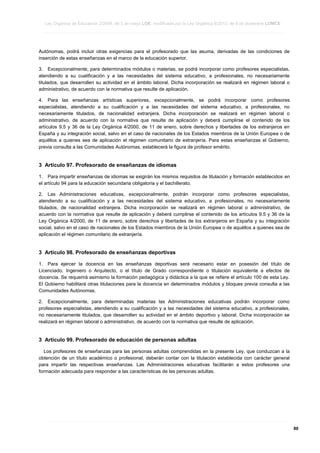 Ley Orgánica de Educación 2/2006, de 3 de mayo LOE, modificada por la Ley Orgánica 8/2013, de 9 de diciembre LOMCE
____________________________________________________________________________________________________________________________________________________________________________________________________________________________________________________________________________________________________________________________________________________________________________________________________________________________________________________________________________________________________________________________________________________________________________________________________________________________________________________________________________________________________________________________________________________________________________________________________________________________________________________________________________________________________________________________________________________________________________________________________________________________________________________________________________________________________________________________________________________________________________________________________________________________________________________________________________________________________
____________________________________________________________________________________________________________________________________________________________________________________________________________________________________________________________________________________________________________________________________________________________________________________________________________________________________________________________________________________________________________________________________________________________________________________________________________________________________________________________________________________________________________________________________________________________________________________________________________________________________________________________________________________________________________________________________________________________________________________________________________________________________________________________________________________________________________________________________________________________________________________________________________________________________________________________________________________________________
____________________________________________________________________________________________________________________________________________________________________________________________________________________________________________________________________________________________________________________________________________________________________________________________________________________________________________________________________________________________________________________________________________________________________________________________________________________________________________________________________________________________________________________________________________________________________________________________________________________________________________________________________________________________________________________________________________________________________________________________________________________________________________________________________________________________________________________________________________________________________________________________________________________________________________________________________________________________________

Autónomas, podrá incluir otras exigencias para el profesorado que las asuma, derivadas de las condiciones de
inserción de estas enseñanzas en el marco de la educación superior.
3. Excepcionalmente, para determinados módulos o materias, se podrá incorporar como profesores especialistas,
atendiendo a su cualificación y a las necesidades del sistema educativo, a profesionales, no necesariamente
titulados, que desarrollen su actividad en el ámbito laboral. Dicha incorporación se realizará en régimen laboral o
administrativo, de acuerdo con la normativa que resulte de aplicación.
4. Para las enseñanzas artísticas superiores, excepcionalmente, se podrá incorporar como profesores
especialistas, atendiendo a su cualificación y a las necesidades del sistema educativo, a profesionales, no
necesariamente titulados, de nacionalidad extranjera. Dicha incorporación se realizará en régimen laboral o
administrativo, de acuerdo con la normativa que resulte de aplicación y deberá cumplirse el contenido de los
artículos 9.5 y 36 de la Ley Orgánica 4/2000, de 11 de enero, sobre derechos y libertades de los extranjeros en
España y su integración social, salvo en el caso de nacionales de los Estados miembros de la Unión Europea o de
aquéllos a quienes sea de aplicación el régimen comunitario de extranjería. Para estas enseñanzas el Gobierno,
previa consulta a las Comunidades Autónomas, establecerá la figura de profesor emérito.

3 Artículo 97. Profesorado de enseñanzas de idiomas
1. Para impartir enseñanzas de idiomas se exigirán los mismos requisitos de titulación y formación establecidos en
el artículo 94 para la educación secundaria obligatoria y el bachillerato.
2. Las Administraciones educativas, excepcionalmente, podrán incorporar como profesores especialistas,
atendiendo a su cualificación y a las necesidades del sistema educativo, a profesionales, no necesariamente
titulados, de nacionalidad extranjera. Dicha incorporación se realizará en régimen laboral o administrativo, de
acuerdo con la normativa que resulte de aplicación y deberá cumplirse el contenido de los artículos 9.5 y 36 de la
Ley Orgánica 4/2000, de 11 de enero, sobre derechos y libertades de los extranjeros en España y su integración
social, salvo en el caso de nacionales de los Estados miembros de la Unión Europea o de aquéllos a quienes sea de
aplicación el régimen comunitario de extranjería.

3 Artículo 98. Profesorado de enseñanzas deportivas
1. Para ejercer la docencia en las enseñanzas deportivas será necesario estar en posesión del título de
Licenciado, Ingeniero o Arquitecto, o el título de Grado correspondiente o titulación equivalente a efectos de
docencia. Se requerirá asimismo la formación pedagógica y didáctica a la que se refiere el artículo 100 de esta Ley.
El Gobierno habilitará otras titulaciones para la docencia en determinados módulos y bloques previa consulta a las
Comunidades Autónomas.
2. Excepcionalmente, para determinadas materias las Administraciones educativas podrán incorporar como
profesores especialistas, atendiendo a su cualificación y a las necesidades del sistema educativo, a profesionales,
no necesariamente titulados, que desarrollen su actividad en el ámbito deportivo y laboral. Dicha incorporación se
realizará en régimen laboral o administrativo, de acuerdo con la normativa que resulte de aplicación.

3 Artículo 99. Profesorado de educación de personas adultas
Los profesores de enseñanzas para las personas adultas comprendidas en la presente Ley, que conduzcan a la
obtención de un título académico o profesional, deberán contar con la titulación establecida con carácter general
para impartir las respectivas enseñanzas. Las Administraciones educativas facilitarán a estos profesores una
formación adecuada para responder a las características de las personas adultas.

____________________________________________________________________________________________________________________________________________________________________________________________________________________________________________________________________________________________________________________________________________________________________________________________________________________________________________________________________________________________________________________________________________________________________________________________________________________________________________________________________________________________________________________________________________________________________________________________________________________________________________________________________________________________________________________________________________________________________________________________________________________________________________________________________________________________________________________________________________________________________________________________________________________________________________________________________________________________________
____________________________________________________________________________________________________________________________________________________________________________________________________________________________________________________________________________________________________________________________________________________________________________________________________________________________________________________________________________________________________________________________________________________________________________________________________________________________________________________________________________________________________________________________________________________________________________________________________________________________________________________________________________________________________________________________________________________________________________________________________________________________________________________________________________________________________________________________________________________________________________________________________________________________________________________________________________________________________
____________________________________________________________________________________________________________________________________________________________________________________________________________________________________________________________________________________________________________________________________________________________________________________________________________________________________________________________________________________________________________________________________________________________________________________________________________________________________________________________________________________________________________________________________________________________________________________________________________________________________________________________________________________________________________________________________________________________________________________________________________________________________________________________________________________________________________________________________________________________________________________________________________________________________________________________________________________________________

80

 