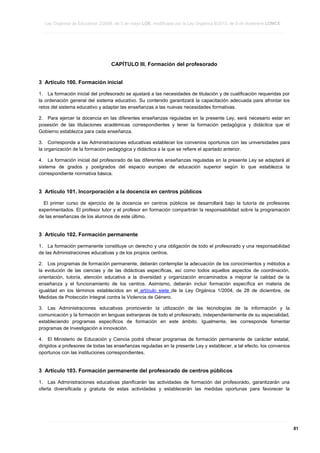 Ley Orgánica de Educación 2/2006, de 3 de mayo LOE, modificada por la Ley Orgánica 8/2013, de 9 de diciembre LOMCE
____________________________________________________________________________________________________________________________________________________________________________________________________________________________________________________________________________________________________________________________________________________________________________________________________________________________________________________________________________________________________________________________________________________________________________________________________________________________________________________________________________________________________________________________________________________________________________________________________________________________________________________________________________________________________________________________________________________________________________________________________________________________________________________________________________________________________________________________________________________________________________________________________________________________________________________________________________________________________
____________________________________________________________________________________________________________________________________________________________________________________________________________________________________________________________________________________________________________________________________________________________________________________________________________________________________________________________________________________________________________________________________________________________________________________________________________________________________________________________________________________________________________________________________________________________________________________________________________________________________________________________________________________________________________________________________________________________________________________________________________________________________________________________________________________________________________________________________________________________________________________________________________________________________________________________________________________________________
____________________________________________________________________________________________________________________________________________________________________________________________________________________________________________________________________________________________________________________________________________________________________________________________________________________________________________________________________________________________________________________________________________________________________________________________________________________________________________________________________________________________________________________________________________________________________________________________________________________________________________________________________________________________________________________________________________________________________________________________________________________________________________________________________________________________________________________________________________________________________________________________________________________________________________________________________________________________________

CAPÍTULO III. Formación del profesorado
3 Artículo 100. Formación inicial
1. La formación inicial del profesorado se ajustará a las necesidades de titulación y de cualificación requeridas por
la ordenación general del sistema educativo. Su contenido garantizará la capacitación adecuada para afrontar los
retos del sistema educativo y adaptar las enseñanzas a las nuevas necesidades formativas.
2. Para ejercer la docencia en las diferentes enseñanzas reguladas en la presente Ley, será necesario estar en
posesión de las titulaciones académicas correspondientes y tener la formación pedagógica y didáctica que el
Gobierno establezca para cada enseñanza.
3. Corresponde a las Administraciones educativas establecer los convenios oportunos con las universidades para
la organización de la formación pedagógica y didáctica a la que se refiere el apartado anterior.
4. La formación inicial del profesorado de las diferentes enseñanzas reguladas en la presente Ley se adaptará al
sistema de grados y postgrados del espacio europeo de educación superior según lo que establezca la
correspondiente normativa básica.

3 Artículo 101. Incorporación a la docencia en centros públicos
El primer curso de ejercicio de la docencia en centros públicos se desarrollará bajo la tutoría de profesores
experimentados. El profesor tutor y el profesor en formación compartirán la responsabilidad sobre la programación
de las enseñanzas de los alumnos de este último.

3 Artículo 102. Formación permanente
1. La formación permanente constituye un derecho y una obligación de todo el profesorado y una responsabilidad
de las Administraciones educativas y de los propios centros.
2. Los programas de formación permanente, deberán contemplar la adecuación de los conocimientos y métodos a
la evolución de las ciencias y de las didácticas específicas, así como todos aquellos aspectos de coordinación,
orientación, tutoría, atención educativa a la diversidad y organización encaminados a mejorar la calidad de la
enseñanza y el funcionamiento de los centros. Asimismo, deberán incluir formación específica en materia de
igualdad en los términos establecidos en el artículo siete de la Ley Orgánica 1/2004, de 28 de diciembre, de
Medidas de Protección Integral contra la Violencia de Género.
3. Las Administraciones educativas promoverán la utilización de las tecnologías de la información y la
comunicación y la formación en lenguas extranjeras de todo el profesorado, independientemente de su especialidad,
estableciendo programas específicos de formación en este ámbito. Igualmente, les corresponde fomentar
programas de investigación e innovación.
4. El Ministerio de Educación y Ciencia podrá ofrecer programas de formación permanente de carácter estatal,
dirigidos a profesores de todas las enseñanzas reguladas en la presente Ley y establecer, a tal efecto, los convenios
oportunos con las instituciones correspondientes.

3 Artículo 103. Formación permanente del profesorado de centros públicos
1. Las Administraciones educativas planificarán las actividades de formación del profesorado, garantizarán una
oferta diversificada y gratuita de estas actividades y establecerán las medidas oportunas para favorecer la

____________________________________________________________________________________________________________________________________________________________________________________________________________________________________________________________________________________________________________________________________________________________________________________________________________________________________________________________________________________________________________________________________________________________________________________________________________________________________________________________________________________________________________________________________________________________________________________________________________________________________________________________________________________________________________________________________________________________________________________________________________________________________________________________________________________________________________________________________________________________________________________________________________________________________________________________________________________________________
____________________________________________________________________________________________________________________________________________________________________________________________________________________________________________________________________________________________________________________________________________________________________________________________________________________________________________________________________________________________________________________________________________________________________________________________________________________________________________________________________________________________________________________________________________________________________________________________________________________________________________________________________________________________________________________________________________________________________________________________________________________________________________________________________________________________________________________________________________________________________________________________________________________________________________________________________________________________________
____________________________________________________________________________________________________________________________________________________________________________________________________________________________________________________________________________________________________________________________________________________________________________________________________________________________________________________________________________________________________________________________________________________________________________________________________________________________________________________________________________________________________________________________________________________________________________________________________________________________________________________________________________________________________________________________________________________________________________________________________________________________________________________________________________________________________________________________________________________________________________________________________________________________________________________________________________________________________

81

 