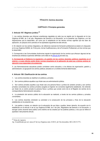 Ley Orgánica de Educación 2/2006, de 3 de mayo LOE, modificada por la Ley Orgánica 8/2013, de 9 de diciembre LOMCE
____________________________________________________________________________________________________________________________________________________________________________________________________________________________________________________________________________________________________________________________________________________________________________________________________________________________________________________________________________________________________________________________________________________________________________________________________________________________________________________________________________________________________________________________________________________________________________________________________________________________________________________________________________________________________________________________________________________________________________________________________________________________________________________________________________________________________________________________________________________________________________________________________________________________________________________________________________________________________
____________________________________________________________________________________________________________________________________________________________________________________________________________________________________________________________________________________________________________________________________________________________________________________________________________________________________________________________________________________________________________________________________________________________________________________________________________________________________________________________________________________________________________________________________________________________________________________________________________________________________________________________________________________________________________________________________________________________________________________________________________________________________________________________________________________________________________________________________________________________________________________________________________________________________________________________________________________________________
____________________________________________________________________________________________________________________________________________________________________________________________________________________________________________________________________________________________________________________________________________________________________________________________________________________________________________________________________________________________________________________________________________________________________________________________________________________________________________________________________________________________________________________________________________________________________________________________________________________________________________________________________________________________________________________________________________________________________________________________________________________________________________________________________________________________________________________________________________________________________________________________________________________________________________________________________________________________________

TÍTULO IV. Centros docentes

CAPÍTULO I. Principios generales
3 Artículo 107. Régimen jurídico

63

1. Los centros docentes que ofrezcan enseñanzas reguladas en esta Ley se regirán por lo dispuesto en la Ley
Orgánica 8/1985, de 3 de julio, Reguladora del Derecho a la Educación, en la presente Ley Orgánica y en las
disposiciones que la desarrollen, así como por lo establecido en las demás normas vigentes que les sean de
aplicación, sin perjuicio de lo previsto en los apartados siguientes de este artículo.
2. En relación con los centros integrados y de referencia nacional de formación profesional se estará a lo dispuesto
en la Ley Orgánica 5/2002, de 19 de junio, de las Cualificaciones y de la Formación Profesional y en las normas que
la desarrollen.
3. Corresponde a las Comunidades Autónomas regular la organización de los centros que ofrezcan algunas de las
enseñanzas artísticas superiores definidas como tales en el artículo 45 de esta Ley.
4. Corresponde al Gobierno la regulación y la gestión de los centros docentes públicos españoles en el
exterior, a cuyos efectos podrá dictar normas singulares en la aplicación de esta Ley a dichos centros en
atención a sus especiales circunstancias.
5. Las Administraciones educativas podrán considerar centro educativo, a los efectos de organización, gestión y
administración, la agrupación de centros públicos ubicados en un ámbito territorial determinado.

4 Artículo 108. Clasificación de los centros
1.

Los centros docentes se clasifican en públicos y privados.

2.

Son centros públicos aquellos cuyo titular sea una administración pública.

3. Son centros privados aquellos cuyo titular sea una persona física o jurídica de carácter privado y son centros
privados concertados los centros privados acogidos al régimen de conciertos legalmente establecido. Se entiende
por titular de un centro privado la persona física o jurídica que conste como tal en el Registro de centros de la
correspondiente Administración educativa.
4. La prestación del servicio público de la educación se realizará, a través de los centros públicos y privados
concertados.
5. Los centros docentes orientarán su actividad a la consecución de los principios y fines de la educación
establecidos en la presente Ley.
6. Los padres o tutores, en relación con la educación de sus hijos o pupilos, tienen derecho, de acuerdo con lo
establecido en el artículo 4 de la Ley Orgánica 8/1985, de 3 de julio, Reguladora del Derecho a la Educación, a
escoger centro docente tanto público como distinto de los creados por los poderes públicos, a los que se refiere el
apartado 3 del presente artículo.

63

Notas de vigencia
Ap. 4 modificado por art. único.67 de Ley Orgánica núm. 8/2013, de 9 de diciembre. RCL20131771.

____________________________________________________________________________________________________________________________________________________________________________________________________________________________________________________________________________________________________________________________________________________________________________________________________________________________________________________________________________________________________________________________________________________________________________________________________________________________________________________________________________________________________________________________________________________________________________________________________________________________________________________________________________________________________________________________________________________________________________________________________________________________________________________________________________________________________________________________________________________________________________________________________________________________________________________________________________________________________
____________________________________________________________________________________________________________________________________________________________________________________________________________________________________________________________________________________________________________________________________________________________________________________________________________________________________________________________________________________________________________________________________________________________________________________________________________________________________________________________________________________________________________________________________________________________________________________________________________________________________________________________________________________________________________________________________________________________________________________________________________________________________________________________________________________________________________________________________________________________________________________________________________________________________________________________________________________________________
____________________________________________________________________________________________________________________________________________________________________________________________________________________________________________________________________________________________________________________________________________________________________________________________________________________________________________________________________________________________________________________________________________________________________________________________________________________________________________________________________________________________________________________________________________________________________________________________________________________________________________________________________________________________________________________________________________________________________________________________________________________________________________________________________________________________________________________________________________________________________________________________________________________________________________________________________________________________________

84

 