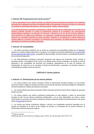 Ley Orgánica de Educación 2/2006, de 3 de mayo LOE, modificada por la Ley Orgánica 8/2013, de 9 de diciembre LOMCE
____________________________________________________________________________________________________________________________________________________________________________________________________________________________________________________________________________________________________________________________________________________________________________________________________________________________________________________________________________________________________________________________________________________________________________________________________________________________________________________________________________________________________________________________________________________________________________________________________________________________________________________________________________________________________________________________________________________________________________________________________________________________________________________________________________________________________________________________________________________________________________________________________________________________________________________________________________________________________
____________________________________________________________________________________________________________________________________________________________________________________________________________________________________________________________________________________________________________________________________________________________________________________________________________________________________________________________________________________________________________________________________________________________________________________________________________________________________________________________________________________________________________________________________________________________________________________________________________________________________________________________________________________________________________________________________________________________________________________________________________________________________________________________________________________________________________________________________________________________________________________________________________________________________________________________________________________________________
____________________________________________________________________________________________________________________________________________________________________________________________________________________________________________________________________________________________________________________________________________________________________________________________________________________________________________________________________________________________________________________________________________________________________________________________________________________________________________________________________________________________________________________________________________________________________________________________________________________________________________________________________________________________________________________________________________________________________________________________________________________________________________________________________________________________________________________________________________________________________________________________________________________________________________________________________________________________________

4 Artículo 109. Programación de la red de centros

64

1. En la programación de la oferta de plazas, las Administraciones educativas armonizarán las exigencias
derivadas de la obligación que tienen los poderes públicos de garantizar el derecho de todos a la educación
y los derechos individuales de alumnos y alumnas, padres, madres y tutores legales.
2. Las Administraciones educativas programarán la oferta educativa de las enseñanzas que en esta Ley se
declaran gratuitas, teniendo en cuenta la programación general de la enseñanza, las consignaciones
presupuestarias existentes y el principio de economía y eficiencia en el uso de los recursos públicos y,
como garantía de la calidad de la enseñanza, una adecuada y equilibrada escolarización de los alumnos y
alumnas con necesidad específica de apoyo educativo, tomando en consideración la oferta existente de
centros públicos y privados concertados y la demanda social. Asimismo, las Administraciones educativas
garantizarán la existencia de plazas suficientes.

4 Artículo 110. Accesibilidad
1. Los centros educativos existentes que no reúnan las condiciones de accesibilidad exigidas por la legislación
vigente en la materia, deberán adecuarse en los plazos y con arreglo a los criterios establecidos por la Ley 51/2003,
de 2 de diciembre (RCL 2003, 2818) , de Igualdad de Oportunidades, No Discriminación y Accesibilidad Universal, y
en sus normas de desarrollo.
2. Las Administraciones educativas promoverán programas para adecuar las condiciones físicas, incluido el
transporte escolar, y tecnológicas de los centros y los dotarán de los recursos materiales y de acceso al currículo
adecuados a las necesidades del alumnado que escolariza, especialmente en el caso de personas con
discapacidad, de modo que no se conviertan en factor de discriminación y garanticen una atención inclusiva y
universalmente accesible a todos los alumnos.

CAPÍTULO II. Centros públicos

4 Artículo 111. Denominación de los centros públicos
1. Los centros públicos que ofrecen educación infantil se denominarán escuelas infantiles, los que ofrecen
educación primaria, colegios de educación primaria, los que ofrecen educación secundaria obligatoria, bachillerato y
formación profesional, institutos de educación secundaria.
2. Los centros públicos que ofrecen educación infantil y educación primaria se denominarán colegios de educación
infantil y primaria.
3. Los centros públicos que ofrecen enseñanzas profesionales de artes plásticas y diseño se denominarán
escuelas de arte; los que ofrecen enseñanzas profesionales y, en su caso, elementales, de música y danza,
conservatorios. Los centros que ofrecen enseñanzas artísticas superiores tendrán las denominaciones a las que se
refiere el artículo 58 de esta Ley.
4. Los centros que ofrecen enseñanzas dirigidas a alumnos con necesidades educativas especiales que no
puedan ser atendidas en el marco de las medidas de atención a la diversidad de los centros ordinarios, se
denominarán centros de educación especial.

64

Notas de vigencia
Modificado por art. único.68 de Ley Orgánica núm. 8/2013, de 9 de diciembre. RCL20131771.

____________________________________________________________________________________________________________________________________________________________________________________________________________________________________________________________________________________________________________________________________________________________________________________________________________________________________________________________________________________________________________________________________________________________________________________________________________________________________________________________________________________________________________________________________________________________________________________________________________________________________________________________________________________________________________________________________________________________________________________________________________________________________________________________________________________________________________________________________________________________________________________________________________________________________________________________________________________________________
____________________________________________________________________________________________________________________________________________________________________________________________________________________________________________________________________________________________________________________________________________________________________________________________________________________________________________________________________________________________________________________________________________________________________________________________________________________________________________________________________________________________________________________________________________________________________________________________________________________________________________________________________________________________________________________________________________________________________________________________________________________________________________________________________________________________________________________________________________________________________________________________________________________________________________________________________________________________________
____________________________________________________________________________________________________________________________________________________________________________________________________________________________________________________________________________________________________________________________________________________________________________________________________________________________________________________________________________________________________________________________________________________________________________________________________________________________________________________________________________________________________________________________________________________________________________________________________________________________________________________________________________________________________________________________________________________________________________________________________________________________________________________________________________________________________________________________________________________________________________________________________________________________________________________________________________________________________

85

 
