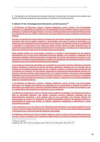 Ley Orgánica de Educación 2/2006, de 3 de mayo LOE, modificada por la Ley Orgánica 8/2013, de 9 de diciembre LOMCE
____________________________________________________________________________________________________________________________________________________________________________________________________________________________________________________________________________________________________________________________________________________________________________________________________________________________________________________________________________________________________________________________________________________________________________________________________________________________________________________________________________________________________________________________________________________________________________________________________________________________________________________________________________________________________________________________________________________________________________________________________________________________________________________________________________________________________________________________________________________________________________________________________________________________________________________________________________________________________
____________________________________________________________________________________________________________________________________________________________________________________________________________________________________________________________________________________________________________________________________________________________________________________________________________________________________________________________________________________________________________________________________________________________________________________________________________________________________________________________________________________________________________________________________________________________________________________________________________________________________________________________________________________________________________________________________________________________________________________________________________________________________________________________________________________________________________________________________________________________________________________________________________________________________________________________________________________________________
____________________________________________________________________________________________________________________________________________________________________________________________________________________________________________________________________________________________________________________________________________________________________________________________________________________________________________________________________________________________________________________________________________________________________________________________________________________________________________________________________________________________________________________________________________________________________________________________________________________________________________________________________________________________________________________________________________________________________________________________________________________________________________________________________________________________________________________________________________________________________________________________________________________________________________________________________________________________________

5. Corresponde a las Administraciones educativas determinar la denominación de aquellos centros públicos que
ofrezcan enseñanzas agrupadas de manera distinta a las definidas en los puntos anteriores.

4 Artículo 111 bis. Tecnologías de la Información y la Comunicación

65

1. El Ministerio de Educación, Cultura y Deporte establecerá, previa consulta a las Comunidades
Autónomas, los estándares que garanticen la interoperabilidad entre los distintos sistemas de información
utilizados en el Sistema Educativo Español, en el marco del Esquema Nacional de Interoperabilidad previsto
en el artículo 42 de la Ley 11/2007, de 22 de junio, de acceso electrónico de los ciudadanos a los Servicios
Públicos.
Para ello, se identificarán los tipos básicos de sistemas de información utilizados por las Administraciones
educativas, tanto para la gestión académica y administrativa como para el soporte al aprendizaje, y se
determinarán las especificaciones técnicas básicas de los mismos y los distintos niveles de compatibilidad
y seguridad en el tratamiento de los datos que deben alcanzar. Dentro de estas especificaciones, se
considerarán especialmente relevantes las definiciones de los protocolos y formatos para el intercambio de
datos entre sistemas de información de las Administraciones educativas.
Estas medidas también irán encaminadas a potenciar y a facilitar el aprovechamiento de los registros
administrativos en el marco de las estadísticas educativas estatales, para posibilitar la ampliación de la
información estadística referida al alumnado, el profesorado, los centros y las gestiones educativas, lo que
redundará en la mejora de las herramientas de análisis y de seguimiento de la actividad educativa y de las
medidas de mejora de la calidad del Sistema Educativo Español.
2. Los entornos virtuales de aprendizaje que se empleen en los centros docentes sostenidos con fondos
públicos facilitarán la aplicación de planes educativos específicos diseñados por los docentes para la
consecución de objetivos concretos del currículo, y deberán contribuir a la extensión del concepto de aula
en el tiempo y en el espacio. Por ello deberán, respetando los estándares de interoperabilidad, permitir a los
alumnos y alumnas el acceso, desde cualquier sitio y en cualquier momento, a los entornos de aprendizaje
disponibles en los centros docentes en los que estudien, teniendo en cuenta los principios de accesibilidad
universal y diseño para todas las personas y con pleno respeto a lo dispuesto en la normativa aplicable en
materia de propiedad intelectual.
3. El Ministerio de Educación, Cultura y Deporte establecerá, previa consulta a las Comunidades
Autónomas, los formatos que deberán ser soportados por las herramientas y sistemas de soporte al
aprendizaje en el ámbito de los contenidos educativos digitales públicos con el objeto de garantizar su uso,
con independencia de la plataforma tecnológica en la que se alberguen.
4. El Ministerio de Educación, Cultura y Deporte ofrecerá plataformas digitales y tecnológicas de acceso a
toda la comunidad educativa, que podrán incorporar recursos didácticos aportados por las
Administraciones educativas y otros agentes para su uso compartido. Los recursos deberán ser
seleccionados de acuerdo con parámetros de calidad metodológica, adopción de estándares abiertos y
disponibilidad de fuentes que faciliten su difusión, adaptación, reutilización y redistribución y serán
reconocidos como tales.
5. Se promoverá el uso, por parte de las Administraciones educativas y los equipos directivos de los
centros, de las Tecnologías de la Información y la Comunicación en el aula, como medio didáctico apropiado
y valioso para llevar a cabo las tareas de enseñanza y aprendizaje.
6. El Ministerio de Educación, Cultura y Deporte elaborará, previa consulta a las Comunidades Autónomas,
un marco común de referencia de competencia digital docente que oriente la formación permanente del
65

Notas de vigencia
Añadido por art. único.79 de Ley Orgánica núm. 8/2013, de 9 de diciembre. RCL20131771.

____________________________________________________________________________________________________________________________________________________________________________________________________________________________________________________________________________________________________________________________________________________________________________________________________________________________________________________________________________________________________________________________________________________________________________________________________________________________________________________________________________________________________________________________________________________________________________________________________________________________________________________________________________________________________________________________________________________________________________________________________________________________________________________________________________________________________________________________________________________________________________________________________________________________________________________________________________________________________
____________________________________________________________________________________________________________________________________________________________________________________________________________________________________________________________________________________________________________________________________________________________________________________________________________________________________________________________________________________________________________________________________________________________________________________________________________________________________________________________________________________________________________________________________________________________________________________________________________________________________________________________________________________________________________________________________________________________________________________________________________________________________________________________________________________________________________________________________________________________________________________________________________________________________________________________________________________________________
____________________________________________________________________________________________________________________________________________________________________________________________________________________________________________________________________________________________________________________________________________________________________________________________________________________________________________________________________________________________________________________________________________________________________________________________________________________________________________________________________________________________________________________________________________________________________________________________________________________________________________________________________________________________________________________________________________________________________________________________________________________________________________________________________________________________________________________________________________________________________________________________________________________________________________________________________________________________________

86

 
