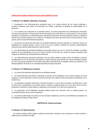 Ley Orgánica de Educación 2/2006, de 3 de mayo LOE, modificada por la Ley Orgánica 8/2013, de 9 de diciembre LOMCE
____________________________________________________________________________________________________________________________________________________________________________________________________________________________________________________________________________________________________________________________________________________________________________________________________________________________________________________________________________________________________________________________________________________________________________________________________________________________________________________________________________________________________________________________________________________________________________________________________________________________________________________________________________________________________________________________________________________________________________________________________________________________________________________________________________________________________________________________________________________________________________________________________________________________________________________________________________________________________
____________________________________________________________________________________________________________________________________________________________________________________________________________________________________________________________________________________________________________________________________________________________________________________________________________________________________________________________________________________________________________________________________________________________________________________________________________________________________________________________________________________________________________________________________________________________________________________________________________________________________________________________________________________________________________________________________________________________________________________________________________________________________________________________________________________________________________________________________________________________________________________________________________________________________________________________________________________________________
____________________________________________________________________________________________________________________________________________________________________________________________________________________________________________________________________________________________________________________________________________________________________________________________________________________________________________________________________________________________________________________________________________________________________________________________________________________________________________________________________________________________________________________________________________________________________________________________________________________________________________________________________________________________________________________________________________________________________________________________________________________________________________________________________________________________________________________________________________________________________________________________________________________________________________________________________________________________________

profesorado y facilite el desarrollo de una cultura digital en el aula.

4 Artículo 112. Medios materiales y humanos
1. Corresponde a las Administraciones educativas dotar a los centros públicos de los medios materiales y
humanos necesarios para ofrecer una educación de calidad y garantizar la igualdad de oportunidades en la
educación.
2. En el contexto de lo dispuesto en el apartado anterior, los centros dispondrán de la infraestructura informática
necesaria para garantizar la incorporación de las tecnologías de la información y la comunicación en los procesos
educativos. Corresponde a las Administraciones educativas proporcionar servicios educativos externos y facilitar la
relación de los centros públicos con su entorno y la utilización por parte del centro de los recursos próximos, tanto
propios como de otras Administraciones públicas.
3. Los centros que escolaricen alumnado con necesidad específica de apoyo educativo, en proporción mayor a la
establecida con carácter general o para la zona en la que se ubiquen, recibirán los recursos complementarios
necesarios para atender adecuadamente a este alumnado.
4. Las Administraciones educativas facilitarán que aquellos centros que, por su número de unidades, no puedan
disponer de los especialistas a los que se refiere el artículo 93 de esta Ley, reciban los apoyos necesarios para
asegurar la calidad de las correspondientes enseñanzas.
5. Las Administraciones educativas potenciarán que los centros públicos puedan ofrecer actividades y servicios
complementarios a fin de favorecer que amplíen su oferta educativa para atender las nuevas demandas sociales,
así como que puedan disponer de los medios adecuados, particularmente de aquellos centros que atiendan a una
elevada población de alumnos con necesidad específica de apoyo educativo.

4 Artículo 113. Bibliotecas escolares
1.

Los centros de enseñanza dispondrán de una biblioteca escolar.

2. Las Administraciones educativas completarán la dotación de las bibliotecas de los centros públicos de forma
progresiva. A tal fin elaborarán un plan que permita alcanzar dicho objetivo dentro del período de implantación de la
presente Ley.
3. Las bibliotecas escolares contribuirán a fomentar la lectura y a que el alumno acceda a la información y otros
recursos para el aprendizaje de las demás áreas y materias y pueda formarse en el uso crítico de los mismos.
Igualmente, contribuirán a hacer efectivo lo dispuesto en los artículos 19.3 y 26.2 de la presente Ley.
4. La organización de las bibliotecas escolares deberá permitir que funcionen como un espacio abierto a la
comunidad educativa de los centros respectivos.
5. Los centros podrán llegar a acuerdos con los municipios respectivos, para el uso de bibliotecas municipales con
las finalidades previstas en este artículo.

CAPÍTULO III. Centros privados

4 Artículo 114. Denominación
Los centros privados podrán adoptar cualquier denominación, excepto la que corresponde a centros públicos o
pueda inducir a confusión con ellos.

____________________________________________________________________________________________________________________________________________________________________________________________________________________________________________________________________________________________________________________________________________________________________________________________________________________________________________________________________________________________________________________________________________________________________________________________________________________________________________________________________________________________________________________________________________________________________________________________________________________________________________________________________________________________________________________________________________________________________________________________________________________________________________________________________________________________________________________________________________________________________________________________________________________________________________________________________________________________________
____________________________________________________________________________________________________________________________________________________________________________________________________________________________________________________________________________________________________________________________________________________________________________________________________________________________________________________________________________________________________________________________________________________________________________________________________________________________________________________________________________________________________________________________________________________________________________________________________________________________________________________________________________________________________________________________________________________________________________________________________________________________________________________________________________________________________________________________________________________________________________________________________________________________________________________________________________________________________
____________________________________________________________________________________________________________________________________________________________________________________________________________________________________________________________________________________________________________________________________________________________________________________________________________________________________________________________________________________________________________________________________________________________________________________________________________________________________________________________________________________________________________________________________________________________________________________________________________________________________________________________________________________________________________________________________________________________________________________________________________________________________________________________________________________________________________________________________________________________________________________________________________________________________________________________________________________________________

87

 