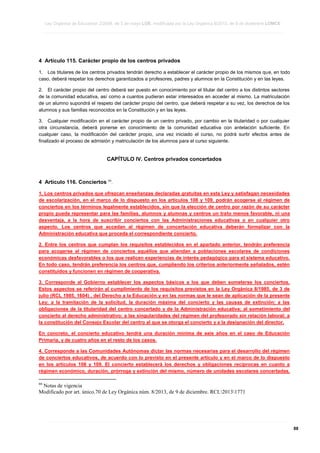 Ley Orgánica de Educación 2/2006, de 3 de mayo LOE, modificada por la Ley Orgánica 8/2013, de 9 de diciembre LOMCE
____________________________________________________________________________________________________________________________________________________________________________________________________________________________________________________________________________________________________________________________________________________________________________________________________________________________________________________________________________________________________________________________________________________________________________________________________________________________________________________________________________________________________________________________________________________________________________________________________________________________________________________________________________________________________________________________________________________________________________________________________________________________________________________________________________________________________________________________________________________________________________________________________________________________________________________________________________________________________
____________________________________________________________________________________________________________________________________________________________________________________________________________________________________________________________________________________________________________________________________________________________________________________________________________________________________________________________________________________________________________________________________________________________________________________________________________________________________________________________________________________________________________________________________________________________________________________________________________________________________________________________________________________________________________________________________________________________________________________________________________________________________________________________________________________________________________________________________________________________________________________________________________________________________________________________________________________________________
____________________________________________________________________________________________________________________________________________________________________________________________________________________________________________________________________________________________________________________________________________________________________________________________________________________________________________________________________________________________________________________________________________________________________________________________________________________________________________________________________________________________________________________________________________________________________________________________________________________________________________________________________________________________________________________________________________________________________________________________________________________________________________________________________________________________________________________________________________________________________________________________________________________________________________________________________________________________________

4 Artículo 115. Carácter propio de los centros privados
1. Los titulares de los centros privados tendrán derecho a establecer el carácter propio de los mismos que, en todo
caso, deberá respetar los derechos garantizados a profesores, padres y alumnos en la Constitución y en las leyes.
2. El carácter propio del centro deberá ser puesto en conocimiento por el titular del centro a los distintos sectores
de la comunidad educativa, así como a cuantos pudieran estar interesados en acceder al mismo. La matriculación
de un alumno supondrá el respeto del carácter propio del centro, que deberá respetar a su vez, los derechos de los
alumnos y sus familias reconocidos en la Constitución y en las leyes.
3. Cualquier modificación en el carácter propio de un centro privado, por cambio en la titularidad o por cualquier
otra circunstancia, deberá ponerse en conocimiento de la comunidad educativa con antelación suficiente. En
cualquier caso, la modificación del carácter propio, una vez iniciado el curso, no podrá surtir efectos antes de
finalizado el proceso de admisión y matriculación de los alumnos para el curso siguiente.

CAPÍTULO IV. Centros privados concertados

4 Artículo 116. Conciertos 66.
1. Los centros privados que ofrezcan enseñanzas declaradas gratuitas en esta Ley y satisfagan necesidades
de escolarización, en el marco de lo dispuesto en los artículos 108 y 109, podrán acogerse al régimen de
conciertos en los términos legalmente establecidos, sin que la elección de centro por razón de su carácter
propio pueda representar para las familias, alumnos y alumnas y centros un trato menos favorable, ni una
desventaja, a la hora de suscribir conciertos con las Administraciones educativas o en cualquier otro
aspecto. Los centros que accedan al régimen de concertación educativa deberán formalizar con la
Administración educativa que proceda el correspondiente concierto.
2. Entre los centros que cumplan los requisitos establecidos en el apartado anterior, tendrán preferencia
para acogerse al régimen de conciertos aquéllos que atiendan a poblaciones escolares de condiciones
económicas desfavorables o los que realicen experiencias de interés pedagógico para el sistema educativo.
En todo caso, tendrán preferencia los centros que, cumpliendo los criterios anteriormente señalados, estén
constituidos y funcionen en régimen de cooperativa.
3. Corresponde al Gobierno establecer los aspectos básicos a los que deben someterse los conciertos.
Estos aspectos se referirán al cumplimiento de los requisitos previstos en la Ley Orgánica 8/1985, de 3 de
julio (RCL 1985, 1604) , del Derecho a la Educación y en las normas que le sean de aplicación de la presente
Ley; a la tramitación de la solicitud, la duración máxima del concierto y las causas de extinción; a las
obligaciones de la titularidad del centro concertado y de la Administración educativa; al sometimiento del
concierto al derecho administrativo; a las singularidades del régimen del profesorado sin relación laboral; a
la constitución del Consejo Escolar del centro al que se otorga el concierto y a la designación del director.
En concreto, el concierto educativo tendrá una duración mínima de seis años en el caso de Educación
Primaria, y de cuatro años en el resto de los casos.
4. Corresponde a las Comunidades Autónomas dictar las normas necesarias para el desarrollo del régimen
de conciertos educativos, de acuerdo con lo previsto en el presente artículo y en el marco de lo dispuesto
en los artículos 108 y 109. El concierto establecerá los derechos y obligaciones recíprocas en cuanto a
régimen económico, duración, prórroga y extinción del mismo, número de unidades escolares concertadas,
66

Notas de vigencia
Modificado por art. único.70 de Ley Orgánica núm. 8/2013, de 9 de diciembre. RCL20131771

____________________________________________________________________________________________________________________________________________________________________________________________________________________________________________________________________________________________________________________________________________________________________________________________________________________________________________________________________________________________________________________________________________________________________________________________________________________________________________________________________________________________________________________________________________________________________________________________________________________________________________________________________________________________________________________________________________________________________________________________________________________________________________________________________________________________________________________________________________________________________________________________________________________________________________________________________________________________________
____________________________________________________________________________________________________________________________________________________________________________________________________________________________________________________________________________________________________________________________________________________________________________________________________________________________________________________________________________________________________________________________________________________________________________________________________________________________________________________________________________________________________________________________________________________________________________________________________________________________________________________________________________________________________________________________________________________________________________________________________________________________________________________________________________________________________________________________________________________________________________________________________________________________________________________________________________________________________
____________________________________________________________________________________________________________________________________________________________________________________________________________________________________________________________________________________________________________________________________________________________________________________________________________________________________________________________________________________________________________________________________________________________________________________________________________________________________________________________________________________________________________________________________________________________________________________________________________________________________________________________________________________________________________________________________________________________________________________________________________________________________________________________________________________________________________________________________________________________________________________________________________________________________________________________________________________________________

88

 