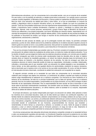 Ley Orgánica de Educación 2/2006, de 3 de mayo LOE, modificada por la Ley Orgánica 8/2013, de 9 de diciembre LOMCE
____________________________________________________________________________________________________________________________________________________________________________________________________________________________________________________________________________________________________________________________________________________________________________________________________________________________________________________________________________________________________________________________________________________________________________________________________________________________________________________________________________________________________________________________________________________________________________________________________________________________________________________________________________________________________________________________________________________________________________________________________________________________________________________________________________________________________________________________________________________________________________________________________________________________________________________________________________________________________
____________________________________________________________________________________________________________________________________________________________________________________________________________________________________________________________________________________________________________________________________________________________________________________________________________________________________________________________________________________________________________________________________________________________________________________________________________________________________________________________________________________________________________________________________________________________________________________________________________________________________________________________________________________________________________________________________________________________________________________________________________________________________________________________________________________________________________________________________________________________________________________________________________________________________________________________________________________________________
____________________________________________________________________________________________________________________________________________________________________________________________________________________________________________________________________________________________________________________________________________________________________________________________________________________________________________________________________________________________________________________________________________________________________________________________________________________________________________________________________________________________________________________________________________________________________________________________________________________________________________________________________________________________________________________________________________________________________________________________________________________________________________________________________________________________________________________________________________________________________________________________________________________________________________________________________________________________________

Administraciones educativas y por los componentes de la comunidad escolar, sino por el conjunto de la sociedad.
Por ese motivo y con el propósito de estimular un debate social sobre la educación, con carácter previo a promover
cualquier iniciativa legislativa, el Ministerio de Educación y Ciencia publicó en septiembre de 2004 el documento que
lleva por título «Una educación de calidad para todos y entre todos», en el que se presentaban un conjunto de
análisis y diagnósticos sobre la situación educativa actual y se sometían a debate una serie de propuestas de
solución. Tanto las Comunidades Autónomas como las organizaciones representadas en los Consejos Escolares del
Estado y Autonómicos fueron invitadas formalmente a expresar su opinión y manifestar su postura ante tales
propuestas. Además, otras muchas personas, asociaciones y grupos hicieron llegar al Ministerio de Educación y
Ciencia sus reflexiones y sus propias propuestas, que fueron difundidas por diversos medios, respondiendo así a la
voluntad de transparencia que debe presidir cualquier debate público. Como resultado de ese proceso de debate, se
ha publicado un documento de síntesis, que recoge un resumen de las contribuciones realizadas por las distintas
organizaciones, asociaciones y colectivos.
El desarrollo de este proceso de debate, que se ha prolongado durante seis meses, ha permitido contrastar
posiciones y puntos de vista, debatir acerca de los problemas existentes en el sistema educativo español y buscar el
máximo grado de acuerdo en torno a sus posibles soluciones. Este período ha resultado fundamental para identificar
los principios que deben regir el sistema educativo y para traducirlos en formulaciones normativas.
Tres son los principios fundamentales que presiden esta Ley. El primero consiste en la exigencia de proporcionar
una educación de calidad a todos los ciudadanos de ambos sexos, en todos los niveles del sistema educativo. Ya se
ha aludido al desafío que esa exigencia implica para los sistemas educativos actuales y en concreto para el español.
Tras haber conseguido que todos los jóvenes estén escolarizados hasta los dieciséis años de edad, el objetivo
consiste ahora en mejorar los resultados generales y en reducir las todavía elevadas tasas de terminación de la
educación básica sin titulación y de abandono temprano de los estudios. Se trata de conseguir que todos los
ciudadanos alcancen el máximo desarrollo posible de todas sus capacidades, individuales y sociales, intelectuales,
culturales y emocionales para lo que necesitan recibir una educación de calidad adaptada a sus necesidades. Al
mismo tiempo, se les debe garantizar una igualdad efectiva de oportunidades, prestando los apoyos necesarios,
tanto al alumnado que lo requiera como a los centros en los que están escolarizados. En suma, se trata de mejorar
el nivel educativo de todo el alumnado, conciliando la calidad de la educación con la equidad de su reparto.
El segundo principio consiste en la necesidad de que todos los componentes de la comunidad educativa
colaboren para conseguir ese objetivo tan ambicioso. La combinación de calidad y equidad que implica el principio
anterior exige ineludiblemente la realización de un esfuerzo compartido. Con frecuencia se viene insistiendo en el
esfuerzo de los estudiantes. Se trata de un principio fundamental, que no debe ser ignorado, pues sin un esfuerzo
personal, fruto de una actitud responsable y comprometida con la propia formación, es muy difícil conseguir el pleno
desarrollo de las capacidades individuales. Pero la responsabilidad del éxito escolar de todo el alumnado no sólo
recae sobre el alumnado individualmente considerado, sino también sobre sus familias, el profesorado, los centros
docentes, las Administraciones educativas y, en última instancia, sobre la sociedad en su conjunto, responsable
última de la calidad del sistema educativo.
El principio del esfuerzo, que resulta indispensable para lograr una educación de calidad, debe aplicarse a todos
los miembros de la comunidad educativa. Cada uno de ellos tendrá que realizar una contribución específica. Las
familias habrán de colaborar estrechamente y deberán comprometerse con el trabajo cotidiano de sus hijos y con la
vida de los centros docentes. Los centros y el profesorado deberán esforzarse por construir entornos de aprendizaje
ricos, motivadores y exigentes. Las Administraciones educativas tendrán que facilitar a todos los componentes de la
comunidad escolar el cumplimiento de sus funciones, proporcionándoles los recursos que necesitan y
reclamándoles al mismo tiempo su compromiso y esfuerzo. La sociedad, en suma, habrá de apoyar al sistema
educativo y crear un entorno favorable para la formación personal a lo largo de toda la vida. Solamente el
compromiso y el esfuerzo compartido permitirán la consecución de objetivos tan ambiciosos.
Una de las consecuencias más relevantes del principio del esfuerzo compartido consiste en la necesidad de llevar
a cabo una escolarización equitativa del alumnado. La Constitución Española reconoció la existencia de una doble
red de centros escolares, públicos y privados, y la Ley Orgánica del Derecho a la Educación dispuso un sistema de

____________________________________________________________________________________________________________________________________________________________________________________________________________________________________________________________________________________________________________________________________________________________________________________________________________________________________________________________________________________________________________________________________________________________________________________________________________________________________________________________________________________________________________________________________________________________________________________________________________________________________________________________________________________________________________________________________________________________________________________________________________________________________________________________________________________________________________________________________________________________________________________________________________________________________________________________________________________________________
____________________________________________________________________________________________________________________________________________________________________________________________________________________________________________________________________________________________________________________________________________________________________________________________________________________________________________________________________________________________________________________________________________________________________________________________________________________________________________________________________________________________________________________________________________________________________________________________________________________________________________________________________________________________________________________________________________________________________________________________________________________________________________________________________________________________________________________________________________________________________________________________________________________________________________________________________________________________________
____________________________________________________________________________________________________________________________________________________________________________________________________________________________________________________________________________________________________________________________________________________________________________________________________________________________________________________________________________________________________________________________________________________________________________________________________________________________________________________________________________________________________________________________________________________________________________________________________________________________________________________________________________________________________________________________________________________________________________________________________________________________________________________________________________________________________________________________________________________________________________________________________________________________________________________________________________________________________

9

 