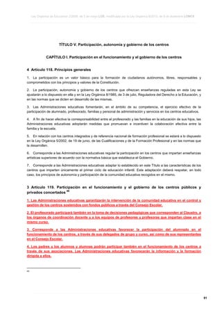 Ley Orgánica de Educación 2/2006, de 3 de mayo LOE, modificada por la Ley Orgánica 8/2013, de 9 de diciembre LOMCE
____________________________________________________________________________________________________________________________________________________________________________________________________________________________________________________________________________________________________________________________________________________________________________________________________________________________________________________________________________________________________________________________________________________________________________________________________________________________________________________________________________________________________________________________________________________________________________________________________________________________________________________________________________________________________________________________________________________________________________________________________________________________________________________________________________________________________________________________________________________________________________________________________________________________________________________________________________________________________
____________________________________________________________________________________________________________________________________________________________________________________________________________________________________________________________________________________________________________________________________________________________________________________________________________________________________________________________________________________________________________________________________________________________________________________________________________________________________________________________________________________________________________________________________________________________________________________________________________________________________________________________________________________________________________________________________________________________________________________________________________________________________________________________________________________________________________________________________________________________________________________________________________________________________________________________________________________________________
____________________________________________________________________________________________________________________________________________________________________________________________________________________________________________________________________________________________________________________________________________________________________________________________________________________________________________________________________________________________________________________________________________________________________________________________________________________________________________________________________________________________________________________________________________________________________________________________________________________________________________________________________________________________________________________________________________________________________________________________________________________________________________________________________________________________________________________________________________________________________________________________________________________________________________________________________________________________________

TÍTULO V. Participación, autonomía y gobierno de los centros
CAPÍTULO I. Participación en el funcionamiento y el gobierno de los centros
4 Artículo 118. Principios generales
1. La participación es un valor básico para la formación de ciudadanos autónomos, libres, responsables y
comprometidos con los principios y valores de la Constitución.
2. La participación, autonomía y gobierno de los centros que ofrezcan enseñanzas reguladas en esta Ley se
ajustarán a lo dispuesto en ella y en la Ley Orgánica 8/1985, de 3 de julio, Reguladora del Derecho a la Educación, y
en las normas que se dicten en desarrollo de las mismas.
3. Las Administraciones educativas fomentarán, en el ámbito de su competencia, el ejercicio efectivo de la
participación de alumnado, profesorado, familias y personal de administración y servicios en los centros educativos.
4. A fin de hacer efectiva la corresponsabilidad entre el profesorado y las familias en la educación de sus hijos, las
Administraciones educativas adoptarán medidas que promuevan e incentiven la colaboración efectiva entre la
familia y la escuela.
5. En relación con los centros integrados y de referencia nacional de formación profesional se estará a lo dispuesto
en la Ley Orgánica 5/2002, de 19 de junio, de las Cualificaciones y de la Formación Profesional y en las normas que
la desarrollen.
6. Corresponde a las Administraciones educativas regular la participación en los centros que impartan enseñanzas
artísticas superiores de acuerdo con la normativa básica que establezca el Gobierno.
7. Corresponde a las Administraciones educativas adaptar lo establecido en este Título a las características de los
centros que imparten únicamente el primer ciclo de educación infantil. Esta adaptación deberá respetar, en todo
caso, los principios de autonomía y participación de la comunidad educativa recogidos en el mismo.

3 Artículo 119. Participación en el funcionamiento y el gobierno de los centros públicos y
68
privados concertados
1. Las Administraciones educativas garantizarán la intervención de la comunidad educativa en el control y
gestión de los centros sostenidos con fondos públicos a través del Consejo Escolar.
2. El profesorado participará también en la toma de decisiones pedagógicas que corresponden al Claustro, a
los órganos de coordinación docente y a los equipos de profesores y profesoras que impartan clase en el
mismo curso.
3. Corresponde a las Administraciones educativas favorecer la participación del alumnado en el
funcionamiento de los centros, a través de sus delegados de grupo y curso, así como de sus representantes
en el Consejo Escolar.
4. Los padres y los alumnos y alumnas podrán participar también en el funcionamiento de los centros a
través de sus asociaciones. Las Administraciones educativas favorecerán la información y la formación
dirigida a ellos.

68

____________________________________________________________________________________________________________________________________________________________________________________________________________________________________________________________________________________________________________________________________________________________________________________________________________________________________________________________________________________________________________________________________________________________________________________________________________________________________________________________________________________________________________________________________________________________________________________________________________________________________________________________________________________________________________________________________________________________________________________________________________________________________________________________________________________________________________________________________________________________________________________________________________________________________________________________________________________________________
____________________________________________________________________________________________________________________________________________________________________________________________________________________________________________________________________________________________________________________________________________________________________________________________________________________________________________________________________________________________________________________________________________________________________________________________________________________________________________________________________________________________________________________________________________________________________________________________________________________________________________________________________________________________________________________________________________________________________________________________________________________________________________________________________________________________________________________________________________________________________________________________________________________________________________________________________________________________________
____________________________________________________________________________________________________________________________________________________________________________________________________________________________________________________________________________________________________________________________________________________________________________________________________________________________________________________________________________________________________________________________________________________________________________________________________________________________________________________________________________________________________________________________________________________________________________________________________________________________________________________________________________________________________________________________________________________________________________________________________________________________________________________________________________________________________________________________________________________________________________________________________________________________________________________________________________________________________

91

 