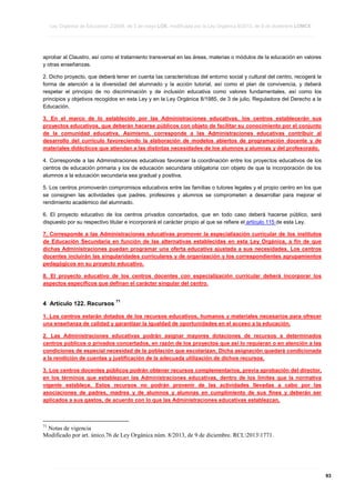 Ley Orgánica de Educación 2/2006, de 3 de mayo LOE, modificada por la Ley Orgánica 8/2013, de 9 de diciembre LOMCE
____________________________________________________________________________________________________________________________________________________________________________________________________________________________________________________________________________________________________________________________________________________________________________________________________________________________________________________________________________________________________________________________________________________________________________________________________________________________________________________________________________________________________________________________________________________________________________________________________________________________________________________________________________________________________________________________________________________________________________________________________________________________________________________________________________________________________________________________________________________________________________________________________________________________________________________________________________________________________
____________________________________________________________________________________________________________________________________________________________________________________________________________________________________________________________________________________________________________________________________________________________________________________________________________________________________________________________________________________________________________________________________________________________________________________________________________________________________________________________________________________________________________________________________________________________________________________________________________________________________________________________________________________________________________________________________________________________________________________________________________________________________________________________________________________________________________________________________________________________________________________________________________________________________________________________________________________________________
____________________________________________________________________________________________________________________________________________________________________________________________________________________________________________________________________________________________________________________________________________________________________________________________________________________________________________________________________________________________________________________________________________________________________________________________________________________________________________________________________________________________________________________________________________________________________________________________________________________________________________________________________________________________________________________________________________________________________________________________________________________________________________________________________________________________________________________________________________________________________________________________________________________________________________________________________________________________________

aprobar al Claustro, así como el tratamiento transversal en las áreas, materias o módulos de la educación en valores
y otras enseñanzas.
2. Dicho proyecto, que deberá tener en cuenta las características del entorno social y cultural del centro, recogerá la
forma de atención a la diversidad del alumnado y la acción tutorial, así como el plan de convivencia, y deberá
respetar el principio de no discriminación y de inclusión educativa como valores fundamentales, así como los
principios y objetivos recogidos en esta Ley y en la Ley Orgánica 8/1985, de 3 de julio, Reguladora del Derecho a la
Educación.
3. En el marco de lo establecido por las Administraciones educativas, los centros establecerán sus
proyectos educativos, que deberán hacerse públicos con objeto de facilitar su conocimiento por el conjunto
de la comunidad educativa. Asimismo, corresponde a las Administraciones educativas contribuir al
desarrollo del currículo favoreciendo la elaboración de modelos abiertos de programación docente y de
materiales didácticos que atiendan a las distintas necesidades de los alumnos y alumnas y del profesorado.
4. Corresponde a las Administraciones educativas favorecer la coordinación entre los proyectos educativos de los
centros de educación primaria y los de educación secundaria obligatoria con objeto de que la incorporación de los
alumnos a la educación secundaria sea gradual y positiva.
5. Los centros promoverán compromisos educativos entre las familias o tutores legales y el propio centro en los que
se consignen las actividades que padres, profesores y alumnos se comprometen a desarrollar para mejorar el
rendimiento académico del alumnado.
6. El proyecto educativo de los centros privados concertados, que en todo caso deberá hacerse público, será
dispuesto por su respectivo titular e incorporará el carácter propio al que se refiere el artículo 115 de esta Ley.
7. Corresponde a las Administraciones educativas promover la especialización curricular de los institutos
de Educación Secundaria en función de las alternativas establecidas en esta Ley Orgánica, a fin de que
dichas Administraciones puedan programar una oferta educativa ajustada a sus necesidades. Los centros
docentes incluirán las singularidades curriculares y de organización y los correspondientes agrupamientos
pedagógicos en su proyecto educativo.
8. El proyecto educativo de los centros docentes con especialización curricular deberá incorporar los
aspectos específicos que definan el carácter singular del centro.

4 Artículo 122. Recursos

71

1. Los centros estarán dotados de los recursos educativos, humanos y materiales necesarios para ofrecer
una enseñanza de calidad y garantizar la igualdad de oportunidades en el acceso a la educación.
2. Las Administraciones educativas podrán asignar mayores dotaciones de recursos a determinados
centros públicos o privados concertados, en razón de los proyectos que así lo requieran o en atención a las
condiciones de especial necesidad de la población que escolarizan. Dicha asignación quedará condicionada
a la rendición de cuentas y justificación de la adecuada utilización de dichos recursos.
3. Los centros docentes públicos podrán obtener recursos complementarios, previa aprobación del director,
en los términos que establezcan las Administraciones educativas, dentro de los límites que la normativa
vigente establece. Estos recursos no podrán provenir de las actividades llevadas a cabo por las
asociaciones de padres, madres y de alumnos y alumnas en cumplimiento de sus fines y deberán ser
aplicados a sus gastos, de acuerdo con lo que las Administraciones educativas establezcan.

71

Notas de vigencia
Modificado por art. único.76 de Ley Orgánica núm. 8/2013, de 9 de diciembre. RCL20131771.

____________________________________________________________________________________________________________________________________________________________________________________________________________________________________________________________________________________________________________________________________________________________________________________________________________________________________________________________________________________________________________________________________________________________________________________________________________________________________________________________________________________________________________________________________________________________________________________________________________________________________________________________________________________________________________________________________________________________________________________________________________________________________________________________________________________________________________________________________________________________________________________________________________________________________________________________________________________________________
____________________________________________________________________________________________________________________________________________________________________________________________________________________________________________________________________________________________________________________________________________________________________________________________________________________________________________________________________________________________________________________________________________________________________________________________________________________________________________________________________________________________________________________________________________________________________________________________________________________________________________________________________________________________________________________________________________________________________________________________________________________________________________________________________________________________________________________________________________________________________________________________________________________________________________________________________________________________________
____________________________________________________________________________________________________________________________________________________________________________________________________________________________________________________________________________________________________________________________________________________________________________________________________________________________________________________________________________________________________________________________________________________________________________________________________________________________________________________________________________________________________________________________________________________________________________________________________________________________________________________________________________________________________________________________________________________________________________________________________________________________________________________________________________________________________________________________________________________________________________________________________________________________________________________________________________________________________

93

 