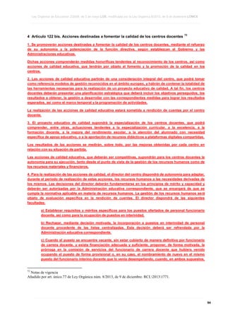Ley Orgánica de Educación 2/2006, de 3 de mayo LOE, modificada por la Ley Orgánica 8/2013, de 9 de diciembre LOMCE
____________________________________________________________________________________________________________________________________________________________________________________________________________________________________________________________________________________________________________________________________________________________________________________________________________________________________________________________________________________________________________________________________________________________________________________________________________________________________________________________________________________________________________________________________________________________________________________________________________________________________________________________________________________________________________________________________________________________________________________________________________________________________________________________________________________________________________________________________________________________________________________________________________________________________________________________________________________________________
____________________________________________________________________________________________________________________________________________________________________________________________________________________________________________________________________________________________________________________________________________________________________________________________________________________________________________________________________________________________________________________________________________________________________________________________________________________________________________________________________________________________________________________________________________________________________________________________________________________________________________________________________________________________________________________________________________________________________________________________________________________________________________________________________________________________________________________________________________________________________________________________________________________________________________________________________________________________________
____________________________________________________________________________________________________________________________________________________________________________________________________________________________________________________________________________________________________________________________________________________________________________________________________________________________________________________________________________________________________________________________________________________________________________________________________________________________________________________________________________________________________________________________________________________________________________________________________________________________________________________________________________________________________________________________________________________________________________________________________________________________________________________________________________________________________________________________________________________________________________________________________________________________________________________________________________________________________

4 Artículo 122 bis. Acciones destinadas a fomentar la calidad de los centros docentes

72

1. Se promoverán acciones destinadas a fomentar la calidad de los centros docentes, mediante el refuerzo
de su autonomía y la potenciación de la función directiva, según establezcan el Gobierno y las
Administraciones educativas.
Dichas acciones comprenderán medidas honoríficas tendentes al reconocimiento de los centros, así como
acciones de calidad educativa, que tendrán por objeto el fomento y la promoción de la calidad en los
centros.
2. Las acciones de calidad educativa partirán de una consideración integral del centro, que podrá tomar
como referencia modelos de gestión reconocidos en el ámbito europeo, y habrán de contener la totalidad de
las herramientas necesarias para la realización de un proyecto educativo de calidad. A tal fin, los centros
docentes deberán presentar una planificación estratégica que deberá incluir los objetivos perseguidos, los
resultados a obtener, la gestión a desarrollar con las correspondientes medidas para lograr los resultados
esperados, así como el marco temporal y la programación de actividades.
La realización de las acciones de calidad educativa estará sometida a rendición de cuentas por el centro
docente.
3. El proyecto educativo de calidad supondrá la especialización de los centros docentes, que podrá
comprender, entre otras, actuaciones tendentes a la especialización curricular, a la excelencia, a la
formación docente, a la mejora del rendimiento escolar, a la atención del alumnado con necesidad
específica de apoyo educativo, o a la aportación de recursos didácticos a plataformas digitales compartidas.
Los resultados de las acciones se medirán, sobre todo, por las mejoras obtenidas por cada centro en
relación con su situación de partida.
Las acciones de calidad educativa, que deberán ser competitivas, supondrán para los centros docentes la
autonomía para su ejecución, tanto desde el punto de vista de la gestión de los recursos humanos como de
los recursos materiales y financieros.
4. Para la realización de las acciones de calidad, el director del centro dispondrá de autonomía para adaptar,
durante el período de realización de estas acciones, los recursos humanos a las necesidades derivadas de
los mismos. Las decisiones del director deberán fundamentarse en los principios de mérito y capacidad y
deberán ser autorizadas por la Administración educativa correspondiente, que se encargará de que se
cumpla la normativa aplicable en materia de recursos humanos. La gestión de los recursos humanos será
objeto de evaluación específica en la rendición de cuentas. El director dispondrá de las siguientes
facultades:
a) Establecer requisitos y méritos específicos para los puestos ofertados de personal funcionario
docente, así como para la ocupación de puestos en interinidad.
b) Rechazar, mediante decisión motivada, la incorporación a puestos en interinidad de personal
docente procedente de las listas centralizadas. Esta decisión deberá ser refrendada por la
Administración educativa correspondiente.
c) Cuando el puesto se encuentre vacante, sin estar cubierto de manera definitiva por funcionario
de carrera docente, y exista financiación adecuada y suficiente, proponer, de forma motivada, la
prórroga en la comisión de servicios del funcionario de carrera docente que hubiera venido
ocupando el puesto de forma provisional o, en su caso, el nombramiento de nuevo en el mismo
puesto del funcionario interino docente que lo venía desempeñando, cuando, en ambos supuestos,

72

Notas de vigencia
Añadido por art. único.77 de Ley Orgánica núm. 8/2013, de 9 de diciembre. RCL20131771.

____________________________________________________________________________________________________________________________________________________________________________________________________________________________________________________________________________________________________________________________________________________________________________________________________________________________________________________________________________________________________________________________________________________________________________________________________________________________________________________________________________________________________________________________________________________________________________________________________________________________________________________________________________________________________________________________________________________________________________________________________________________________________________________________________________________________________________________________________________________________________________________________________________________________________________________________________________________________________
____________________________________________________________________________________________________________________________________________________________________________________________________________________________________________________________________________________________________________________________________________________________________________________________________________________________________________________________________________________________________________________________________________________________________________________________________________________________________________________________________________________________________________________________________________________________________________________________________________________________________________________________________________________________________________________________________________________________________________________________________________________________________________________________________________________________________________________________________________________________________________________________________________________________________________________________________________________________________
____________________________________________________________________________________________________________________________________________________________________________________________________________________________________________________________________________________________________________________________________________________________________________________________________________________________________________________________________________________________________________________________________________________________________________________________________________________________________________________________________________________________________________________________________________________________________________________________________________________________________________________________________________________________________________________________________________________________________________________________________________________________________________________________________________________________________________________________________________________________________________________________________________________________________________________________________________________________________

94

 