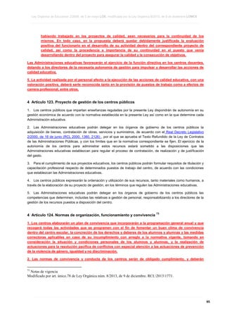 Ley Orgánica de Educación 2/2006, de 3 de mayo LOE, modificada por la Ley Orgánica 8/2013, de 9 de diciembre LOMCE
____________________________________________________________________________________________________________________________________________________________________________________________________________________________________________________________________________________________________________________________________________________________________________________________________________________________________________________________________________________________________________________________________________________________________________________________________________________________________________________________________________________________________________________________________________________________________________________________________________________________________________________________________________________________________________________________________________________________________________________________________________________________________________________________________________________________________________________________________________________________________________________________________________________________________________________________________________________________________
____________________________________________________________________________________________________________________________________________________________________________________________________________________________________________________________________________________________________________________________________________________________________________________________________________________________________________________________________________________________________________________________________________________________________________________________________________________________________________________________________________________________________________________________________________________________________________________________________________________________________________________________________________________________________________________________________________________________________________________________________________________________________________________________________________________________________________________________________________________________________________________________________________________________________________________________________________________________________
____________________________________________________________________________________________________________________________________________________________________________________________________________________________________________________________________________________________________________________________________________________________________________________________________________________________________________________________________________________________________________________________________________________________________________________________________________________________________________________________________________________________________________________________________________________________________________________________________________________________________________________________________________________________________________________________________________________________________________________________________________________________________________________________________________________________________________________________________________________________________________________________________________________________________________________________________________________________________

habiendo trabajado en los proyectos de calidad, sean necesarios para la continuidad de los
mismos. En todo caso, en la propuesta deberá quedar debidamente justificada la evaluación
positiva del funcionario en el desarrollo de su actividad dentro del correspondiente proyecto de
calidad, así como la procedencia e importancia de su continuidad en el puesto que venía
desarrollando dentro del proyecto para asegurar la calidad y la consecución de objetivos.
Las Administraciones educativas favorecerán el ejercicio de la función directiva en los centros docentes,
dotando a los directores de la necesaria autonomía de gestión para impulsar y desarrollar las acciones de
calidad educativa.
5. La actividad realizada por el personal afecto a la ejecución de las acciones de calidad educativa, con una
valoración positiva, deberá serle reconocida tanto en la provisión de puestos de trabajo como a efectos de
carrera profesional, entre otros.

4 Artículo 123. Proyecto de gestión de los centros públicos
1. Los centros públicos que impartan enseñanzas reguladas por la presente Ley dispondrán de autonomía en su
gestión económica de acuerdo con la normativa establecida en la presente Ley así como en la que determine cada
Administración educativa.
2. Las Administraciones educativas podrán delegar en los órganos de gobierno de los centros públicos la
adquisición de bienes, contratación de obras, servicios y suministros, de acuerdo con el Real Decreto Legislativo
2/2000, de 16 de junio (RCL 2000, 1380, 2126) , por el que se aprueba el Texto Refundido de la Ley de Contratos
de las Administraciones Públicas, y con los límites que en la normativa correspondiente se fijen. El ejercicio de la
autonomía de los centros para administrar estos recursos estará sometido a las disposiciones que las
Administraciones educativas establezcan para regular el proceso de contratación, de realización y de justificación
del gasto.
3. Para el cumplimiento de sus proyectos educativos, los centros públicos podrán formular requisitos de titulación y
capacitación profesional respecto de determinados puestos de trabajo del centro, de acuerdo con las condiciones
que establezcan las Administraciones educativas.
4. Los centros públicos expresarán la ordenación y utilización de sus recursos, tanto materiales como humanos, a
través de la elaboración de su proyecto de gestión, en los términos que regulen las Administraciones educativas.
5. Las Administraciones educativas podrán delegar en los órganos de gobierno de los centros públicos las
competencias que determinen, incluidas las relativas a gestión de personal, responsabilizando a los directores de la
gestión de los recursos puestos a disposición del centro.

4 Artículo 124. Normas de organización, funcionamiento y convivencia

73

1. Los centros elaborarán un plan de convivencia que incorporarán a la programación general anual y que
recogerá todas las actividades que se programen con el fin de fomentar un buen clima de convivencia
dentro del centro escolar, la concreción de los derechos y deberes de los alumnos y alumnas y las medidas
correctoras aplicables en caso de su incumplimiento con arreglo a la normativa vigente, tomando en
consideración la situación y condiciones personales de los alumnos y alumnas, y la realización de
actuaciones para la resolución pacífica de conflictos con especial atención a las actuaciones de prevención
de la violencia de género, igualdad y no discriminación.
2. Las normas de convivencia y conducta de los centros serán de obligado cumplimiento, y deberán
73

Notas de vigencia
Modificado por art. único.78 de Ley Orgánica núm. 8/2013, de 9 de diciembre. RCL20131771.

____________________________________________________________________________________________________________________________________________________________________________________________________________________________________________________________________________________________________________________________________________________________________________________________________________________________________________________________________________________________________________________________________________________________________________________________________________________________________________________________________________________________________________________________________________________________________________________________________________________________________________________________________________________________________________________________________________________________________________________________________________________________________________________________________________________________________________________________________________________________________________________________________________________________________________________________________________________________________
____________________________________________________________________________________________________________________________________________________________________________________________________________________________________________________________________________________________________________________________________________________________________________________________________________________________________________________________________________________________________________________________________________________________________________________________________________________________________________________________________________________________________________________________________________________________________________________________________________________________________________________________________________________________________________________________________________________________________________________________________________________________________________________________________________________________________________________________________________________________________________________________________________________________________________________________________________________________________
____________________________________________________________________________________________________________________________________________________________________________________________________________________________________________________________________________________________________________________________________________________________________________________________________________________________________________________________________________________________________________________________________________________________________________________________________________________________________________________________________________________________________________________________________________________________________________________________________________________________________________________________________________________________________________________________________________________________________________________________________________________________________________________________________________________________________________________________________________________________________________________________________________________________________________________________________________________________________

95

 