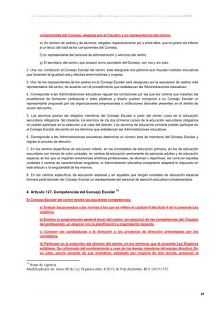 Ley Orgánica de Educación 2/2006, de 3 de mayo LOE, modificada por la Ley Orgánica 8/2013, de 9 de diciembre LOMCE
____________________________________________________________________________________________________________________________________________________________________________________________________________________________________________________________________________________________________________________________________________________________________________________________________________________________________________________________________________________________________________________________________________________________________________________________________________________________________________________________________________________________________________________________________________________________________________________________________________________________________________________________________________________________________________________________________________________________________________________________________________________________________________________________________________________________________________________________________________________________________________________________________________________________________________________________________________________________________
____________________________________________________________________________________________________________________________________________________________________________________________________________________________________________________________________________________________________________________________________________________________________________________________________________________________________________________________________________________________________________________________________________________________________________________________________________________________________________________________________________________________________________________________________________________________________________________________________________________________________________________________________________________________________________________________________________________________________________________________________________________________________________________________________________________________________________________________________________________________________________________________________________________________________________________________________________________________________
____________________________________________________________________________________________________________________________________________________________________________________________________________________________________________________________________________________________________________________________________________________________________________________________________________________________________________________________________________________________________________________________________________________________________________________________________________________________________________________________________________________________________________________________________________________________________________________________________________________________________________________________________________________________________________________________________________________________________________________________________________________________________________________________________________________________________________________________________________________________________________________________________________________________________________________________________________________________________

componentes del Consejo, elegidos por el Claustro y en representación del mismo.
e) Un número de padres y de alumnos, elegidos respectivamente por y entre ellos, que no podrá ser inferior
a un tercio del total de los componentes del Consejo.
f) Un representante del personal de administración y servicios del centro.
g) El secretario del centro, que actuará como secretario del Consejo, con voz y sin voto.
2. Una vez constituido el Consejo Escolar del centro, éste designará una persona que impulse medidas educativas
que fomenten la igualdad real y efectiva entre hombres y mujeres.
3. Uno de los representantes de los padres en el Consejo Escolar será designado por la asociación de padres más
representativa del centro, de acuerdo con el procedimiento que establezcan las Administraciones educativas.
4. Corresponde a las Administraciones educativas regular las condiciones por las que los centros que impartan las
enseñanzas de formación profesional o artes plásticas y diseño puedan incorporar a su Consejo Escolar un
representante propuesto por las organizaciones empresariales o instituciones laborales presentes en el ámbito de
acción del centro.
5. Los alumnos podrán ser elegidos miembros del Consejo Escolar a partir del primer curso de la educación
secundaria obligatoria. No obstante, los alumnos de los dos primeros cursos de la educación secundaria obligatoria
no podrán participar en la selección o el cese del director. Los alumnos de educación primaria podrán participar en
el Consejo Escolar del centro en los términos que establezcan las Administraciones educativas.
6. Corresponde a las Administraciones educativas determinar el número total de miembros del Consejo Escolar y
regular el proceso de elección.
7. En los centros específicos de educación infantil, en los incompletos de educación primaria, en los de educación
secundaria con menos de ocho unidades, en centros de educación permanente de personas adultas y de educación
especial, en los que se impartan enseñanzas artísticas profesionales, de idiomas o deportivas, así como en aquellas
unidades o centros de características singulares, la Administración educativa compe
