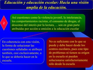 Educación y educación escolar: Hacia una visión
amplia de la educación.
2
Así cuestiones como la violencia juvenil, la intolerancia,
los comportamientos racistas, el consumo de drogas, el
descenso del interés por la lectura, ... son en gran parte
atribuidas por acción u omisión a la educación escolar
En coherencia con esta visión,
la forma de solucionar las
cuestiones señaladas se atribuye
también, casi exclusivamente, a
lo que se debería hacer en la
escuela.
No es suficiente con lo que se
puede y debe hacer desde los
centros escolares, pues este tipo
de problemas ni tienen su origen
en la escuela ni pueden
solucionarse satisfactoriamente
sólo desde la escuela
 