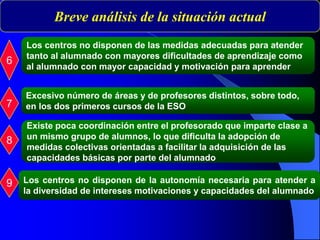 Breve análisis de la situación actual
6
Los centros no disponen de las medidas adecuadas para atender
tanto al alumnado con mayores dificultades de aprendizaje como
al alumnado con mayor capacidad y motivación para aprender
7
Existe poca coordinación entre el profesorado que imparte clase a
un mismo grupo de alumnos, lo que dificulta la adopción de
medidas colectivas orientadas a facilitar la adquisición de las
capacidades básicas por parte del alumnado
8
9
Excesivo número de áreas y de profesores distintos, sobre todo,
en los dos primeros cursos de la ESO
Los centros no disponen de la autonomía necesaria para atender a
la diversidad de intereses motivaciones y capacidades del alumnado
 
