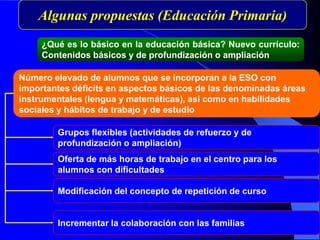 Número elevado de alumnos que se incorporan a la ESO con
importantes déficits en aspectos básicos de las denominadas áreas
instrumentales (lengua y matemáticas), así como en habilidades
sociales y hábitos de trabajo y de estudio
Grupos flexibles (actividades de refuerzo y de
profundización o ampliación)
Modificación del concepto de repetición de curso
Incrementar la colaboración con las familias
Algunas propuestas (Educación Primaria)
¿Qué es lo básico en la educación básica? Nuevo currículo:
Contenidos básicos y de profundización o ampliación
Oferta de más horas de trabajo en el centro para los
alumnos con dificultades
 