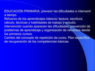 EDUCACIÓN PRIMARIA: prevenir las dificultades e intervenir
a tiempo
Refuerzo de los aprendizajes básicos: lectura, escritura,
cálculo, técnicas y habilidades de trabajo y estudio.
Intervención cuando aparecen las dificultades: prevención de
problemas de aprendizaje y organización de refuerzos desde
los primeros cursos.
Cambio del concepto de repetición de curso. Plan específico
de recuperación de las competencias básicas.
 