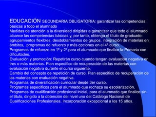 EDUCACIÓN SECUNDARIA OBLIGATORIA: garantizar las competencias
básicas a todo el alumnado
Medidas de atención a la diversidad dirigidas a garantizar que todo el alumnado
alcance las competencias básicas y, por tanto, obtenga el título de graduado:
agrupamientos flexibles, desdoblamientos de grupos, integración de materias en
ámbitos, programas de refuerzo y más opciones en el 4º curso.
Programas de refuerzo en 1º y 2º para el alumnado que finalice la Primaria con
dificultades.
Evaluación y promoción: Repetirán curso cuando tengan evaluación negativa en
tres o más materias. Plan específico de recuperación de las materias con
evaluación negativa durante el curso siguiente.
Cambio del concepto de repetición de curso. Plan específico de recuperación de
las materias con evaluación negativa.
Programas de diversificación curricular desde 3er curso.
Programas específicos para el alumnado que rechaza su escolarización.
Programas de cualificación profesional inicial, para el alumnado que finalice sin
el título, dirigido a la obtención del nivel uno del Catálogo Nacional de
Cualificaciones Profesionales. Incorporación excepcional a los 15 años.
 