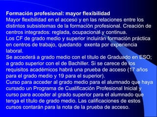 Formación profesional: mayor flexibilidad
Mayor flexibilidad en el acceso y en las relaciones entre los
distintos subsistemas de la formación profesional. Creación de
centros integrados: reglada, ocupacional y continua.
Los CF de grado medio y superior incluirán formación práctica
en centros de trabajo, quedando exenta por experiencia
laboral.
Se accederá a grado medio con el título de Graduado en ESO;
a grado superior con el de Bachiller. Si se carece de los
requisitos académicos habrá una prueba de acceso (17 años
para el grado medio y 19 para el superior).
Curso para acceder al grado medio para el alumnado que haya
cursado un Programa de Cualificación Profesional Inicial y
curso para acceder al grado superior para el alumnado que
tenga el título de grado medio. Las calificaciones de estos
cursos contarán para la nota de la prueba de acceso.
 