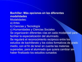Bachiller: Más opciones en las diferentes
modalidades
Modalidades:
a) Artes
b) Ciencias y Tecnología
c) Humanidades y Ciencias Sociales
Se organizarán diferentes vías en cada modalidad para
facilitar la especialización del alumnado.
Se regulará el reconocimiento recíproco entre los
estudios de bachillerato y los ciclos formativos de grado
medio, con el fin de tener en cuenta las materias
superadas, para el alumnado que quiera cambiar sin
haber finalizado los estudios cursados
 
