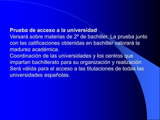 Prueba de acceso a la universidad
Versará sobre materias de 2º de bachiller. La prueba junto
con las calificaciones obtenidas en bachiller valorará la
madurez académica.
Coordinación de las universidades y los centros que
impartan bachillerato para su organización y realización
Será válida para el acceso a las titulaciones de todas las
universidades españolas.
 