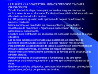 LA PÚBLICA Y LA CONCERTADA: MISMOS DERECHOS Y MISMAS
OBLIGACIONES
Toda la libertad de elegir centro para las familias; ninguna para que los
centros seleccionen su alumnado. Escolarización equitativa del alumnado con
dificultades entre todos los centros.
La LOE garantiza igualdad en la aplicación de normas de admisión de
alumnos, mediante:
Misma zonificación para todos los centros públicos y concertados.
Constitución de comisiones u órganos que supervisarán el proceso y
garanticen su cumplimiento.
Equilibrio en la distribución del alumnado con necesidad específica de apoyo
educativo.
Los centros públicos o concertados que escolaricen un porcentaje de
alumnado con dificultades superior a la media recibirán más recursos.
Para garantizar la escolarización de todos los alumnos sin discriminación por
motivos socioeconómicos, los centros en ningún caso podrán:
Percibir directa o indirectamente cantidades de familias por la enseñanza de
carácter gratuito.
Percibir cantidades de asociaciones o fundaciones a las que deban
pertenecer las familias y que reciban a su vez aportaciones obligatorias de
estas.
Establecer servicios obligatorios, asociados a las enseñanzas, que requieran
aportación económica por parte de las familias.
 