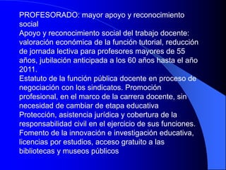 PROFESORADO: mayor apoyo y reconocimiento
social
Apoyo y reconocimiento social del trabajo docente:
valoración económica de la función tutorial, reducción
de jornada lectiva para profesores mayores de 55
años, jubilación anticipada a los 60 años hasta el año
2011.
Estatuto de la función pública docente en proceso de
negociación con los sindicatos. Promoción
profesional, en el marco de la carrera docente, sin
necesidad de cambiar de etapa educativa
Protección, asistencia jurídica y cobertura de la
responsabilidad civil en el ejercicio de sus funciones.
Fomento de la innovación e investigación educativa,
licencias por estudios, acceso gratuito a las
bibliotecas y museos públicos
 