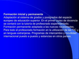 Formación inicial y permanente
Adaptación al sistema de grados y postgrados del espacio
europeo de educación superior. En el primer curso de docencia
se contará con la tutoría de profesorado experimentado.
Formación permanente adaptada a las nuevas necesidades.
Para todo el profesorado formación en la utilización de las TIC y
en lenguas extranjeras. Programas de intercambio y movilidad
internacional puesto a puesto y estancias en otros países.
 