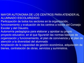 MAYOR AUTONOMIA DE LOS CENTROS PARA ATENDER AL
ALUMNADO ESCOLARIZADO
Participación de todos los sectores en la organización,
funcionamiento y evaluación de los centros a través del Consejo
Escolar y del Claustro.
Autonomía pedagógica para elaborar y aprobar su propio
proyecto educativo; en el que figurarán las normas básicas de
organización y funcionamiento, el plan de convivencia y el plan de
atención a la diversidad del alumnado
Ampliación de la capacidad de gestión económica, adquisición de
bienes, contratación de obras, servicios y suministros.
 