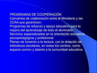 PROGRAMAS DE COOPERACIÓN
Convenios de colaboración entre el Ministerio y las
CCAA que garanticen:
Programas de refuerzo y apoyo educativo para la
mejora del aprendizaje de todo el alumnado.
Servicios especializados en la orientación educativa,
psicopedagógica y profesional.
Planes de fomento a la lectura, con la dotación de
bibliotecas escolares, en todos los centros, como
espacio común y abierto a la comunidad educativa.
 